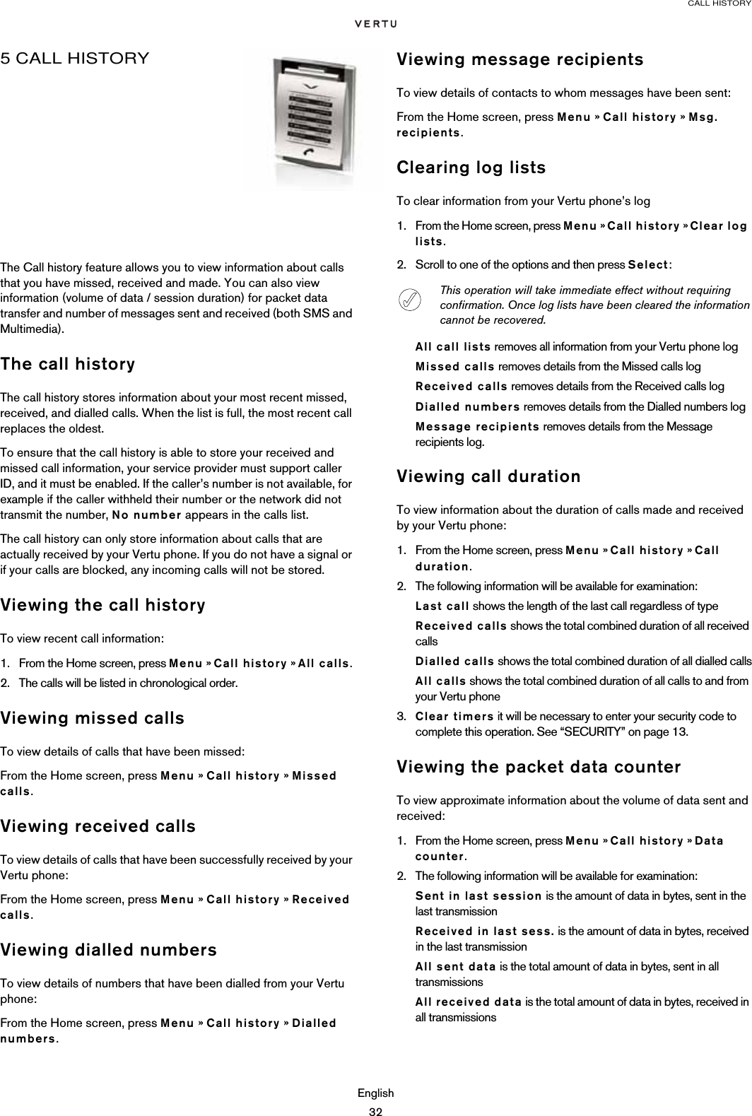 CALL HISTORYEnglish325 CALL HISTORYThe Call history feature allows you to view information about calls that you have missed, received and made. You can also view information (volume of data / session duration) for packet data transfer and number of messages sent and received (both SMS and Multimedia).The call historyThe call history stores information about your most recent missed, received, and dialled calls. When the list is full, the most recent call replaces the oldest. To ensure that the call history is able to store your received and missed call information, your service provider must support caller ID, and it must be enabled. If the caller’s number is not available, for example if the caller withheld their number or the network did not transmit the number, No number appears in the calls list. The call history can only store information about calls that are actually received by your Vertu phone. If you do not have a signal or if your calls are blocked, any incoming calls will not be stored.Viewing the call historyTo view recent call information:1. From the Home screen, press Menu » Call history » All calls.2. The calls will be listed in chronological order.Viewing missed callsTo view details of calls that have been missed:From the Home screen, press Menu » Call history » Missed calls.Viewing received callsTo view details of calls that have been successfully received by your Vertu phone:From the Home screen, press Menu » Call history » Received calls.Viewing dialled numbersTo view details of numbers that have been dialled from your Vertu phone:From the Home screen, press Menu » Call history » Dialled numbers.Viewing message recipientsTo view details of contacts to whom messages have been sent:From the Home screen, press Menu » Call history » Msg. recipients.Clearing log listsTo clear information from your Vertu phone’s log1. From the Home screen, press Menu » Call history » Clear log lists.2. Scroll to one of the options and then press Select:All call lists removes all information from your Vertu phone logMissed calls removes details from the Missed calls logReceived calls removes details from the Received calls logDialled numbers removes details from the Dialled numbers logMessage recipients removes details from the Message recipients log.Viewing call durationTo view information about the duration of calls made and received by your Vertu phone:1. From the Home screen, press Menu » Call history » Call duration.2. The following information will be available for examination:Last call shows the length of the last call regardless of typeReceived calls shows the total combined duration of all received callsDialled calls shows the total combined duration of all dialled callsAll calls shows the total combined duration of all calls to and from your Vertu phone3. Clear timers it will be necessary to enter your security code to complete this operation. See “SECURITY” on page 13.Viewing the packet data counterTo view approximate information about the volume of data sent and received:1. From the Home screen, press Menu » Call history » Data counter.2. The following information will be available for examination:Sent in last session is the amount of data in bytes, sent in the last transmissionReceived in last sess. is the amount of data in bytes, received in the last transmissionAll sent data is the total amount of data in bytes, sent in all transmissionsAll received data is the total amount of data in bytes, received in all transmissionsThis operation will take immediate effect without requiring confirmation. Once log lists have been cleared the information cannot be recovered.