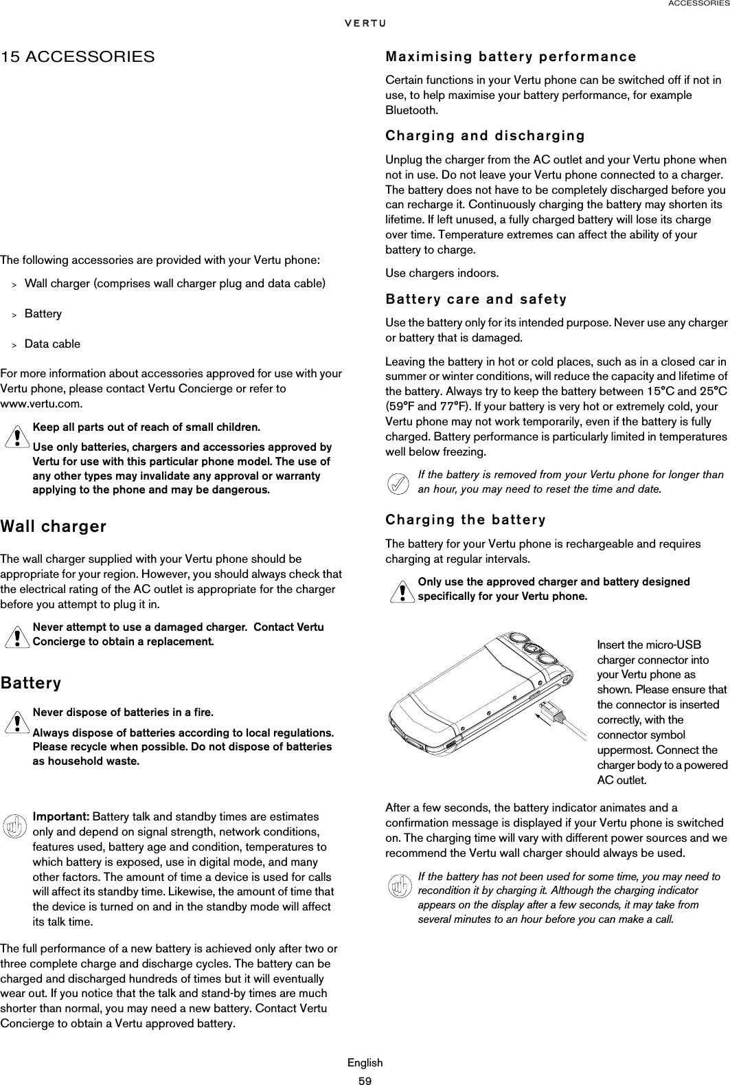 ACCESSORIESEnglish5915 ACCESSORIESThe following accessories are provided with your Vertu phone:&gt;Wall charger (comprises wall charger plug and data cable)&gt;Battery&gt;Data cableFor more information about accessories approved for use with your Vertu phone, please contact Vertu Concierge or refer to www.vertu.com.Wall chargerThe wall charger supplied with your Vertu phone should be appropriate for your region. However, you should always check that the electrical rating of the AC outlet is appropriate for the charger before you attempt to plug it in.BatteryThe full performance of a new battery is achieved only after two or three complete charge and discharge cycles. The battery can be charged and discharged hundreds of times but it will eventually wear out. If you notice that the talk and stand-by times are much shorter than normal, you may need a new battery. Contact Vertu Concierge to obtain a Vertu approved battery.Maximising battery performanceCertain functions in your Vertu phone can be switched off if not in use, to help maximise your battery performance, for example Bluetooth.Charging and dischargingUnplug the charger from the AC outlet and your Vertu phone when not in use. Do not leave your Vertu phone connected to a charger. The battery does not have to be completely discharged before you can recharge it. Continuously charging the battery may shorten its lifetime. If left unused, a fully charged battery will lose its charge over time. Temperature extremes can affect the ability of your battery to charge.Use chargers indoors.Battery care and safetyUse the battery only for its intended purpose. Never use any charger or battery that is damaged.Leaving the battery in hot or cold places, such as in a closed car in summer or winter conditions, will reduce the capacity and lifetime of the battery. Always try to keep the battery between 15°C and 25°C (59°F and 77°F). If your battery is very hot or extremely cold, your Vertu phone may not work temporarily, even if the battery is fully charged. Battery performance is particularly limited in temperatures well below freezing.Charging the batteryThe battery for your Vertu phone is rechargeable and requires charging at regular intervals.After a few seconds, the battery indicator animates and a confirmation message is displayed if your Vertu phone is switched on. The charging time will vary with different power sources and we recommend the Vertu wall charger should always be used.Keep all parts out of reach of small children.Use only batteries, chargers and accessories approved by Vertu for use with this particular phone model. The use of any other types may invalidate any approval or warranty applying to the phone and may be dangerous.Never attempt to use a damaged charger.  Contact Vertu Concierge to obtain a replacement.Never dispose of batteries in a fire. Always dispose of batteries according to local regulations. Please recycle when possible. Do not dispose of batteries as household waste.Important: Battery talk and standby times are estimates only and depend on signal strength, network conditions, features used, battery age and condition, temperatures to which battery is exposed, use in digital mode, and many other factors. The amount of time a device is used for calls will affect its standby time. Likewise, the amount of time that the device is turned on and in the standby mode will affect its talk time.If the battery is removed from your Vertu phone for longer than an hour, you may need to reset the time and date.Only use the approved charger and battery designed specifically for your Vertu phone.Insert the micro-USB charger connector into your Vertu phone as shown. Please ensure that the connector is inserted correctly, with the connector symbol uppermost. Connect the charger body to a powered AC outlet.If the battery has not been used for some time, you may need to recondition it by charging it. Although the charging indicator appears on the display after a few seconds, it may take from several minutes to an hour before you can make a call.