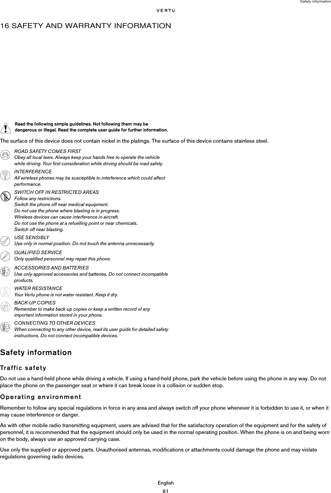 Safety informationEnglish6116 SAFETY AND WARRANTY INFORMATIONThe surface of this device does not contain nickel in the platings. The surface of this device contains stainless steel.Safety informationTraffic safetyDo not use a hand-held phone while driving a vehicle. If using a hand-held phone, park the vehicle before using the phone in any way. Do not place the phone on the passenger seat or where it can break loose in a collision or sudden stop.Operating environmentRemember to follow any special regulations in force in any area and always switch off your phone whenever it is forbidden to use it, or when it may cause interference or danger.As with other mobile radio transmitting equipment, users are advised that for the satisfactory operation of the equipment and for the safety of personnel, it is recommended that the equipment should only be used in the normal operating position. When the phone is on and being worn on the body, always use an approved carrying case.Use only the supplied or approved parts. Unauthorised antennas, modifications or attachments could damage the phone and may violate regulations governing radio devices.Read the following simple guidelines. Not following them may be dangerous or illegal. Read the complete user guide for further information.ROAD SAFETY COMES FIRSTObey all local laws. Always keep your hands free to operate the vehicle while driving. Your first consideration while driving should be road safety. INTERFERENCEAll wireless phones may be susceptible to interference which could affect performance.SWITCH OFF IN RESTRICTED AREASFollow any restrictions. Switch the phone off near medical equipment.Do not use the phone where blasting is in progress.Wireless devices can cause interference in aircraft.Do not use the phone at a refuelling point or near chemicals.Switch off near blasting.USE SENSIBLYUse only in normal position. Do not touch the antenna unnecessarily. QUALIFIED SERVICEOnly qualified personnel may repair this phone.ACCESSORIES AND BATTERIESUse only approved accessories and batteries. Do not connect incompatible products.WATER RESISTANCEYour Vertu phone is not water resistant. Keep it dry.BACK-UP COPIESRemember to make back-up copies or keep a written record of any important information stored in your phone.CONNECTING TO OTHER DEVICESWhen connecting to any other device, read its user guide for detailed safety instructions. Do not connect incompatible devices.