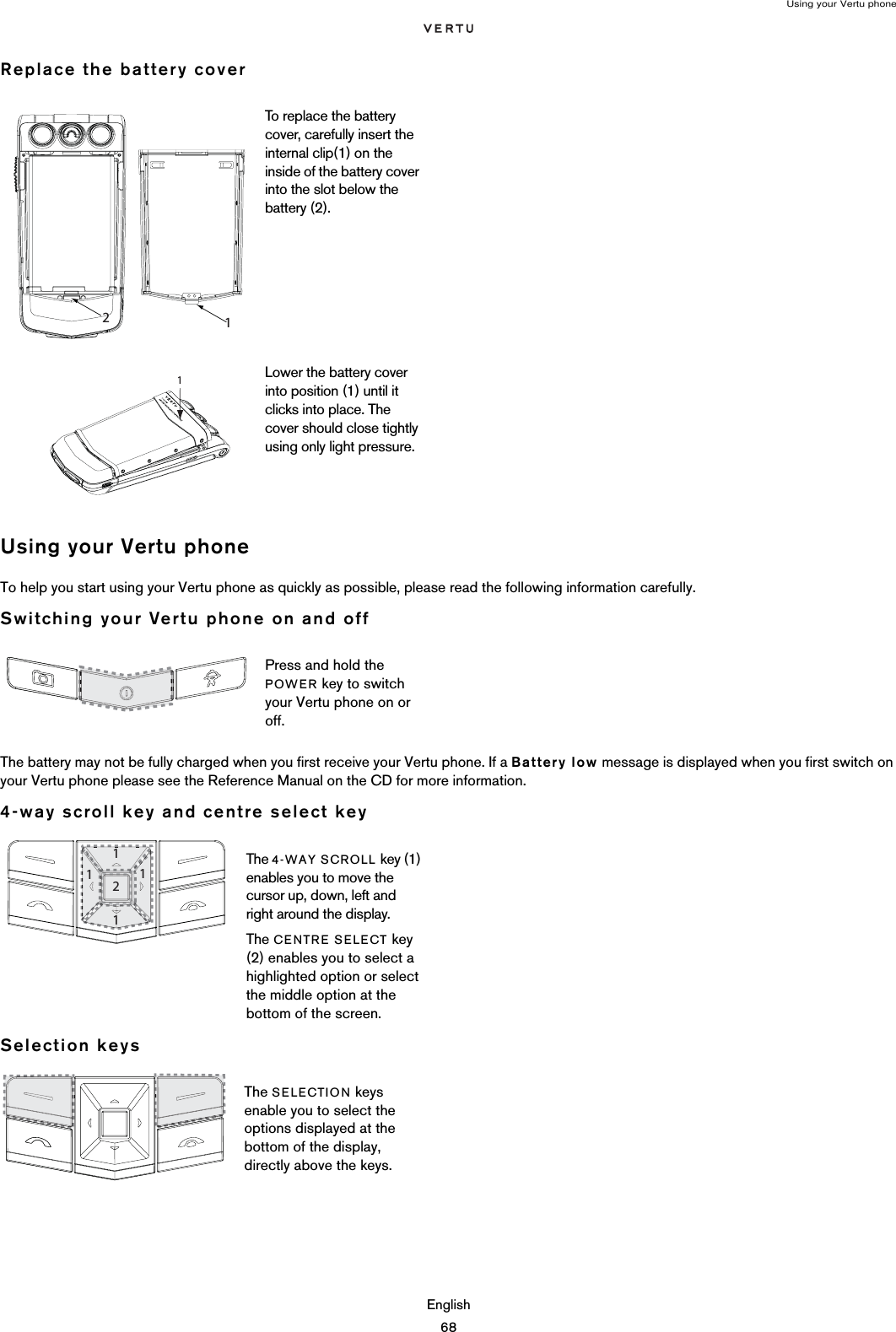 Using your Vertu phoneEnglish68Replace the battery coverUsing your Vertu phoneTo help you start using your Vertu phone as quickly as possible, please read the following information carefully.Switching your Vertu phone on and offThe battery may not be fully charged when you first receive your Vertu phone. If a Battery low message is displayed when you first switch on your Vertu phone please see the Reference Manual on the CD for more information.4-way scroll key and centre select keySelection keysTo replace the battery cover, carefully insert the internal clip(1) on the inside of the battery cover into the slot below the battery (2).Lower the battery cover into position (1) until it clicks into place. The cover should close tightly using only light pressure.Press and hold the POWER key to switch your Vertu phone on or off.The 4-WAY SCROLL key (1) enables you to move the cursor up, down, left and right around the display.The CENTRE SELECT key (2) enables you to select a highlighted option or select the middle option at the bottom of the screen.The SELECTION keys enable you to select the options displayed at the bottom of the display, directly above the keys. 1 