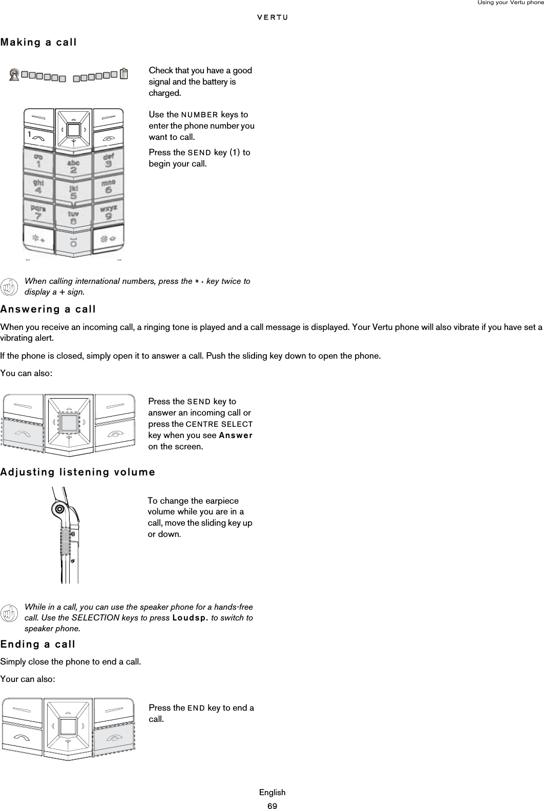 Using your Vertu phoneEnglish69Making a callAnswering a callWhen you receive an incoming call, a ringing tone is played and a call message is displayed. Your Vertu phone will also vibrate if you have set a vibrating alert.If the phone is closed, simply open it to answer a call. Push the sliding key down to open the phone.You can also:Adjusting listening volumeEnding a callSimply close the phone to end a call.Your can also:Check that you have a good signal and the battery is charged.Use the NUMBER keys to enter the phone number you want to call.Press the SEND key (1) to begin your call.When calling international numbers, press the   key twice to display a + sign.Press the SEND key to answer an incoming call or press the CENTRE SELECT key when you see Answer on the screen.To change the earpiece volume while you are in a call, move the sliding key up or down.While in a call, you can use the speaker phone for a hands-free call. Use the SELECTION keys to press Loudsp. to switch to speaker phone.Press the END key to end a call.