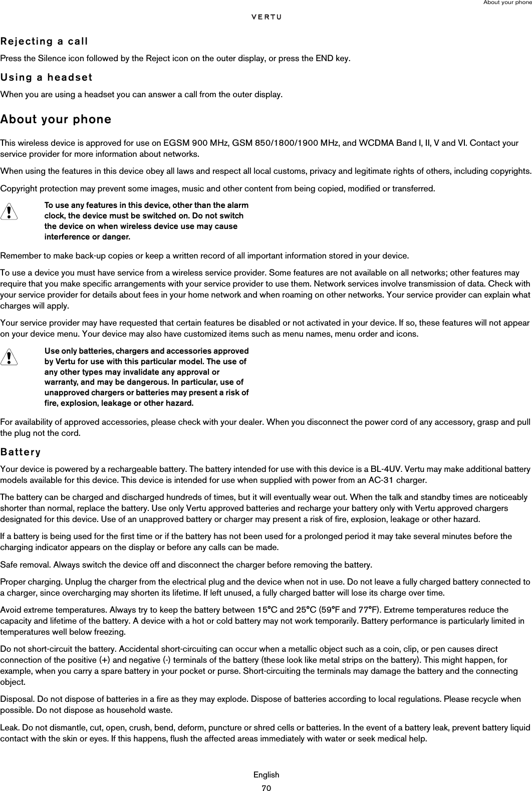 About your phoneEnglish70Rejecting a callPress the Silence icon followed by the Reject icon on the outer display, or press the END key.Using a headsetWhen you are using a headset you can answer a call from the outer display.About your phoneThis wireless device is approved for use on EGSM 900 MHz, GSM 850/1800/1900 MHz, and WCDMA Band I, II, V and VI. Contact your service provider for more information about networks.When using the features in this device obey all laws and respect all local customs, privacy and legitimate rights of others, including copyrights.Copyright protection may prevent some images, music and other content from being copied, modified or transferred.Remember to make back-up copies or keep a written record of all important information stored in your device.To use a device you must have service from a wireless service provider. Some features are not available on all networks; other features may require that you make specific arrangements with your service provider to use them. Network services involve transmission of data. Check with your service provider for details about fees in your home network and when roaming on other networks. Your service provider can explain what charges will apply.Your service provider may have requested that certain features be disabled or not activated in your device. If so, these features will not appear on your device menu. Your device may also have customized items such as menu names, menu order and icons.For availability of approved accessories, please check with your dealer. When you disconnect the power cord of any accessory, grasp and pull the plug not the cord.BatteryYour device is powered by a rechargeable battery. The battery intended for use with this device is a BL-4UV. Vertu may make additional battery models available for this device. This device is intended for use when supplied with power from an AC-31 charger. The battery can be charged and discharged hundreds of times, but it will eventually wear out. When the talk and standby times are noticeably shorter than normal, replace the battery. Use only Vertu approved batteries and recharge your battery only with Vertu approved chargers designated for this device. Use of an unapproved battery or charger may present a risk of fire, explosion, leakage or other hazard. If a battery is being used for the first time or if the battery has not been used for a prolonged period it may take several minutes before the charging indicator appears on the display or before any calls can be made.Safe removal. Always switch the device off and disconnect the charger before removing the battery.Proper charging. Unplug the charger from the electrical plug and the device when not in use. Do not leave a fully charged battery connected to a charger, since overcharging may shorten its lifetime. If left unused, a fully charged batter will lose its charge over time. Avoid extreme temperatures. Always try to keep the battery between 15°C and 25°C (59°F and 77°F). Extreme temperatures reduce the capacity and lifetime of the battery. A device with a hot or cold battery may not work temporarily. Battery performance is particularly limited in temperatures well below freezing.Do not short-circuit the battery. Accidental short-circuiting can occur when a metallic object such as a coin, clip, or pen causes direct connection of the positive (+) and negative (-) terminals of the battery (these look like metal strips on the battery). This might happen, for example, when you carry a spare battery in your pocket or purse. Short-circuiting the terminals may damage the battery and the connecting object.Disposal. Do not dispose of batteries in a fire as they may explode. Dispose of batteries according to local regulations. Please recycle when possible. Do not dispose as household waste.Leak. Do not dismantle, cut, open, crush, bend, deform, puncture or shred cells or batteries. In the event of a battery leak, prevent battery liquid contact with the skin or eyes. If this happens, flush the affected areas immediately with water or seek medical help.To use any features in this device, other than the alarm clock, the device must be switched on. Do not switch the device on when wireless device use may cause interference or danger.Use only batteries, chargers and accessories approved by Vertu for use with this particular model. The use of any other types may invalidate any approval or warranty, and may be dangerous. In particular, use of unapproved chargers or batteries may present a risk of fire, explosion, leakage or other hazard.