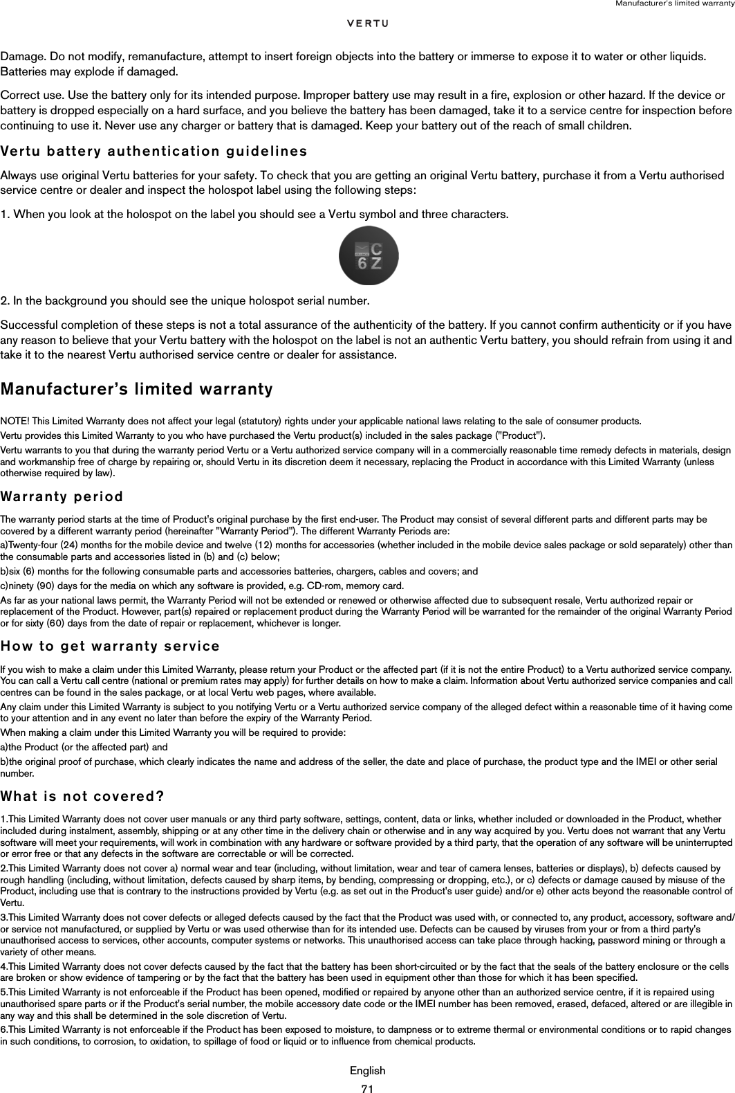 Manufacturer’s limited warrantyEnglish71Damage. Do not modify, remanufacture, attempt to insert foreign objects into the battery or immerse to expose it to water or other liquids. Batteries may explode if damaged.Correct use. Use the battery only for its intended purpose. Improper battery use may result in a fire, explosion or other hazard. If the device or battery is dropped especially on a hard surface, and you believe the battery has been damaged, take it to a service centre for inspection before continuing to use it. Never use any charger or battery that is damaged. Keep your battery out of the reach of small children. Vertu battery authentication guidelinesAlways use original Vertu batteries for your safety. To check that you are getting an original Vertu battery, purchase it from a Vertu authorised service centre or dealer and inspect the holospot label using the following steps:1. When you look at the holospot on the label you should see a Vertu symbol and three characters.2. In the background you should see the unique holospot serial number.Successful completion of these steps is not a total assurance of the authenticity of the battery. If you cannot confirm authenticity or if you have any reason to believe that your Vertu battery with the holospot on the label is not an authentic Vertu battery, you should refrain from using it and take it to the nearest Vertu authorised service centre or dealer for assistance.Manufacturer’s limited warranty NOTE! This Limited Warranty does not affect your legal (statutory) rights under your applicable national laws relating to the sale of consumer products. Vertu provides this Limited Warranty to you who have purchased the Vertu product(s) included in the sales package (&quot;Product&quot;). Vertu warrants to you that during the warranty period Vertu or a Vertu authorized service company will in a commercially reasonable time remedy defects in materials, design and workmanship free of charge by repairing or, should Vertu in its discretion deem it necessary, replacing the Product in accordance with this Limited Warranty (unless otherwise required by law). Warranty period The warranty period starts at the time of Product&apos;s original purchase by the first end-user. The Product may consist of several different parts and different parts may be covered by a different warranty period (hereinafter &quot;Warranty Period&quot;). The different Warranty Periods are: a)Twenty-four (24) months for the mobile device and twelve (12) months for accessories (whether included in the mobile device sales package or sold separately) other than the consumable parts and accessories listed in (b) and (c) below; b)six (6) months for the following consumable parts and accessories batteries, chargers, cables and covers; and c)ninety (90) days for the media on which any software is provided, e.g. CD-rom, memory card. As far as your national laws permit, the Warranty Period will not be extended or renewed or otherwise affected due to subsequent resale, Vertu authorized repair or replacement of the Product. However, part(s) repaired or replacement product during the Warranty Period will be warranted for the remainder of the original Warranty Period or for sixty (60) days from the date of repair or replacement, whichever is longer. How to get warranty serviceIf you wish to make a claim under this Limited Warranty, please return your Product or the affected part (if it is not the entire Product) to a Vertu authorized service company. You can call a Vertu call centre (national or premium rates may apply) for further details on how to make a claim. Information about Vertu authorized service companies and call centres can be found in the sales package, or at local Vertu web pages, where available. Any claim under this Limited Warranty is subject to you notifying Vertu or a Vertu authorized service company of the alleged defect within a reasonable time of it having come to your attention and in any event no later than before the expiry of the Warranty Period. When making a claim under this Limited Warranty you will be required to provide: a)the Product (or the affected part) and b)the original proof of purchase, which clearly indicates the name and address of the seller, the date and place of purchase, the product type and the IMEI or other serial number. What is not covered?1.This Limited Warranty does not cover user manuals or any third party software, settings, content, data or links, whether included or downloaded in the Product, whether included during instalment, assembly, shipping or at any other time in the delivery chain or otherwise and in any way acquired by you. Vertu does not warrant that any Vertu software will meet your requirements, will work in combination with any hardware or software provided by a third party, that the operation of any software will be uninterrupted or error free or that any defects in the software are correctable or will be corrected. 2.This Limited Warranty does not cover a) normal wear and tear (including, without limitation, wear and tear of camera lenses, batteries or displays), b) defects caused by rough handling (including, without limitation, defects caused by sharp items, by bending, compressing or dropping, etc.), or c) defects or damage caused by misuse of the Product, including use that is contrary to the instructions provided by Vertu (e.g. as set out in the Product&apos;s user guide) and/or e) other acts beyond the reasonable control of Vertu.3.This Limited Warranty does not cover defects or alleged defects caused by the fact that the Product was used with, or connected to, any product, accessory, software and/or service not manufactured, or supplied by Vertu or was used otherwise than for its intended use. Defects can be caused by viruses from your or from a third party&apos;s unauthorised access to services, other accounts, computer systems or networks. This unauthorised access can take place through hacking, password mining or through a variety of other means. 4.This Limited Warranty does not cover defects caused by the fact that the battery has been short-circuited or by the fact that the seals of the battery enclosure or the cells are broken or show evidence of tampering or by the fact that the battery has been used in equipment other than those for which it has been specified. 5.This Limited Warranty is not enforceable if the Product has been opened, modified or repaired by anyone other than an authorized service centre, if it is repaired using unauthorised spare parts or if the Product&apos;s serial number, the mobile accessory date code or the IMEI number has been removed, erased, defaced, altered or are illegible in any way and this shall be determined in the sole discretion of Vertu. 6.This Limited Warranty is not enforceable if the Product has been exposed to moisture, to dampness or to extreme thermal or environmental conditions or to rapid changes in such conditions, to corrosion, to oxidation, to spillage of food or liquid or to influence from chemical products. 