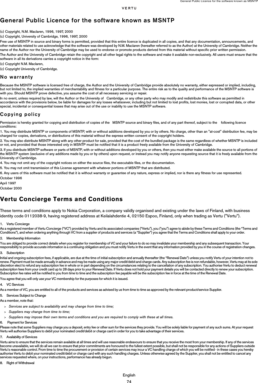 General Public Licence for the software known as MSNTPEnglish74General Public Licence for the software known as MSNTP(c) Copyright, N.M. Maclaren, 1996, 1997, 2000(c) Copyright, University of Cambridge, 1996, 1997, 2000Free use of MSNTP in source and binary forms is permitted, provided that this entire licence is duplicated in all copies, and that any documentation, announcements, and other materials related to use acknowledge that the software was developed by N.M. Maclaren (hereafter referred to as the Author) at the University of Cambridge. Neither the name of the Author nor the University of Cambridge may be used to endorse or promote products derived from this material without specific prior written permission.The Author and the University of Cambridge retain the copyright and all other legal rights to the software and make it available non-exclusively. All users must ensure that the software in all its derivations carries a copyright notice in the form:(c) Copyright N.M. Maclaren,(c) Copyright University of Cambridge.No warrantyBecause the MSNTP software is licensed free of charge, the Author and the University of Cambridge provide absolutely no warranty, either expressed or implied, including, but not limited to, the implied warranties of merchantability and fitness for a particular purpose. The entire risk as to the quality and performance of the MSNTP software is with you. Should MSNTP prove defective, you assume the cost of all necessary servicing or repair.In no event, unless required by law, will the Author or the University of   Cambridge, or any other party who may modify and redistribute this software as permitted in accordance with the provisions below, be liable for damages for any losses whatsoever, including but not limited to lost profits, lost monies, lost or corrupted data, or other special, incidental or consequential losses that may arise out of the use or inability to use the MSNTP software.Copying policyPermission is hereby granted for copying and distribution of copies of the   MSNTP source and binary files, and of any part thereof, subject to the    following licence conditions:1. You may distribute MSNTP or components of MSNTP, with or without additions developed by you or by others. No charge, other than an &quot;at-cost&quot; distribution fee, may be charged for copies, derivations, or distributions of this material without the express written consent of the copyright holders.2. You may also distribute MSNTP along with any other product for sale, provided that the cost of the bundled package is the same regardless of whether MSNTP is included or not, and provided that those interested only in MSNTP must be notified that it is a product freely available from the University of Cambridge.3. If you distribute MSNTP software or parts of MSNTP, with or without additions developed by you or others, then you must either make available the source to all portions of the MSNTP system (exclusive of any additions made by you or by others) upon request, or instead you may notify anyone requesting source that it is freely available from the University of Cambridge.4. You may not omit any of the copyright notices on either the source files, the executable files, or the documentation.5. You may not omit transmission of this License agreement with whatever portions of MSNTP that are distributed.6. Any users of this software must be notified that it is without warranty or guarantee of any nature, express or implied, nor is there any fitness for use represented.October 1996April 1997October 2000Vertu Concierge Terms and ConditionsThese terms and conditions apply to Nokia Corporation, a company validly organised and existing under the laws of Finland, with business identity code 0112038-9, having registered address at Keilalahdentie 4, 02150 Espoo, Finland, only when trading as Vertu (&quot;Vertu&quot;).1. Vertu ConciergeAs a registered member of Vertu Concierge (“VC”) provided by Vertu and its associated companies (“Vertu”), you (“you”) agree to abide by these Terms and Conditions (the “Terms and Conditions”), and when ordering anything through VC from a supplier of products and services (a “Supplier”) you agree that the Terms and Conditions shall apply to your order. 2. Membership Information You are obliged to provide correct details when you register for membership of VC and your failure to do so may invalidate your membership and any subsequent transaction. Your responsibility to provide accurate information is a continuing obligation and you must notify Vertu in the event that any information provided by you in the course of registration changes.3. SubscriptionInitial and ongoing subscription fees, if applicable, are due at the time of initial subscription and annually thereafter (the “Renewal Date”) unless you notify Vertu of your intention not to renew. Payment must be made annually in advance and may be made using any major credit/debit and charge cards. Any subscription fee is non refundable, however, Vertu may at its sole discretion elect to refund any subscription fee in whole or in part depending on the circumstances relating to the cancellation of any subscription. You authorise Vertu to deduct renewal subscription fees from your credit card up to 28 days prior to your Renewal Date. If Vertu does not hold your payment details you will be contacted directly to renew your subscription. Subscription fee rates will be notified to you from time to time and the subscription fee payable will be the subscription fee in force at the time of the Renewal Date.You agree that you will only use your VC membership for the purposes for which it is issued. 4. VC ServicesAs a member of VC, you are entitled to all of the products and services as advised by us from time to time as approved by the relevant product/service Supplier. 5. Services Subject to ChangeAs a member, note that:&gt;Services are subject to availability and may change from time to time;&gt;Suppliers may change from time to time;&gt;Suppliers may impose their own terms and conditions and you are required to comply with these at all times.6.  Payment for ServicesPlease note that some Suppliers may charge you a deposit, entry fee or other sum for the services they provide. You will be solely liable for payment of any such sums. At your request Vertu will authorise Suppliers to debit your nominated credit/debit or charge card in order for you to take advantage of their services.7. Availability of ServicesVertu aims to ensure that the services remain available at all times and will use reasonable endeavours to ensure that you receive the most from your membership. If any of the services become unavailable, we will do all we can to ensure that prior commitments are honoured to the fullest extent possible, but shall not be responsible for any actions of Suppliers outside Vertu’s reasonable control. From time to time the procurement or provision of certain services may incur a VC handling charge of which you will be notified - in these cases you hereby authorise Vertu to debit your nominated credit/debit or charge card with any such handling charges. Unless otherwise agreed by the Supplier, you shall not be entitled to cancel any services requested where, on your instructions, performance has already begun.8. Right of Withdrawal