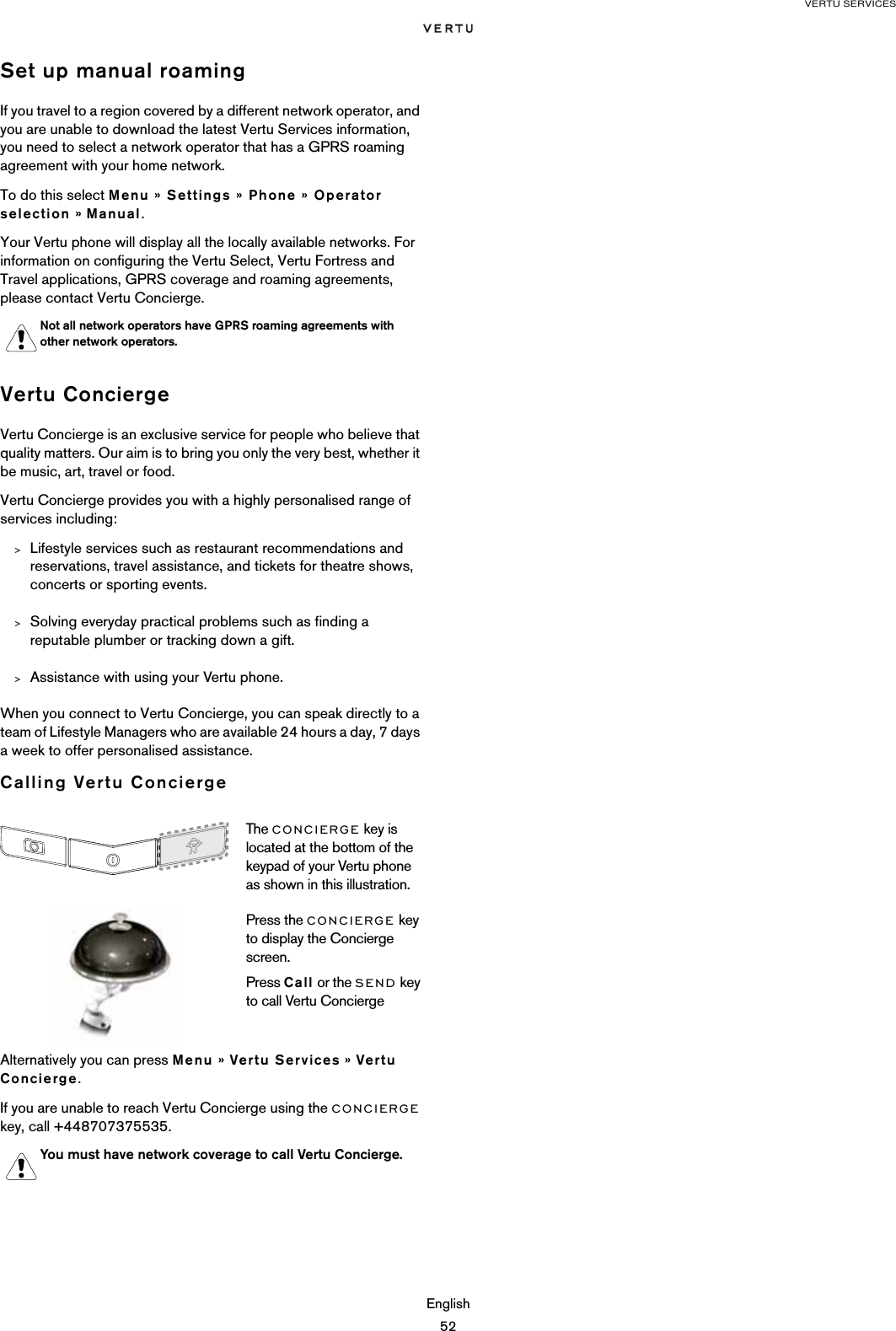 VERTU SERVICESEnglish52Set up manual roamingIf you travel to a region covered by a different network operator, and you are unable to download the latest Vertu Services information, you need to select a network operator that has a GPRS roaming agreement with your home network. To do this select Menu » Settings » Phone » Operator selection » Manual.Your Vertu phone will display all the locally available networks. For information on configuring the Vertu Select, Vertu Fortress and Travel applications, GPRS coverage and roaming agreements, please contact Vertu Concierge.Vertu ConciergeVertu Concierge is an exclusive service for people who believe that quality matters. Our aim is to bring you only the very best, whether it be music, art, travel or food.Vertu Concierge provides you with a highly personalised range of services including:&gt;Lifestyle services such as restaurant recommendations and reservations, travel assistance, and tickets for theatre shows, concerts or sporting events.&gt;Solving everyday practical problems such as finding a reputable plumber or tracking down a gift.&gt;Assistance with using your Vertu phone.When you connect to Vertu Concierge, you can speak directly to a team of Lifestyle Managers who are available 24 hours a day, 7 days a week to offer personalised assistance.Calling Vertu ConciergeAlternatively you can press Menu » Vertu Services » Vertu Concierge.If you are unable to reach Vertu Concierge using the CONCIERGE key, call +448707375535.Not all network operators have GPRS roaming agreements with other network operators.The CONCIERGE key is located at the bottom of the keypad of your Vertu phone as shown in this illustration.Press the CONCIERGE key to display the Concierge screen.Press Call or the SEND key to call Vertu ConciergeYou must have network coverage to call Vertu Concierge.