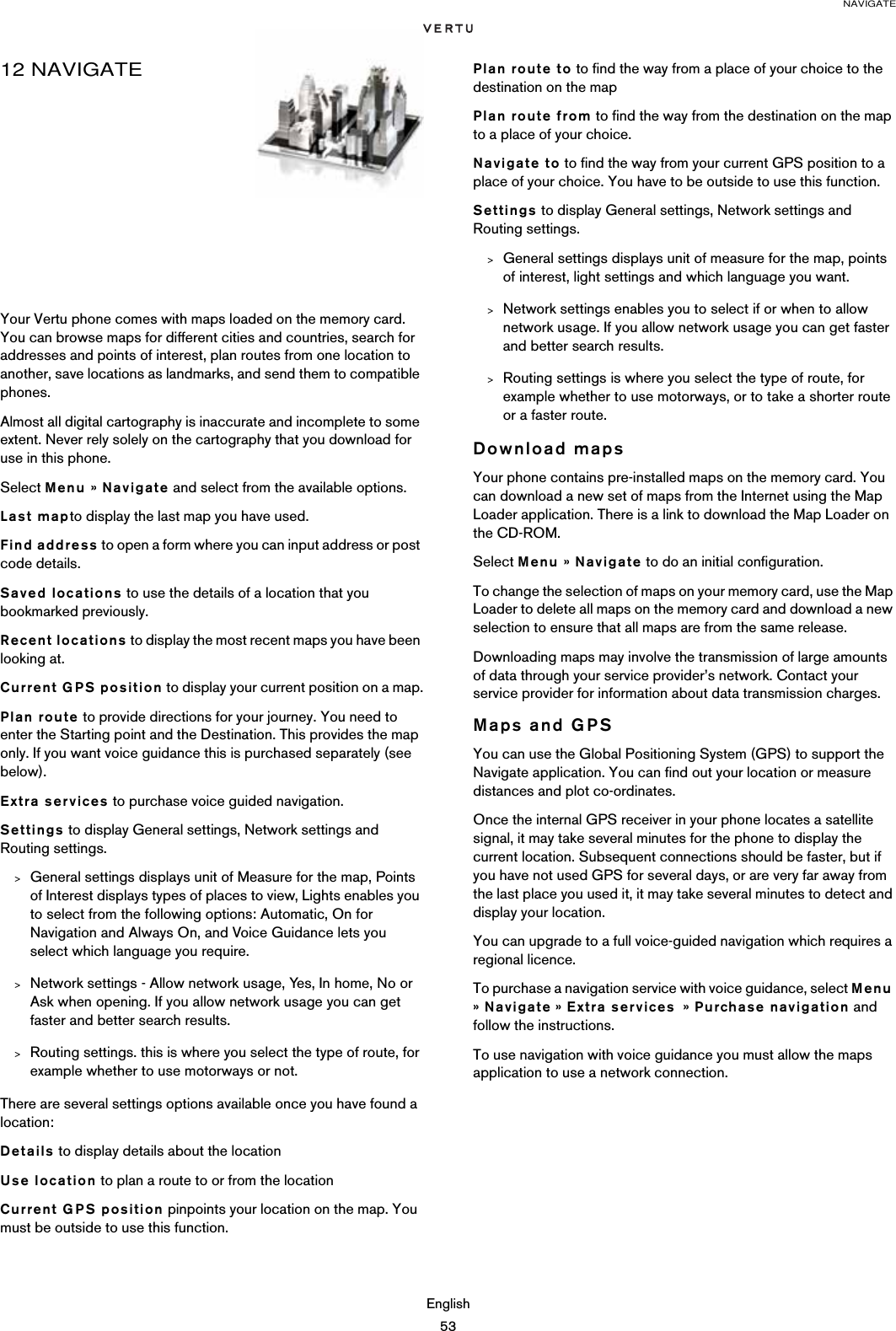 NAVIGATEEnglish5312 NAVIGATEYour Vertu phone comes with maps loaded on the memory card. You can browse maps for different cities and countries, search for addresses and points of interest, plan routes from one location to another, save locations as landmarks, and send them to compatible phones. Almost all digital cartography is inaccurate and incomplete to some extent. Never rely solely on the cartography that you download for use in this phone.Select Menu » Navigate and select from the available options.Last mapto display the last map you have used. Find address to open a form where you can input address or post code details.Saved locations to use the details of a location that you bookmarked previously.Recent locations to display the most recent maps you have been looking at. Current GPS position to display your current position on a map.Plan route to provide directions for your journey. You need to enter the Starting point and the Destination. This provides the map only. If you want voice guidance this is purchased separately (see below).Extra services to purchase voice guided navigation.Settings to display General settings, Network settings and Routing settings.&gt;General settings displays unit of Measure for the map, Points of Interest displays types of places to view, Lights enables you to select from the following options: Automatic, On for Navigation and Always On, and Voice Guidance lets you select which language you require.&gt;Network settings - Allow network usage, Yes, In home, No or Ask when opening. If you allow network usage you can get faster and better search results.&gt;Routing settings. this is where you select the type of route, for example whether to use motorways or not.There are several settings options available once you have found a location:Details to display details about the locationUse location to plan a route to or from the locationCurrent GPS position pinpoints your location on the map. You must be outside to use this function.Plan route to to find the way from a place of your choice to the destination on the mapPlan route from to find the way from the destination on the map to a place of your choice.Navigate to to find the way from your current GPS position to a place of your choice. You have to be outside to use this function.Settings to display General settings, Network settings and Routing settings.&gt;General settings displays unit of measure for the map, points of interest, light settings and which language you want.&gt;Network settings enables you to select if or when to allow network usage. If you allow network usage you can get faster and better search results.&gt;Routing settings is where you select the type of route, for example whether to use motorways, or to take a shorter route or a faster route.Download mapsYour phone contains pre-installed maps on the memory card. You can download a new set of maps from the Internet using the Map Loader application. There is a link to download the Map Loader on the CD-ROM.Select Menu » Navigate to do an initial configuration.To change the selection of maps on your memory card, use the Map Loader to delete all maps on the memory card and download a new selection to ensure that all maps are from the same release. Downloading maps may involve the transmission of large amounts of data through your service provider’s network. Contact your service provider for information about data transmission charges.Maps and GPSYou can use the Global Positioning System (GPS) to support the Navigate application. You can find out your location or measure distances and plot co-ordinates.Once the internal GPS receiver in your phone locates a satellite signal, it may take several minutes for the phone to display the current location. Subsequent connections should be faster, but if you have not used GPS for several days, or are very far away from the last place you used it, it may take several minutes to detect and display your location.You can upgrade to a full voice-guided navigation which requires a regional licence.To purchase a navigation service with voice guidance, select Menu » Navigate » Extra services  » Purchase navigation and follow the instructions.To use navigation with voice guidance you must allow the maps application to use a network connection.