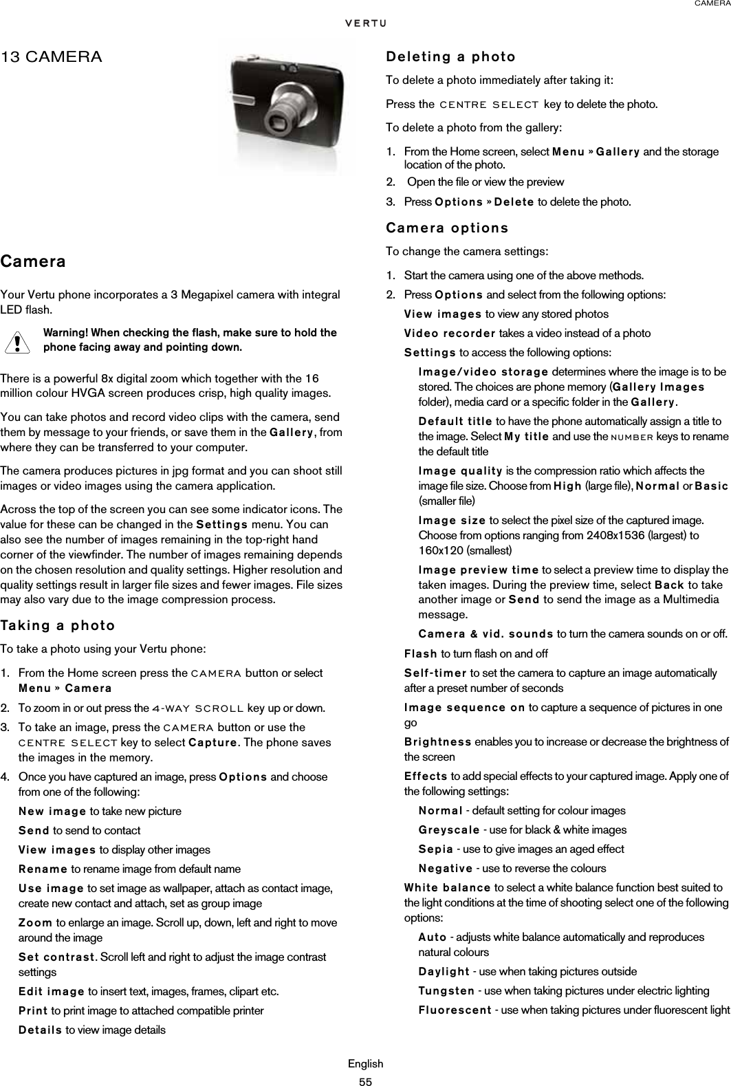 CAMERAEnglish5513 CAMERACameraYour Vertu phone incorporates a 3 Megapixel camera with integral LED flash.There is a powerful 8x digital zoom which together with the 16 million colour HVGA screen produces crisp, high quality images. You can take photos and record video clips with the camera, send them by message to your friends, or save them in the Gallery, from where they can be transferred to your computer.The camera produces pictures in jpg format and you can shoot still images or video images using the camera application.Across the top of the screen you can see some indicator icons. The value for these can be changed in the Settings menu. You can also see the number of images remaining in the top-right hand corner of the viewfinder. The number of images remaining depends on the chosen resolution and quality settings. Higher resolution and quality settings result in larger file sizes and fewer images. File sizes may also vary due to the image compression process.Taking a photoTo take a photo using your Vertu phone:1. From the Home screen press the CAMERA button or select Menu »  Camera 2. To zoom in or out press the 4-WAY SCROLL key up or down.3. To take an image, press the CAMERA button or use the CENTRE SELECT key to select Capture. The phone saves the images in the memory.4. Once you have captured an image, press Options and choose from one of the following:New image to take new pictureSend to send to contactView images to display other imagesRename to rename image from default nameUse image to set image as wallpaper, attach as contact image, create new contact and attach, set as group imageZoom to enlarge an image. Scroll up, down, left and right to move around the imageSet contrast. Scroll left and right to adjust the image contrast settingsEdit image to insert text, images, frames, clipart etc.Print to print image to attached compatible printerDetails to view image detailsDeleting a photoTo delete a photo immediately after taking it:Press the CENTRE SELECT key to delete the photo.To delete a photo from the gallery:1. From the Home screen, select Menu » Gallery and the storage location of the photo.2.  Open the file or view the preview3. Press Options » Delete to delete the photo.Camera optionsTo change the camera settings:1. Start the camera using one of the above methods.2. Press Options and select from the following options:View images to view any stored photosVideo recorder takes a video instead of a photoSettings to access the following options:Image/video storage determines where the image is to be stored. The choices are phone memory (Gallery Images folder), media card or a specific folder in the Gallery.Default title to have the phone automatically assign a title to the image. Select My title and use the NUMBER keys to rename the default titleImage quality is the compression ratio which affects the image file size. Choose from High (large file), Normal or Basic (smaller file)Image size to select the pixel size of the captured image. Choose from options ranging from 2408x1536 (largest) to 160x120 (smallest)Image preview time to select a preview time to display the taken images. During the preview time, select Back to take another image or Send to send the image as a Multimedia message.Camera &amp; vid. sounds to turn the camera sounds on or off.Flash to turn flash on and offSelf-timer to set the camera to capture an image automatically after a preset number of seconds Image sequence on to capture a sequence of pictures in one goBrightness enables you to increase or decrease the brightness of the screenEffects to add special effects to your captured image. Apply one of the following settings:Normal - default setting for colour images Greyscale - use for black &amp; white imagesSepia - use to give images an aged effect Negative - use to reverse the coloursWhite balance to select a white balance function best suited to the light conditions at the time of shooting select one of the following options:Auto - adjusts white balance automatically and reproduces natural colours Daylight - use when taking pictures outside Tungsten - use when taking pictures under electric lighting Fluorescent - use when taking pictures under fluorescent lightWarning! When checking the flash, make sure to hold the phone facing away and pointing down.