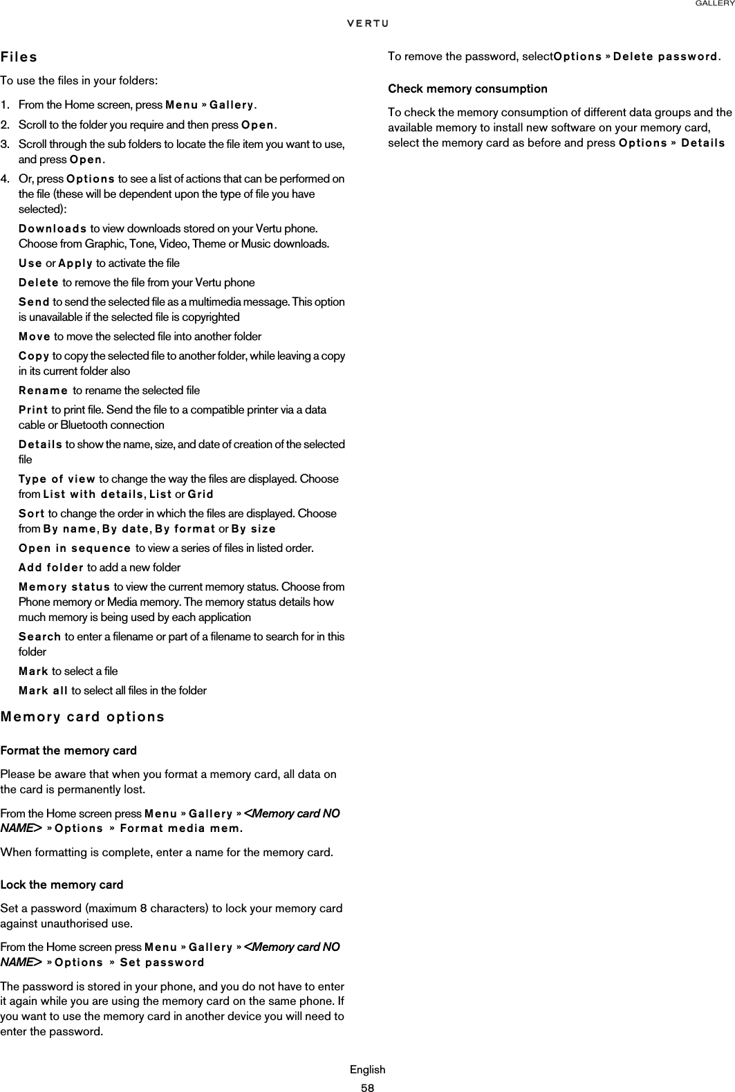 GALLERYEnglish58FilesTo use the files in your folders:1. From the Home screen, press Menu » Gallery.2. Scroll to the folder you require and then press Open.3. Scroll through the sub folders to locate the file item you want to use, and press Open. 4. Or, press Options to see a list of actions that can be performed on the file (these will be dependent upon the type of file you have selected):Downloads to view downloads stored on your Vertu phone. Choose from Graphic, Tone, Video, Theme or Music downloads.Use or Apply to activate the fileDelete to remove the file from your Vertu phoneSend to send the selected file as a multimedia message. This option is unavailable if the selected file is copyrightedMove to move the selected file into another folderCopy to copy the selected file to another folder, while leaving a copy in its current folder alsoRename to rename the selected filePrint to print file. Send the file to a compatible printer via a data cable or Bluetooth connectionDetails to show the name, size, and date of creation of the selected fileType of view to change the way the files are displayed. Choose from List with details, List or GridSort to change the order in which the files are displayed. Choose from By name, By date, By format or By sizeOpen in sequence to view a series of files in listed order.Add folder to add a new folderMemory status to view the current memory status. Choose from Phone memory or Media memory. The memory status details how much memory is being used by each applicationSearch to enter a filename or part of a filename to search for in this folderMark to select a fileMark all to select all files in the folderMemory card optionsFormat the memory cardPlease be aware that when you format a memory card, all data on the card is permanently lost.From the Home screen press Menu » Gallery » &lt;Memory card NO NAME&gt;  » Options  »  Format media mem.When formatting is complete, enter a name for the memory card.Lock the memory cardSet a password (maximum 8 characters) to lock your memory card against unauthorised use.From the Home screen press Menu » Gallery » &lt;Memory card NO NAME&gt;  » Options  »  Set passwordThe password is stored in your phone, and you do not have to enter it again while you are using the memory card on the same phone. If you want to use the memory card in another device you will need to enter the password.To remove the password, selectOptions » Delete password.Check memory consumptionTo check the memory consumption of different data groups and the available memory to install new software on your memory card, select the memory card as before and press Options »  Details