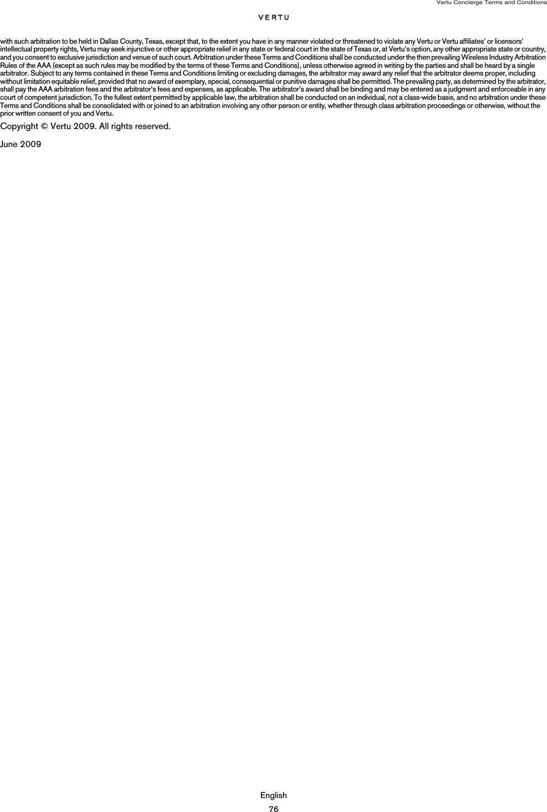 Vertu Concierge Terms and ConditionsEnglish76with such arbitration to be held in Dallas County, Texas, except that, to the extent you have in any manner violated or threatened to violate any Vertu or Vertu affiliates’ or licensors’ intellectual property rights, Vertu may seek injunctive or other appropriate relief in any state or federal court in the state of Texas or, at Vertu’s option, any other appropriate state or country, and you consent to exclusive jurisdiction and venue of such court. Arbitration under these Terms and Conditions shall be conducted under the then prevailing Wireless Industry Arbitration Rules of the AAA (except as such rules may be modified by the terms of these Terms and Conditions), unless otherwise agreed in writing by the parties and shall be heard by a single arbitrator. Subject to any terms contained in these Terms and Conditions limiting or excluding damages, the arbitrator may award any relief that the arbitrator deems proper, including without limitation equitable relief, provided that no award of exemplary, special, consequential or punitive damages shall be permitted. The prevailing party, as determined by the arbitrator, shall pay the AAA arbitration fees and the arbitrator’s fees and expenses, as applicable. The arbitrator’s award shall be binding and may be entered as a judgment and enforceable in any court of competent jurisdiction. To the fullest extent permitted by applicable law, the arbitration shall be conducted on an individual, not a class-wide basis, and no arbitration under these Terms and Conditions shall be consolidated with or joined to an arbitration involving any other person or entity, whether through class arbitration proceedings or otherwise, without the prior written consent of you and Vertu.Copyright © Vertu 2009. All rights reserved.June 2009