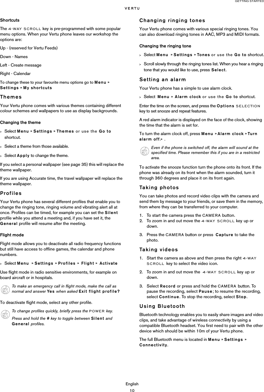 GETTING STARTEDEnglish10ShortcutsThe 4-WAY SCROLL key is pre-programmed with some popular menu options. When your Vertu phone leaves our workshop the options are:Up - (reserved for Vertu Feeds)Down - NamesLeft - Create messageRight - CalendarTo change these to your favourite menu options go to Menu » Settings » My shortcutsThemesYour Vertu phone comes with various themes containing different colour schemes and wallpapers to use as display backgrounds. Changing the theme&gt;Select Menu » Settings » Themes or use the Go to shortcut.&gt;Select a theme from those available.&gt;Select Apply to change the theme.If you select a personal wallpaper (see page 35) this will replace the theme wallpaper.If you are using Accurate time, the travel wallpaper will replace the theme wallpaper.ProfilesYour Vertu phone has several different profiles that enable you to change the ringing tone, ringing volume and vibrating alert all at once. Profiles can be timed, for example you can set the Silent profile while you attend a meeting and, if you have set it, the General profile will resume after the meeting. Flight modeFlight mode allows you to deactivate all radio frequency functions but still have access to offline games, the calendar and phone numbers. &gt;Select Menu  » Settings » Profiles »  Flight »  ActivateUse flight mode in radio sensitive environments, for example on board aircraft or in hospitals. To deactivate flight mode, select any other profile.Changing ringing tonesYour Vertu phone comes with various special ringing tones. You can also download ringing tones in AAC, MP3 and MIDI formats.Changing the ringing tone&gt;Select Menu  » Settings » Tones or use the Go to shortcut.&gt;Scroll slowly through the ringing tones list. When you hear a ringing tone that you would like to use, press Select.Setting an alarmYour Vertu phone has a simple to use alarm clock.&gt;Select  Menu » Alarm clock or use the Go to shortcut.Enter the time on the screen, and press the Options SELECTION key to set snooze and repeat features.  A red alarm indicator is displayed on the face of the clock, showing  the time that the alarm is set for.To turn the alarm clock off, press Menu » Alarm clock » Turn alarm off.» .To activate the snooze function turn the phone onto its front. If the phone was already on its front when the alarm sounded, turn it through 360 degrees and place it on its front again.Taking photosYou can take photos and record video clips with the camera and send them by message to your friends, or save them in the memory, from where they can be transferred to your computer.1. To start the camera press the CAMERA button.2. To zoom in and out move the 4-WAY SCROLL key up or down.3. Press the CAMERA button or press  Capture to take the photo. Taking videos1. Start the camera as above and then press the right 4-WAY SCROLL key to select the video icon.2. To zoom in and out move the  4-WAY SCROLL key up or down. 3. Select Record or press and hold the CAMERA button. To pause the recording, select Pause; to resume the recording, select Continue. To stop the recording, select Stop.Using BluetoothBluetooth technology enables you to easily share images and video clips, and take advantage of wireless connectivity by using a compatible Bluetooth headset. You first need to pair with the other device which should be within 10m of your Vertu phone.The full Bluetooth menu is located in Menu » Settings » Connectivity.To make an emergency call in flight mode, make the call as normal and answer Yes  when asked Exit flight profile?To change profiles quickly, briefly press the POWER key.Press and hold the # key to toggle between Silent and General profiles.Even if the phone is switched off, the alarm will sound at the specified time. Please remember this if you are in a restricted area.