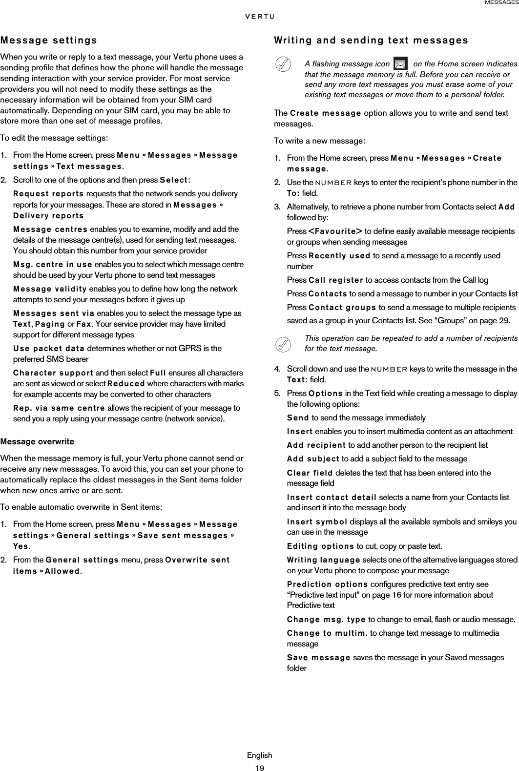 MESSAGESEnglish19Message settingsWhen you write or reply to a text message, your Vertu phone uses a sending profile that defines how the phone will handle the message sending interaction with your service provider. For most service providers you will not need to modify these settings as the necessary information will be obtained from your SIM card automatically. Depending on your SIM card, you may be able to store more than one set of message profiles.To edit the message settings:1. From the Home screen, press Menu » Messages » Message settings » Tex t me s sag e s.2. Scroll to one of the options and then press Select:Request reports requests that the network sends you delivery reports for your messages. These are stored in Messages » Delivery reportsMessage centres enables you to examine, modify and add the details of the message centre(s), used for sending text messages. You should obtain this number from your service providerMsg. centre in use enables you to select which message centre should be used by your Vertu phone to send text messagesMessage validity enables you to define how long the network attempts to send your messages before it gives upMessages sent via enables you to select the message type as Text, Paging or Fax. Your service provider may have limited support for different message typesUse packet data determines whether or not GPRS is the preferred SMS bearerCharacter support and then select Full ensures all characters are sent as viewed or select Reduced where characters with marks for example accents may be converted to other charactersRep. via same centre allows the recipient of your message to send you a reply using your message centre (network service).Message overwriteWhen the message memory is full, your Vertu phone cannot send or receive any new messages. To avoid this, you can set your phone to automatically replace the oldest messages in the Sent items folder when new ones arrive or are sent.To enable automatic overwrite in Sent items:1. From the Home screen, press Menu » Messages » Message settings » General settings » Save sent messages » Yes.2. From the General settings menu, press Overwrite sent items » Allowed.Writing and sending text messagesThe Create message option allows you to write and send text messages. To write a new message:1. From the Home screen, press Menu » Messages » Create message.2. Use the NUMBER keys to enter the recipient’s phone number in the To: field.3. Alternatively, to retrieve a phone number from Contacts select Add followed by:Press &lt;Favourite&gt; to define easily available message recipients or groups when sending messagesPress Recently used to send a message to a recently used numberPress Call register to access contacts from the Call logPress Contacts to send a message to number in your Contacts list Press Contact groups to send a message to multiple recipients saved as a group in your Contacts list. See “Groups” on page 29.4. Scroll down and use the NUMBER keys to write the message in the Text: field.5. Press Options in the Text field while creating a message to display the following options:Send to send the message immediatelyInsert enables you to insert multimedia content as an attachmentAdd recipient to add another person to the recipient listAdd subject to add a subject field to the messageClear field deletes the text that has been entered into the message fieldInsert contact detail selects a name from your Contacts list and insert it into the message bodyInsert symbol displays all the available symbols and smileys you can use in the messageEditing options to cut, copy or paste text.Writing language selects one of the alternative languages stored on your Vertu phone to compose your messagePrediction options configures predictive text entry see “Predictive text input” on page 16 for more information about Predictive textChange msg. type to change to email, flash or audio message.Change to multim. to change text message to multimedia messageSave message saves the message in your Saved messages folderA flashing message icon    on the Home screen indicates that the message memory is full. Before you can receive or send any more text messages you must erase some of your existing text messages or move them to a personal folder.This operation can be repeated to add a number of recipients for the text message.