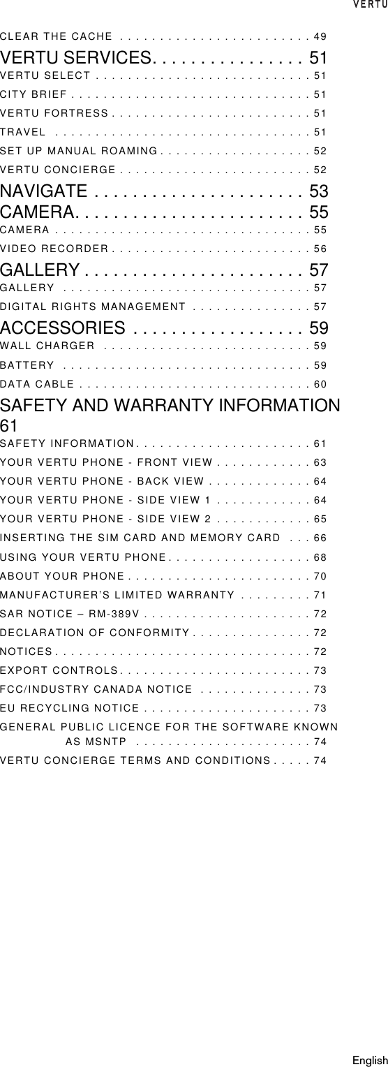 EnglishCLEAR THE CACHE  . . . . . . . . . . . . . . . . . . . . . . . . 49VERTU SERVICES. . . . . . . . . . . . . . . . 51VERTU SELECT . . . . . . . . . . . . . . . . . . . . . . . . . . . 51CITY BRIEF . . . . . . . . . . . . . . . . . . . . . . . . . . . . . . 51VERTU FORTRESS . . . . . . . . . . . . . . . . . . . . . . . . . 51TRAVEL  . . . . . . . . . . . . . . . . . . . . . . . . . . . . . . . . 51SET UP MANUAL ROAMING . . . . . . . . . . . . . . . . . . . 52VERTU CONCIERGE . . . . . . . . . . . . . . . . . . . . . . . . 52NAVIGATE . . . . . . . . . . . . . . . . . . . . . . 53CAMERA. . . . . . . . . . . . . . . . . . . . . . . . 55CAMERA . . . . . . . . . . . . . . . . . . . . . . . . . . . . . . . . 55VIDEO RECORDER . . . . . . . . . . . . . . . . . . . . . . . . . 56GALLERY . . . . . . . . . . . . . . . . . . . . . . . 57GALLERY  . . . . . . . . . . . . . . . . . . . . . . . . . . . . . . . 57DIGITAL RIGHTS MANAGEMENT  . . . . . . . . . . . . . . . 57ACCESSORIES . . . . . . . . . . . . . . . . . . 59WALL CHARGER  . . . . . . . . . . . . . . . . . . . . . . . . . . 59BATTERY  . . . . . . . . . . . . . . . . . . . . . . . . . . . . . . . 59DATA CABLE . . . . . . . . . . . . . . . . . . . . . . . . . . . . . 60SAFETY AND WARRANTY INFORMATION61SAFETY INFORMATION . . . . . . . . . . . . . . . . . . . . . . 61YOUR VERTU PHONE - FRONT VIEW . . . . . . . . . . . . 63YOUR VERTU PHONE - BACK VIEW . . . . . . . . . . . . . 64YOUR VERTU PHONE - SIDE VIEW 1 . . . . . . . . . . . . 64YOUR VERTU PHONE - SIDE VIEW 2 . . . . . . . . . . . . 65INSERTING THE SIM CARD AND MEMORY CARD  . . . 66USING YOUR VERTU PHONE . . . . . . . . . . . . . . . . . . 68ABOUT YOUR PHONE . . . . . . . . . . . . . . . . . . . . . . . 70MANUFACTURER’S LIMITED WARRANTY  . . . . . . . . . 71SAR NOTICE – RM-389V . . . . . . . . . . . . . . . . . . . . . 72DECLARATION OF CONFORMITY . . . . . . . . . . . . . . . 72NOTICES . . . . . . . . . . . . . . . . . . . . . . . . . . . . . . . . 72EXPORT CONTROLS. . . . . . . . . . . . . . . . . . . . . . . . 73FCC/INDUSTRY CANADA NOTICE  . . . . . . . . . . . . . . 73EU RECYCLING NOTICE . . . . . . . . . . . . . . . . . . . . . 73GENERAL PUBLIC LICENCE FOR THE SOFTWARE KNOWN AS MSNTP  . . . . . . . . . . . . . . . . . . . . . . 74VERTU CONCIERGE TERMS AND CONDITIONS . . . . . 74