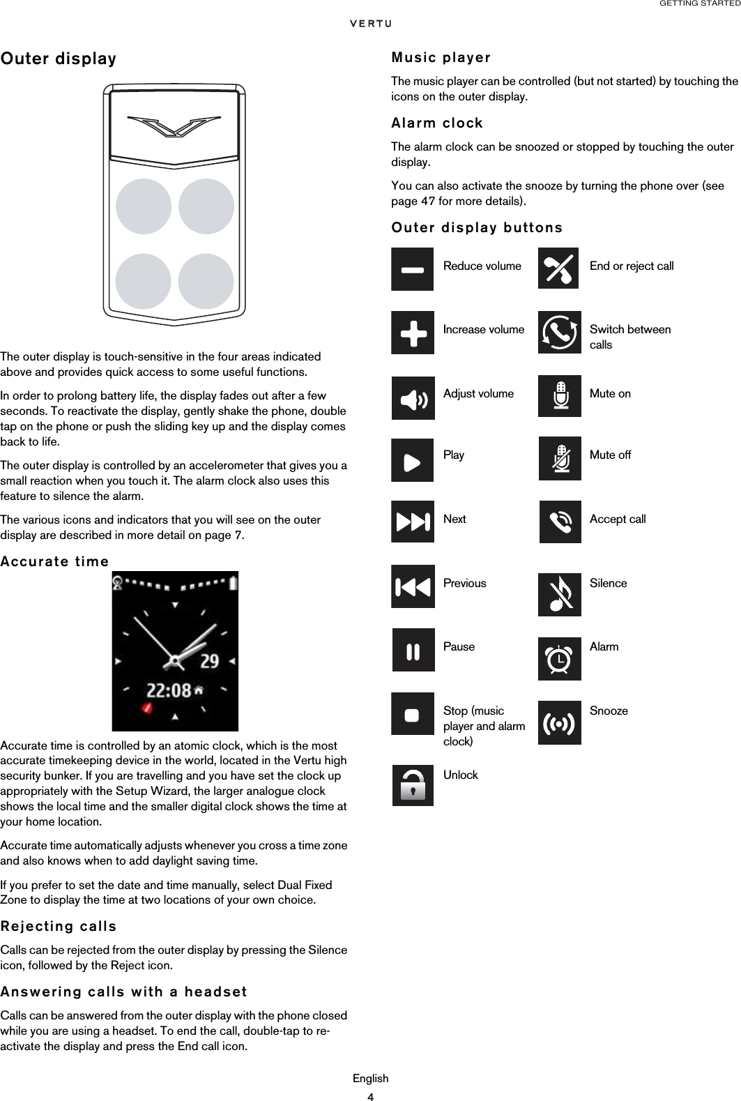 GETTING STARTEDEnglish4Outer displayThe outer display is touch-sensitive in the four areas indicated above and provides quick access to some useful functions.In order to prolong battery life, the display fades out after a few seconds. To reactivate the display, gently shake the phone, double tap on the phone or push the sliding key up and the display comes back to life.The outer display is controlled by an accelerometer that gives you a small reaction when you touch it. The alarm clock also uses this feature to silence the alarm. The various icons and indicators that you will see on the outer display are described in more detail on page 7.Accurate timeAccurate time is controlled by an atomic clock, which is the most accurate timekeeping device in the world, located in the Vertu high security bunker. If you are travelling and you have set the clock up appropriately with the Setup Wizard, the larger analogue clock shows the local time and the smaller digital clock shows the time at your home location. Accurate time automatically adjusts whenever you cross a time zone and also knows when to add daylight saving time.If you prefer to set the date and time manually, select Dual Fixed Zone to display the time at two locations of your own choice.Rejecting callsCalls can be rejected from the outer display by pressing the Silence icon, followed by the Reject icon.Answering calls with a headsetCalls can be answered from the outer display with the phone closed while you are using a headset. To end the call, double-tap to re-activate the display and press the End call icon.Music playerThe music player can be controlled (but not started) by touching the icons on the outer display.Alarm clockThe alarm clock can be snoozed or stopped by touching the outer display.You can also activate the snooze by turning the phone over (see page 47 for more details).Outer display buttonsReduce volume End or reject callIncrease volume Switch between callsAdjust volume Mute onPlay Mute offNext Accept callPrevious SilencePause AlarmStop (music player and alarm clock)SnoozeUnlock