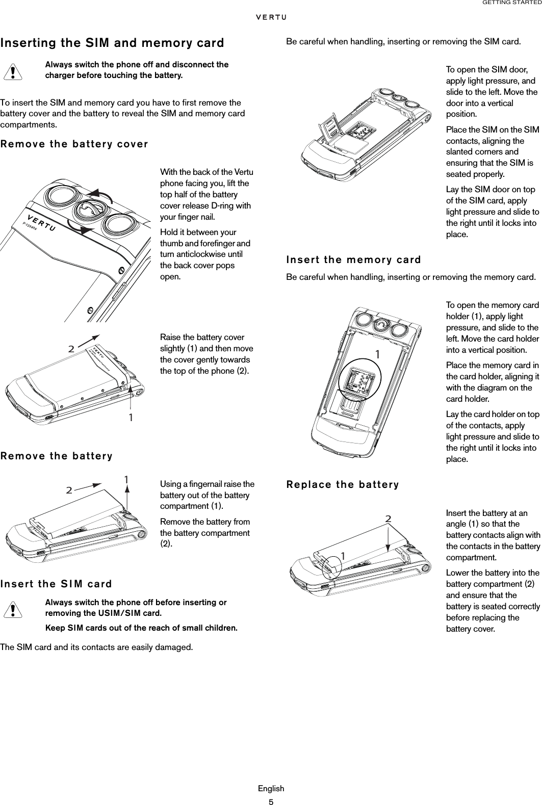 GETTING STARTEDEnglish5Inserting the SIM and memory cardTo insert the SIM and memory card you have to first remove the battery cover and the battery to reveal the SIM and memory card compartments.Remove the battery coverRemove the batteryInsert the SIM cardThe SIM card and its contacts are easily damaged. Be careful when handling, inserting or removing the SIM card.Insert the memory cardBe careful when handling, inserting or removing the memory card.Replace the batteryAlways switch the phone off and disconnect the charger before touching the battery.With the back of the Vertu phone facing you, lift the top half of the battery cover release D-ring with your finger nail.Hold it between your thumb and forefinger and   turn anticlockwise until the back cover pops open.Raise the battery cover slightly (1) and then move the cover gently towards the top of the phone (2).Using a fingernail raise the battery out of the battery compartment (1). Remove the battery from the battery compartment (2). Always switch the phone off before inserting or removing the USIM/SIM card.Keep SIM cards out of the reach of small children.1 2 To open the SIM door, apply light pressure, and slide to the left. Move the door into a vertical position. Place the SIM on the SIM contacts, aligning the slanted corners and ensuring that the SIM is seated properly.Lay the SIM door on top of the SIM card, apply light pressure and slide to the right until it locks into place.To open the memory card holder (1), apply light pressure, and slide to the left. Move the card holder into a vertical position. Place the memory card in the card holder, aligning it with the diagram on the card holder. Lay the card holder on top of the contacts, apply light pressure and slide to the right until it locks into place.Insert the battery at an angle (1) so that the battery contacts align with the contacts in the battery compartment.Lower the battery into the battery compartment (2) and ensure that the battery is seated correctly before replacing the battery cover.