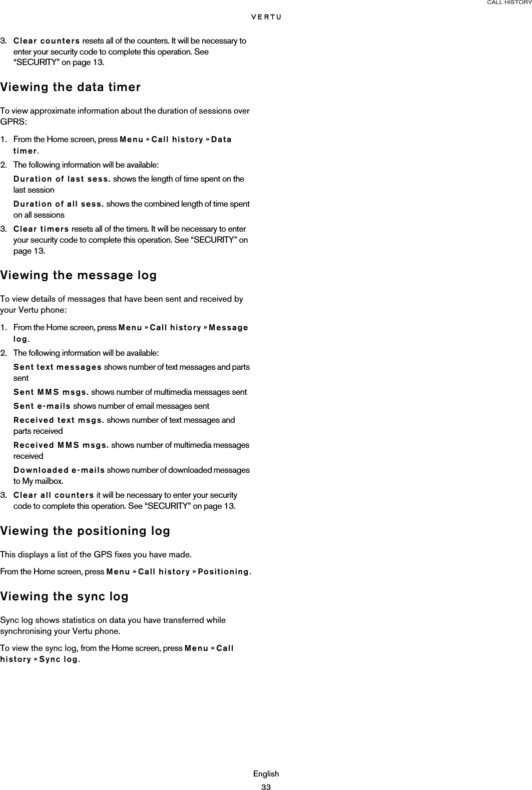 CALL HISTORYEnglish333. Clear counters resets all of the counters. It will be necessary to enter your security code to complete this operation. See “SECURITY” on page 13.Viewing the data timerTo view approximate information about the duration of sessions over GPRS:1. From the Home screen, press Menu » Call history » Data timer.2. The following information will be available:Duration of last sess. shows the length of time spent on the last sessionDuration of all sess. shows the combined length of time spent on all sessions3. Clear timers resets all of the timers. It will be necessary to enter your security code to complete this operation. See “SECURITY” on page 13.Viewing the message logTo view details of messages that have been sent and received by your Vertu phone:1. From the Home screen, press Menu » Call history » Message log.2. The following information will be available:Sent text messages shows number of text messages and parts sentSent MMS msgs. shows number of multimedia messages sentSent e-mails shows number of email messages sentReceived text msgs. shows number of text messages and parts receivedReceived MMS msgs. shows number of multimedia messages receivedDownloaded e-mails shows number of downloaded messages to My mailbox.3. Clear all counters it will be necessary to enter your security code to complete this operation. See “SECURITY” on page 13.Viewing the positioning logThis displays a list of the GPS fixes you have made.From the Home screen, press Menu » Call history » Positioning.Viewing the sync logSync log shows statistics on data you have transferred while synchronising your Vertu phone.To view the sync log, from the Home screen, press Menu » Call history » Sync log.