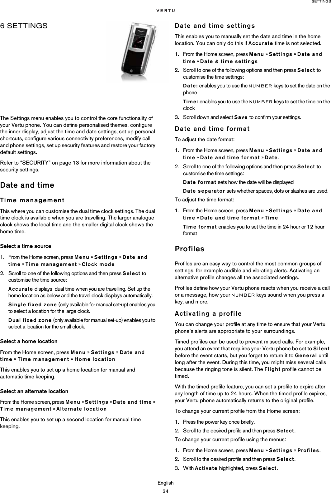 SETTINGSEnglish346 SETTINGSThe Settings menu enables you to control the core functionality of your Vertu phone. You can define personalised themes, configure the inner display, adjust the time and date settings, set up personal shortcuts, configure various connectivity preferences, modify call and phone settings, set up security features and restore your factory default settings.Refer to “SECURITY” on page 13 for more information about the security settings.Date and timeTime managementThis where you can customise the dual time clock settings. The dual time clock is available when you are travelling. The larger analogue clock shows the local time and the smaller digital clock shows the home time.Select a time source1. From the Home screen, press Menu » Settings » Date and time » Time management » Clock mode2. Scroll to one of the following options and then press Select to customise the time source:Accurate displays  dual time when you are travelling. Set up the home location as below and the travel clock displays automatically.Single fixed zone (only available for manual set-up) enables you to select a location for the large clock.Dual fixed zone (only available for manual set-up) enables you to select a location for the small clock.Select a home locationFrom the Home screen, press Menu » Settings » Date and time » Time management » Home locationThis enables you to set up a home location for manual and automatic time keeping.Select an alternate locationFrom the Home screen, press Menu » Settings » Date and time » Time management » Alternate locationThis enables you to set up a second location for manual time keeping.Date and time settingsThis enables you to manually set the date and time in the home location. You can only do this if Accurate time is not selected.1. From the Home screen, press Menu » Settings » Date and time » Date &amp; time settings2. Scroll to one of the following options and then press Select to customise the time settings:Date: enables you to use the NUMBER keys to set the date on the phoneTime: enables you to use the NUMBER keys to set the time on the clock3. Scroll down and select Save to confirm your settings.Date and time formatTo adjust the date format:1. From the Home screen, press Menu » Settings » Date and time » Date and time format » Date.2. Scroll to one of the following options and then press Select to customise the time settings:Date format sets how the date will be displayedDate separator sets whether spaces, dots or slashes are used.To adjust the time format:1. From the Home screen, press Menu » Settings » Date and time » Date and time format » Time.Time format enables you to set the time in 24-hour or 12-hour formatProfilesProfiles are an easy way to control the most common groups of settings, for example audible and vibrating alerts. Activating an alternative profile changes all the associated settings.Profiles define how your Vertu phone reacts when you receive a call or a message, how your NUMBER keys sound when you press a key, and more. Activating a profileYou can change your profile at any time to ensure that your Vertu phone’s alerts are appropriate to your surroundings. Timed profiles can be used to prevent missed calls. For example, you attend an event that requires your Vertu phone be set to Silent before the event starts, but you forget to return it to General until long after the event. During this time, you might miss several calls because the ringing tone is silent. The Flight profile cannot be timed.With the timed profile feature, you can set a profile to expire after any length of time up to 24 hours. When the timed profile expires, your Vertu phone automatically returns to the original profile.To change your current profile from the Home screen:1. Press the power key once briefly.2. Scroll to the desired profile and then press Select. To change your current profile using the menus:1. From the Home screen, press Menu » Settings » Profiles.2. Scroll to the desired profile and then press Select.3. With Activate highlighted, press Select.