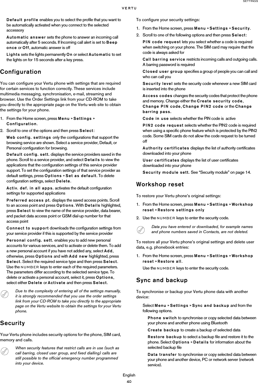SETTINGSEnglish40Default profile enables you to select the profile that you want to be automatically activated when you connect to the selected  accessoryAutomatic answer sets the phone to answer an incoming call automatically after 5 seconds. If Incoming call alert is set to Beep once or Off, automatic answer is offLights sets the lights permanently On or select Automatic to set the lights on for 15 seconds after a key press.ConfigurationYou can configure your Vertu phone with settings that are required for certain services to function correctly. These services include multimedia messaging, synchronisation, e-mail, streaming and browser. Use the Order Settings link from your CD-ROM to take you directly to the appropriate page on the Vertu web site to obtain the settings for your phone.1. From the Home screen, press Menu » Settings » Configuration.2. Scroll to one of the options and then press Select:Web config. settings only the configurations that support the browsing service are shown. Select a service provider, Default, or Personal configuration for browsing.Default config. sett. displays the service providers saved in the phone. Scroll to a service provider, and select Details to view the applications that the configuration settings of this service provider support. To set the configuration settings of that service provider as default settings, press Options » Set as default. To delete configuration settings, select Delete.Activ. def. in all apps. activates the default configuration settings for supported applicationsPreferred access pt. displays the saved access points. Scroll to an access point and press Options. With Details highlighted, press Select to view the name of the service provider, data bearer, and packet data access point or GSM dial-up number for that access pointConnect to support downloads the configuration settings from your service provider if this is supported by the service providerPersonal config. sett. enables you to add new personal accounts for various services, and to activate or delete them. To add a new personal account if you have not added any, select Add, otherwise, press Options and with Add new highlighted, press Select. Select the required service type and then press Select. Use the NUMBER keys to enter each of the required parameters. The parameters differ according to the selected service type. To delete or activate a personal account, select it, press Options, select either Delete or Activate and then press Select.SecurityYour Vertu phone includes security options for the phone, SIM card, memory and calls.To configure your security settings:1. From the Home screen, press Menu » Settings » Security.2. Scroll to one of the following options and then press Select:PIN code request lets you select whether a code is required when switching on your phone. The SIM card may require that the code is always asked forCall barring service restricts incoming calls and outgoing calls. A barring password is requiredClosed user group specifies a group of people you can call and who can call youSecurity level sets the security code whenever a new SIM card is inserted into the phoneAccess codes changes the security codes that protect the phone and memory. Change either the Create security code, Change PIN code, Change PIN2 code or the Change barring pass.Code in use selects whether the PIN code is  activePIN2 code request selects whether the PIN2 code is required when using a specific phone feature which is protected by the PIN2 code. Some SIM cards do not allow the code request to be turned offAuthority certificates displays the list of authority certificates downloaded into your phoneUser certificates displays the list of user certificates downloaded into your phoneSecurity module sett. See “Security module” on page 14.Workshop resetTo restore your Vertu phone’s original settings:1. From the Home screen, press Menu » Settings » Workshop reset » Restore settings only2. Use the NUMBER keys to enter the security code. To restore all your Vertu phone’s original settings and delete user data, e.g. phonebook entries:1. From the Home screen, press Menu » Settings » Workshop reset » Restore all.Use the NUMBER keys to enter the security code.Sync and backupTo synchronise or backup your Vertu phone data with another device:Select Menu » Settings » Sync and backup and from the following options.Phone switch to synchronise or copy selected data between your phone and another phone using BluetoothCreate backup to create a backup of selected dataRestore backup to select a backup file and restore it to the phone. Select Options » Details for information about the selected backup fileData transfer to synchronise or copy selected data between your phone and another device, PC or network server (network service).Due to the complexity of entering all of the settings manually, it is strongly recommended that you use the order settings link from your CD-ROM to take you directly to the appropriate page on the Vertu website to obtain the settings for your Vertu phone.When security features that restrict calls are in use (such as call barring, closed user group, and fixed dialling) calls are still possible to the official emergency number programmed into your device.Data you have entered or downloaded, for example names and phone numbers saved in Contacts, are not deleted.