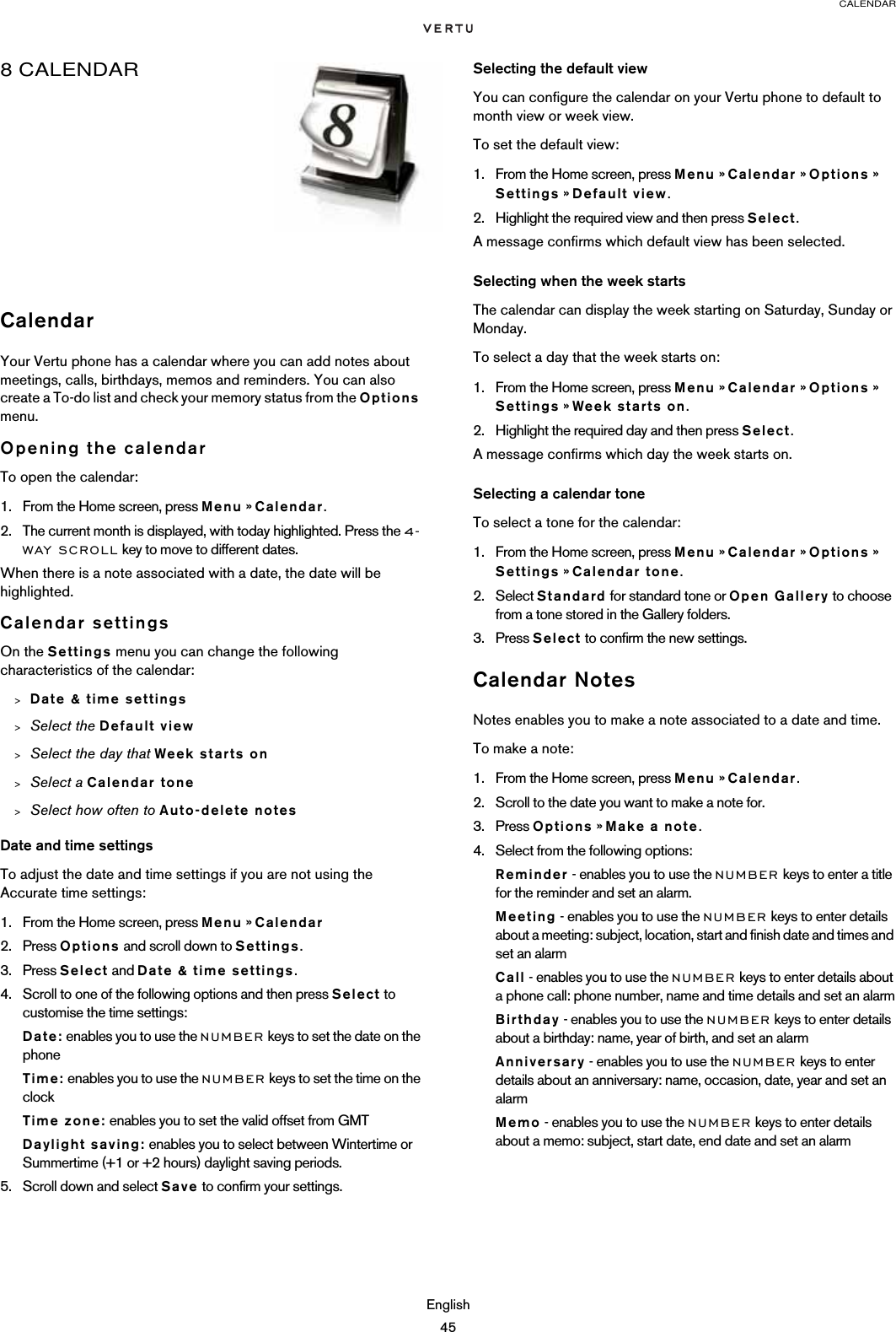 CALENDAREnglish458 CALENDARCalendarYour Vertu phone has a calendar where you can add notes about meetings, calls, birthdays, memos and reminders. You can also create a To-do list and check your memory status from the Options menu.Opening the calendarTo open the calendar:1. From the Home screen, press Menu » Calendar.2. The current month is displayed, with today highlighted. Press the 4-WAY SCROLL key to move to different dates.When there is a note associated with a date, the date will be highlighted.Calendar settingsOn the Settings menu you can change the following characteristics of the calendar:&gt;Date &amp; time settings&gt;Select the Default view&gt;Select the day that Week starts on&gt;Select a Calendar tone&gt;Select how often to Auto-delete notesDate and time settingsTo adjust the date and time settings if you are not using the Accurate time settings:1. From the Home screen, press Menu » Calendar2. Press Options and scroll down to Settings.3. Press Select and Date &amp; time settings.4. Scroll to one of the following options and then press Select to customise the time settings:Date: enables you to use the NUMBER keys to set the date on the phoneTime: enables you to use the NUMBER keys to set the time on the clockTime zone: enables you to set the valid offset from GMTDaylight saving: enables you to select between Wintertime or Summertime (+1 or +2 hours) daylight saving periods.5. Scroll down and select Save to confirm your settings.Selecting the default viewYou can configure the calendar on your Vertu phone to default to month view or week view.To set the default view:1. From the Home screen, press Menu » Calendar » Options » Settings » Default view.2. Highlight the required view and then press Select.A message confirms which default view has been selected.Selecting when the week startsThe calendar can display the week starting on Saturday, Sunday or Monday.To select a day that the week starts on:1. From the Home screen, press Menu » Calendar » Options » Settings » Week starts on.2. Highlight the required day and then press Select.A message confirms which day the week starts on.Selecting a calendar toneTo select a tone for the calendar:1. From the Home screen, press Menu » Calendar » Options » Settings » Calendar tone.2. Select Standard for standard tone or Open Gallery to choose from a tone stored in the Gallery folders.3. Press Select to confirm the new settings.Calendar NotesNotes enables you to make a note associated to a date and time.To make a note:1. From the Home screen, press Menu » Calendar.2. Scroll to the date you want to make a note for.3. Press Options » Make a note.4. Select from the following options:Reminder - enables you to use the NUMBER keys to enter a title for the reminder and set an alarm.Meeting - enables you to use the NUMBER keys to enter details about a meeting: subject, location, start and finish date and times and set an alarmCall - enables you to use the NUMBER keys to enter details about a phone call: phone number, name and time details and set an alarmBirthday - enables you to use the NUMBER keys to enter details about a birthday: name, year of birth, and set an alarmAnniversary - enables you to use the NUMBER keys to enter details about an anniversary: name, occasion, date, year and set an alarmMemo - enables you to use the NUMBER keys to enter details about a memo: subject, start date, end date and set an alarm