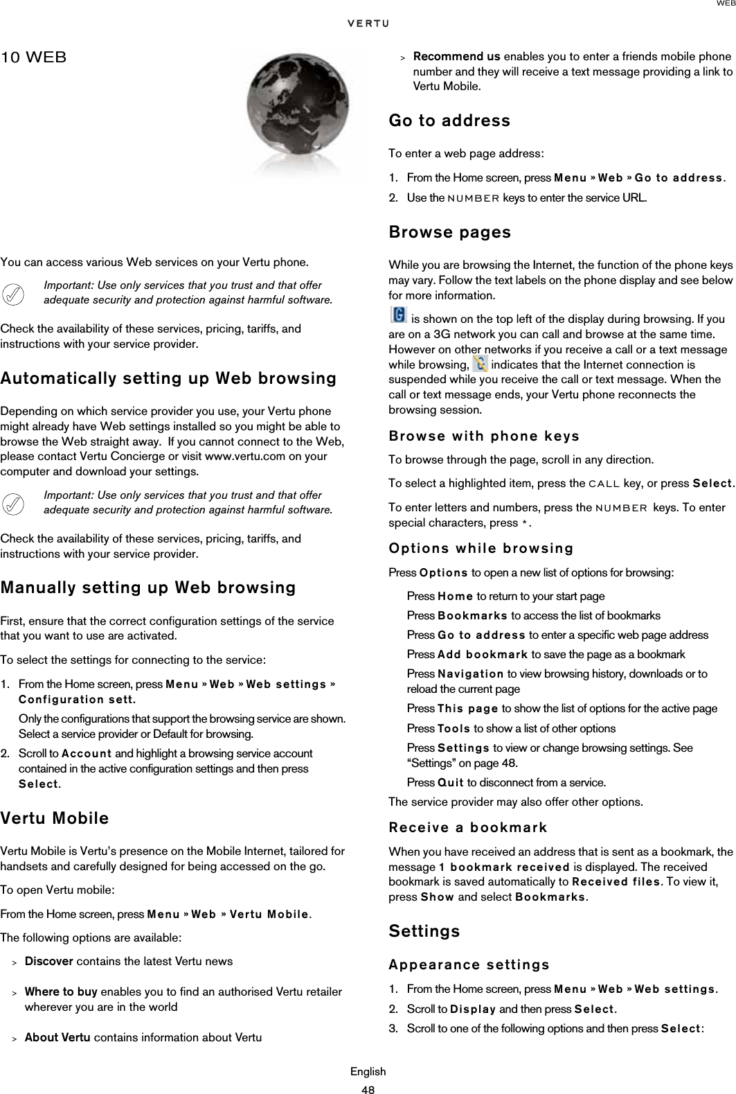 WEBEnglish4810 WEBYou can access various Web services on your Vertu phone.Check the availability of these services, pricing, tariffs, and instructions with your service provider. Automatically setting up Web browsingDepending on which service provider you use, your Vertu phone might already have Web settings installed so you might be able to browse the Web straight away.  If you cannot connect to the Web, please contact Vertu Concierge or visit www.vertu.com on your computer and download your settings.Check the availability of these services, pricing, tariffs, and instructions with your service provider. Manually setting up Web browsingFirst, ensure that the correct configuration settings of the service that you want to use are activated.To select the settings for connecting to the service: 1. From the Home screen, press Menu » Web » Web settings » Configuration sett.Only the configurations that support the browsing service are shown. Select a service provider or Default for browsing. 2. Scroll to Account and highlight a browsing service account contained in the active configuration settings and then press Select.Vertu MobileVertu Mobile is Vertu’s presence on the Mobile Internet, tailored for handsets and carefully designed for being accessed on the go. To open Vertu mobile:From the Home screen, press Menu » Web » Vertu Mobile.The following options are available:&gt;Discover contains the latest Vertu news&gt;Where to buy enables you to find an authorised Vertu retailer wherever you are in the world&gt;About Vertu contains information about Vertu&gt;Recommend us enables you to enter a friends mobile phone number and they will receive a text message providing a link to Vertu Mobile.Go to addressTo enter a web page address:1. From the Home screen, press Menu » Web » Go to address. 2. Use the NUMBER keys to enter the service URL.Browse pagesWhile you are browsing the Internet, the function of the phone keys may vary. Follow the text labels on the phone display and see below for more information. is shown on the top left of the display during browsing. If you are on a 3G network you can call and browse at the same time. However on other networks if you receive a call or a text message while browsing,   indicates that the Internet connection is suspended while you receive the call or text message. When the call or text message ends, your Vertu phone reconnects the browsing session.Browse with phone keysTo browse through the page, scroll in any direction.To select a highlighted item, press the CALL key, or press Select.To enter letters and numbers, press the NUMBER keys. To enter special characters, press *.Options while browsingPress Options to open a new list of options for browsing:Press Home to return to your start pagePress Bookmarks to access the list of bookmarksPress Go to address to enter a specific web page addressPress Add bookmark to save the page as a bookmarkPress Navigation to view browsing history, downloads or to reload the current pagePress This page to show the list of options for the active pagePress Too ls to show a list of other optionsPress Settings to view or change browsing settings. See “Settings” on page 48.Press Quit to disconnect from a service.The service provider may also offer other options.Receive a bookmarkWhen you have received an address that is sent as a bookmark, the message 1 bookmark received is displayed. The received bookmark is saved automatically to Received files. To view it, press Show and select Bookmarks.SettingsAppearance settings1. From the Home screen, press Menu » Web » Web settings.2. Scroll to Display and then press Select. 3. Scroll to one of the following options and then press Select:Important: Use only services that you trust and that offer adequate security and protection against harmful software.Important: Use only services that you trust and that offer adequate security and protection against harmful software.