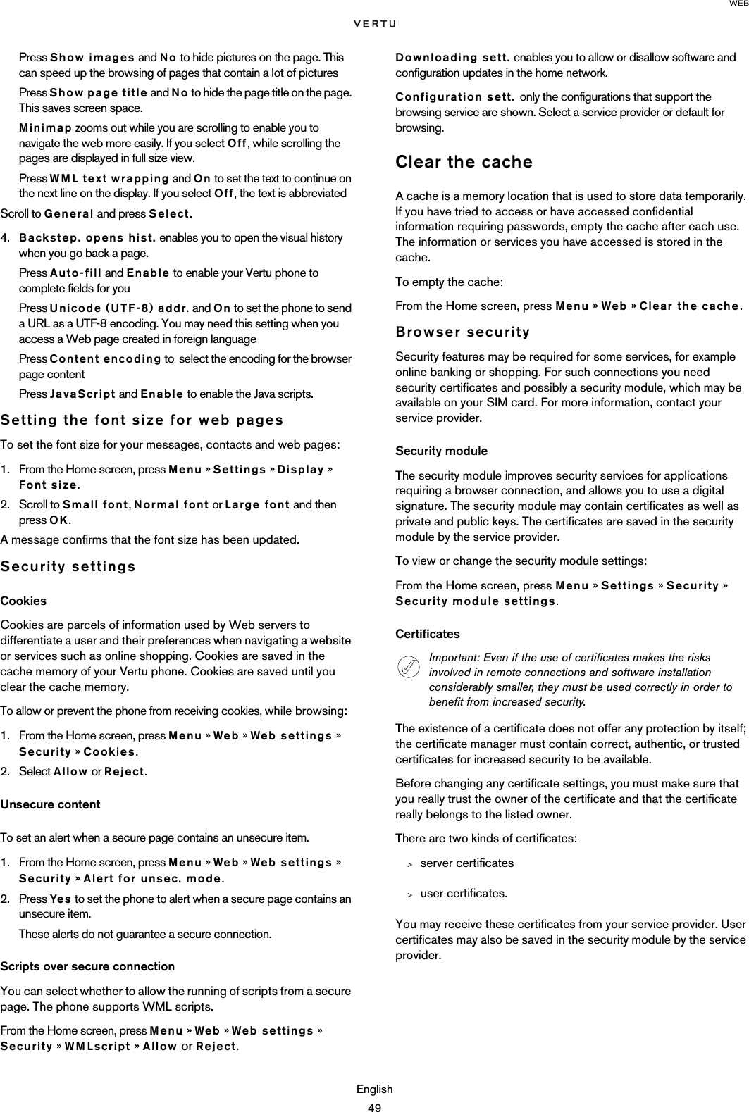 WEBEnglish49Press Show images and No to hide pictures on the page. This can speed up the browsing of pages that contain a lot of picturesPress Show page title and No to hide the page title on the page. This saves screen space.Minimap zooms out while you are scrolling to enable you to navigate the web more easily. If you select Off, while scrolling the pages are displayed in full size view.Press WML text wrapping and On to set the text to continue on the next line on the display. If you select Off, the text is abbreviatedScroll to General and press Select.4. Backstep. opens hist. enables you to open the visual history when you go back a page.Press Auto-fill and Enable to enable your Vertu phone to complete fields for youPress Unicode (UTF-8) addr. and On to set the phone to send a URL as a UTF-8 encoding. You may need this setting when you access a Web page created in foreign languagePress Content encoding to  select the encoding for the browser page content Press JavaScript and Enable to enable the Java scripts.Setting the font size for web pagesTo set the font size for your messages, contacts and web pages:1. From the Home screen, press Menu » Settings » Display »  Font size.2. Scroll to Small font, Normal font or Large font and then press OK.A message confirms that the font size has been updated.Security settingsCookiesCookies are parcels of information used by Web servers to differentiate a user and their preferences when navigating a website or services such as online shopping. Cookies are saved in the cache memory of your Vertu phone. Cookies are saved until you clear the cache memory. To allow or prevent the phone from receiving cookies, while browsing:1. From the Home screen, press Menu » Web » Web settings » Security » Cookies. 2. Select Allow or Reject.Unsecure contentTo set an alert when a secure page contains an unsecure item. 1. From the Home screen, press Menu » Web » Web settings » Security » Alert for unsec. mode.2. Press Yes  to set the phone to alert when a secure page contains an unsecure item. These alerts do not guarantee a secure connection.Scripts over secure connectionYou can select whether to allow the running of scripts from a secure page. The phone supports WML scripts.From the Home screen, press Menu » Web » Web settings » Security » WMLscript » Allow or Reject.Downloading sett. enables you to allow or disallow software and configuration updates in the home network.Configuration sett. only the configurations that support the browsing service are shown. Select a service provider or default for browsing.Clear the cacheA cache is a memory location that is used to store data temporarily. If you have tried to access or have accessed confidential information requiring passwords, empty the cache after each use. The information or services you have accessed is stored in the cache.To empty the cache: From the Home screen, press Menu » Web » Clear the cache.Browser securitySecurity features may be required for some services, for example online banking or shopping. For such connections you need security certificates and possibly a security module, which may be available on your SIM card. For more information, contact your service provider.Security moduleThe security module improves security services for applications requiring a browser connection, and allows you to use a digital signature. The security module may contain certificates as well as private and public keys. The certificates are saved in the security module by the service provider.To view or change the security module settings:From the Home screen, press Menu » Settings » Security » Security module settings.CertificatesThe existence of a certificate does not offer any protection by itself; the certificate manager must contain correct, authentic, or trusted certificates for increased security to be available. Before changing any certificate settings, you must make sure that you really trust the owner of the certificate and that the certificate really belongs to the listed owner.There are two kinds of certificates: &gt;server certificates&gt;user certificates.You may receive these certificates from your service provider. User certificates may also be saved in the security module by the service provider.Important: Even if the use of certificates makes the risks involved in remote connections and software installation considerably smaller, they must be used correctly in order to benefit from increased security. 