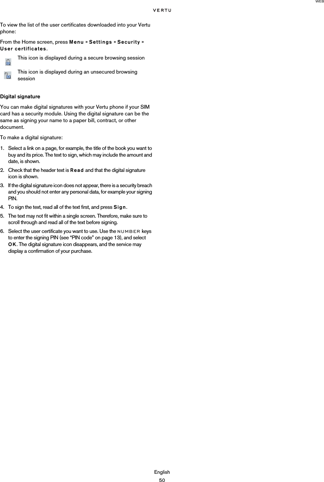 WEBEnglish50To view the list of the user certificates downloaded into your Vertu phone:From the Home screen, press Menu » Settings » Security » User certificates.Digital signatureYou can make digital signatures with your Vertu phone if your SIM card has a security module. Using the digital signature can be the same as signing your name to a paper bill, contract, or other document. To make a digital signature:1. Select a link on a page, for example, the title of the book you want to buy and its price. The text to sign, which may include the amount and date, is shown.2. Check that the header text is Read and that the digital signature icon is shown.3. If the digital signature icon does not appear, there is a security breach and you should not enter any personal data, for example your signing PIN.4. To sign the text, read all of the text first, and press Sign.5. The text may not fit within a single screen. Therefore, make sure to scroll through and read all of the text before signing.6. Select the user certificate you want to use. Use the NUMBER keys to enter the signing PIN (see “PIN code” on page 13), and select OK. The digital signature icon disappears, and the service may display a confirmation of your purchase.This icon is displayed during a secure browsing sessionThis icon is displayed during an unsecured browsing session