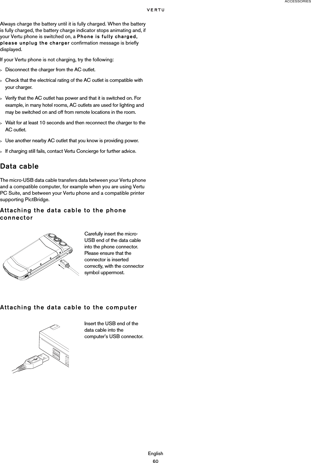 ACCESSORIESEnglish60Always charge the battery until it is fully charged. When the battery is fully charged, the battery charge indicator stops animating and, if your Vertu phone is switched on, a Phone is fully charged, please unplug the charger confirmation message is briefly displayed.If your Vertu phone is not charging, try the following:&gt;Disconnect the charger from the AC outlet.&gt;Check that the electrical rating of the AC outlet is compatible with your charger.&gt;Verify that the AC outlet has power and that it is switched on. For example, in many hotel rooms, AC outlets are used for lighting and may be switched on and off from remote locations in the room.&gt;Wait for at least 10 seconds and then reconnect the charger to the AC outlet.&gt;Use another nearby AC outlet that you know is providing power.&gt;If charging still fails, contact Vertu Concierge for further advice.Data cableThe micro-USB data cable transfers data between your Vertu phone and a compatible computer, for example when you are using Vertu PC Suite, and between your Vertu phone and a compatible printer supporting PictBridge.Attaching the data cable to the phone connectorAttaching the data cable to the computerCarefully insert the micro-USB end of the data cable into the phone connector. Please ensure that the connector is inserted correctly, with the connector symbol uppermost. Insert the USB end of the data cable into the computer’s USB connector.