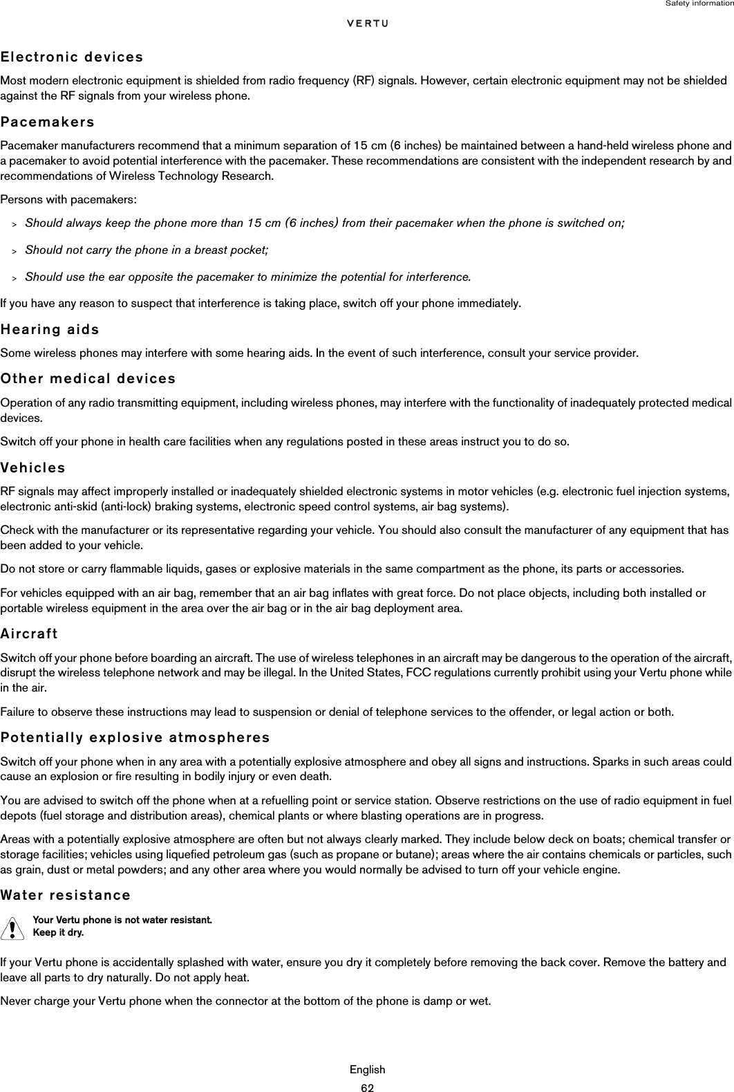 Safety informationEnglish62Electronic devicesMost modern electronic equipment is shielded from radio frequency (RF) signals. However, certain electronic equipment may not be shielded against the RF signals from your wireless phone.PacemakersPacemaker manufacturers recommend that a minimum separation of 15 cm (6 inches) be maintained between a hand-held wireless phone and a pacemaker to avoid potential interference with the pacemaker. These recommendations are consistent with the independent research by and recommendations of Wireless Technology Research.Persons with pacemakers:&gt;Should always keep the phone more than 15 cm (6 inches) from their pacemaker when the phone is switched on;&gt;Should not carry the phone in a breast pocket;&gt;Should use the ear opposite the pacemaker to minimize the potential for interference.If you have any reason to suspect that interference is taking place, switch off your phone immediately.Hearing aidsSome wireless phones may interfere with some hearing aids. In the event of such interference, consult your service provider.Other medical devicesOperation of any radio transmitting equipment, including wireless phones, may interfere with the functionality of inadequately protected medical devices. Switch off your phone in health care facilities when any regulations posted in these areas instruct you to do so.VehiclesRF signals may affect improperly installed or inadequately shielded electronic systems in motor vehicles (e.g. electronic fuel injection systems, electronic anti-skid (anti-lock) braking systems, electronic speed control systems, air bag systems).Check with the manufacturer or its representative regarding your vehicle. You should also consult the manufacturer of any equipment that has been added to your vehicle.Do not store or carry flammable liquids, gases or explosive materials in the same compartment as the phone, its parts or accessories.For vehicles equipped with an air bag, remember that an air bag inflates with great force. Do not place objects, including both installed or portable wireless equipment in the area over the air bag or in the air bag deployment area. AircraftSwitch off your phone before boarding an aircraft. The use of wireless telephones in an aircraft may be dangerous to the operation of the aircraft, disrupt the wireless telephone network and may be illegal. In the United States, FCC regulations currently prohibit using your Vertu phone while in the air.Failure to observe these instructions may lead to suspension or denial of telephone services to the offender, or legal action or both.Potentially explosive atmospheresSwitch off your phone when in any area with a potentially explosive atmosphere and obey all signs and instructions. Sparks in such areas could cause an explosion or fire resulting in bodily injury or even death.You are advised to switch off the phone when at a refuelling point or service station. Observe restrictions on the use of radio equipment in fuel depots (fuel storage and distribution areas), chemical plants or where blasting operations are in progress.Areas with a potentially explosive atmosphere are often but not always clearly marked. They include below deck on boats; chemical transfer or storage facilities; vehicles using liquefied petroleum gas (such as propane or butane); areas where the air contains chemicals or particles, such as grain, dust or metal powders; and any other area where you would normally be advised to turn off your vehicle engine.Water resistanceIf your Vertu phone is accidentally splashed with water, ensure you dry it completely before removing the back cover. Remove the battery and leave all parts to dry naturally. Do not apply heat.Never charge your Vertu phone when the connector at the bottom of the phone is damp or wet. Your Vertu phone is not water resistant.  Keep it dry.