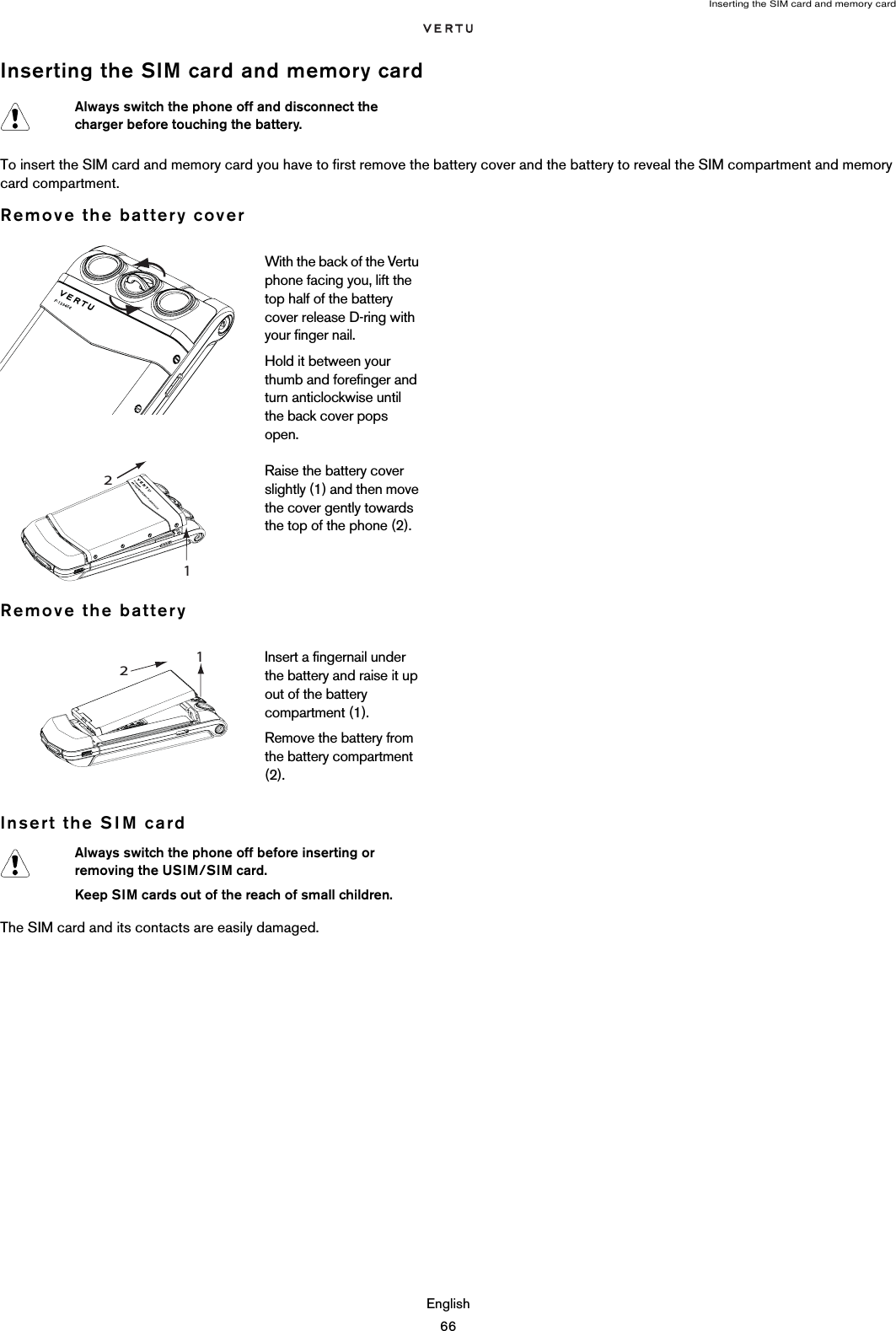 Inserting the SIM card and memory cardEnglish66Inserting the SIM card and memory cardTo insert the SIM card and memory card you have to first remove the battery cover and the battery to reveal the SIM compartment and memory card compartment.Remove the battery coverRemove the batteryInsert the SIM cardThe SIM card and its contacts are easily damaged. Always switch the phone off and disconnect the charger before touching the battery.With the back of the Vertu phone facing you, lift the top half of the battery cover release D-ring with your finger nail.Hold it between your thumb and forefinger and turn anticlockwise until the back cover pops open.Raise the battery cover slightly (1) and then move the cover gently towards the top of the phone (2).Insert a fingernail under the battery and raise it up out of the battery compartment (1). Remove the battery from the battery compartment (2). Always switch the phone off before inserting or removing the USIM/SIM card.Keep SIM cards out of the reach of small children.1 2 