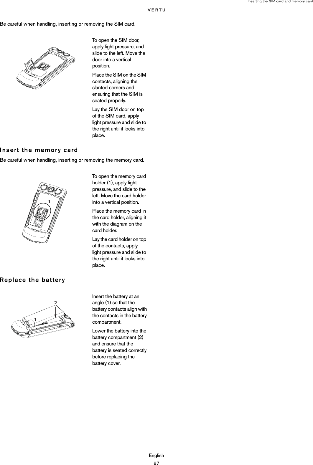 Inserting the SIM card and memory cardEnglish67Be careful when handling, inserting or removing the SIM card.Insert the memory cardBe careful when handling, inserting or removing the memory card.Replace the batteryTo open the SIM door, apply light pressure, and slide to the left. Move the door into a vertical position. Place the SIM on the SIM contacts, aligning the slanted corners and ensuring that the SIM is seated properly.Lay the SIM door on top of the SIM card, apply light pressure and slide to the right until it locks into place.To open the memory card holder (1), apply light pressure, and slide to the left. Move the card holder into a vertical position. Place the memory card in the card holder, aligning it with the diagram on the card holder. Lay the card holder on top of the contacts, apply light pressure and slide to the right until it locks into place.Insert the battery at an angle (1) so that the battery contacts align with the contacts in the battery compartment.Lower the battery into the battery compartment (2) and ensure that the battery is seated correctly before replacing the battery cover.