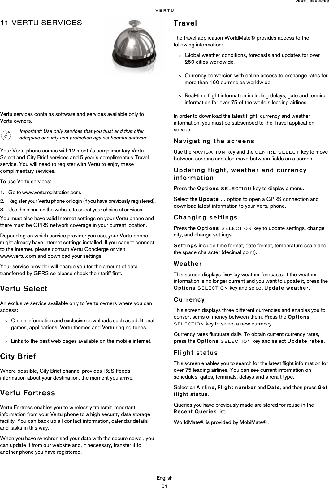 VERTU SERVICESEnglish5111 VERTU SERVICESVertu services contains software and services available only to Vertu owners.Your Vertu phone comes with12 month’s complimentary Vertu Select and City Brief services and 5 year’s complimentary Travel service. You will need to register with Vertu to enjoy these complimentary services.To use Vertu services:1. Go to www.verturegistration.com.2. Register your Vertu phone or login (if you have previously registered).3. Use the menu on the website to select your choice of services.You must also have valid Internet settings on your Vertu phone and there must be GPRS network coverage in your current location. Depending on which service provider you use, your Vertu phone might already have Internet settings installed. If you cannot connect to the Internet, please contact Vertu Concierge or visit www.vertu.com and download your settings.Your service provider will charge you for the amount of data transferred by GPRS so please check their tariff first. Vertu SelectAn exclusive service available only to Vertu owners where you can access:&gt;Online information and exclusive downloads such as additional games, applications, Vertu themes and Vertu ringing tones.&gt;Links to the best web pages available on the mobile internet.City BriefWhere possible, City Brief channel provides RSS Feeds information about your destination, the moment you arrive. Vertu FortressVertu Fortress enables you to wirelessly transmit important information from your Vertu phone to a high security data storage facility. You can back up all contact information, calendar details and tasks in this way.When you have synchronised your data with the secure server, you can update it from our website and, if necessary, transfer it to another phone you have registered. TravelThe travel application WorldMate® provides access to the following information:&gt;Global weather conditions, forecasts and updates for over 250 cities worldwide.&gt;Currency conversion with online access to exchange rates for more than 160 currencies worldwide.&gt;Real-time flight information including delays, gate and terminal information for over 75 of the world’s leading airlines.In order to download the latest flight, currency and weather information, you must be subscribed to the Travel application service.  Navigating the screensUse the NAVIGATION key and the CENTRE SELECT key to move between screens and also move between fields on a screen.Updating flight, weather and currency informationPress the Options SELECTION key to display a menu. Select the Update ... option to open a GPRS connection and download latest information to your Vertu phone.Changing settingsPress the Options SELECTION key to update settings, change city, and change settings.Settings include time format, date format, temperature scale and the space character (decimal point).WeatherThis screen displays five-day weather forecasts. If the weather information is no longer current and you want to update it, press the Options SELECTION key and select Update weather.CurrencyThis screen displays three different currencies and enables you to convert sums of money between them. Press the Options SELECTION key to select a new currency.Currency rates fluctuate daily. To obtain current currency rates, press the Options SELECTION key and select Update rates.Flight statusThis screen enables you to search for the latest flight information for over 75 leading airlines. You can see current information on schedules, gates, terminals, delays and aircraft type.Select an Airline, Flight number and Date, and then press Get flight status. Queries you have previously made are stored for reuse in the Recent Queries list.WorldMate® is provided by MobiMate®.Important: Use only services that you trust and that offer adequate security and protection against harmful software.