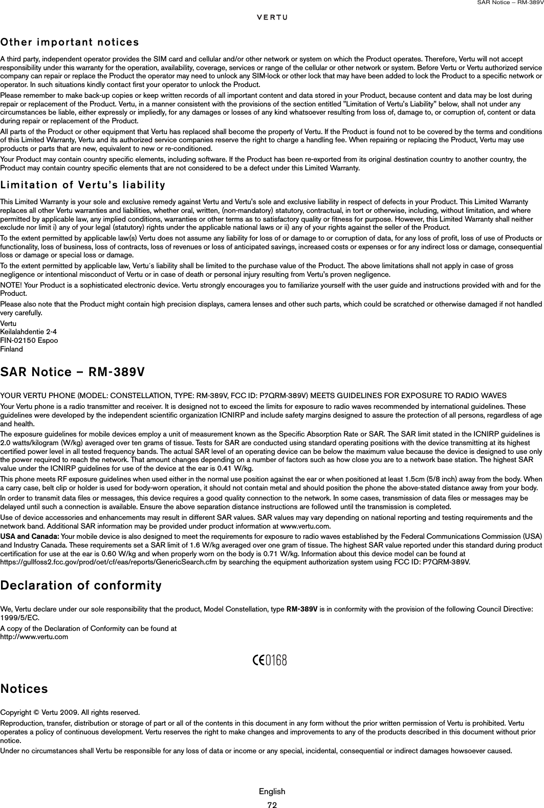 SAR Notice – RM-389VEnglish72Other important noticesA third party, independent operator provides the SIM card and cellular and/or other network or system on which the Product operates. Therefore, Vertu will not accept responsibility under this warranty for the operation, availability, coverage, services or range of the cellular or other network or system. Before Vertu or Vertu authorized service company can repair or replace the Product the operator may need to unlock any SIM-lock or other lock that may have been added to lock the Product to a specific network or operator. In such situations kindly contact first your operator to unlock the Product. Please remember to make back-up copies or keep written records of all important content and data stored in your Product, because content and data may be lost during repair or replacement of the Product. Vertu, in a manner consistent with the provisions of the section entitled &quot;Limitation of Vertu&apos;s Liability&quot; below, shall not under any circumstances be liable, either expressly or impliedly, for any damages or losses of any kind whatsoever resulting from loss of, damage to, or corruption of, content or data during repair or replacement of the Product. All parts of the Product or other equipment that Vertu has replaced shall become the property of Vertu. If the Product is found not to be covered by the terms and conditions of this Limited Warranty, Vertu and its authorized service companies reserve the right to charge a handling fee. When repairing or replacing the Product, Vertu may use products or parts that are new, equivalent to new or re-conditioned. Your Product may contain country specific elements, including software. If the Product has been re-exported from its original destination country to another country, the Product may contain country specific elements that are not considered to be a defect under this Limited Warranty. Limitation of Vertu’s liabilityThis Limited Warranty is your sole and exclusive remedy against Vertu and Vertu&apos;s sole and exclusive liability in respect of defects in your Product. This Limited Warranty replaces all other Vertu warranties and liabilities, whether oral, written, (non-mandatory) statutory, contractual, in tort or otherwise, including, without limitation, and where permitted by applicable law, any implied conditions, warranties or other terms as to satisfactory quality or fitness for purpose. However, this Limited Warranty shall neither exclude nor limit i) any of your legal (statutory) rights under the applicable national laws or ii) any of your rights against the seller of the Product. To the extent permitted by applicable law(s) Vertu does not assume any liability for loss of or damage to or corruption of data, for any loss of profit, loss of use of Products or functionality, loss of business, loss of contracts, loss of revenues or loss of anticipated savings, increased costs or expenses or for any indirect loss or damage, consequential loss or damage or special loss or damage. To the extent permitted by applicable law, Vertu´s liability shall be limited to the purchase value of the Product. The above limitations shall not apply in case of gross negligence or intentional misconduct of Vertu or in case of death or personal injury resulting from Vertu&apos;s proven negligence.NOTE! Your Product is a sophisticated electronic device. Vertu strongly encourages you to familiarize yourself with the user guide and instructions provided with and for the Product. Please also note that the Product might contain high precision displays, camera lenses and other such parts, which could be scratched or otherwise damaged if not handled very carefully. Vertu  Keilalahdentie 2-4  FIN-02150 Espoo  Finland SAR Notice – RM-389VYOUR VERTU PHONE (MODEL: CONSTELLATION, TYPE: RM-389V, FCC ID: P7QRM-389V) MEETS GUIDELINES FOR EXPOSURE TO RADIO WAVESYour Vertu phone is a radio transmitter and receiver. It is designed not to exceed the limits for exposure to radio waves recommended by international guidelines. These guidelines were developed by the independent scientific organization ICNIRP and include safety margins designed to assure the protection of all persons, regardless of age and health.The exposure guidelines for mobile devices employ a unit of measurement known as the Specific Absorption Rate or SAR. The SAR limit stated in the ICNIRP guidelines is 2.0 watts/kilogram (W/kg) averaged over ten grams of tissue. Tests for SAR are conducted using standard operating positions with the device transmitting at its highest certified power level in all tested frequency bands. The actual SAR level of an operating device can be below the maximum value because the device is designed to use only the power required to reach the network. That amount changes depending on a number of factors such as how close you are to a network base station. The highest SAR value under the ICNIRP guidelines for use of the device at the ear is 0.41 W/kg.This phone meets RF exposure guidelines when used either in the normal use position against the ear or when positioned at least 1.5cm (5/8 inch) away from the body. When a carry case, belt clip or holder is used for body-worn operation, it should not contain metal and should position the phone the above-stated distance away from your body.In order to transmit data files or messages, this device requires a good quality connection to the network. In some cases, transmission of data files or messages may be delayed until such a connection is available. Ensure the above separation distance instructions are followed until the transmission is completed.Use of device accessories and enhancements may result in different SAR values. SAR values may vary depending on national reporting and testing requirements and the network band. Additional SAR information may be provided under product information at www.vertu.com. USA and Canada: Your mobile device is also designed to meet the requirements for exposure to radio waves established by the Federal Communications Commission (USA) and Industry Canada. These requirements set a SAR limit of 1.6 W/kg averaged over one gram of tissue. The highest SAR value reported under this standard during product certification for use at the ear is 0.60 W/kg and when properly worn on the body is 0.71 W/kg. Information about this device model can be found at  https://gullfoss2.fcc.gov/prod/oet/cf/eas/reports/GenericSearch.cfm by searching the equipment authorization system using FCC ID: P7QRM-389V.Declaration of conformityWe, Vertu declare under our sole responsibility that the product, Model Constellation, type RM-389V is in conformity with the provision of the following Council Directive:  1999/5/EC.A copy of the Declaration of Conformity can be found at  http://www.vertu.comNoticesCopyright © Vertu 2009. All rights reserved.Reproduction, transfer, distribution or storage of part or all of the contents in this document in any form without the prior written permission of Vertu is prohibited. Vertu operates a policy of continuous development. Vertu reserves the right to make changes and improvements to any of the products described in this document without prior notice.Under no circumstances shall Vertu be responsible for any loss of data or income or any special, incidental, consequential or indirect damages howsoever caused.