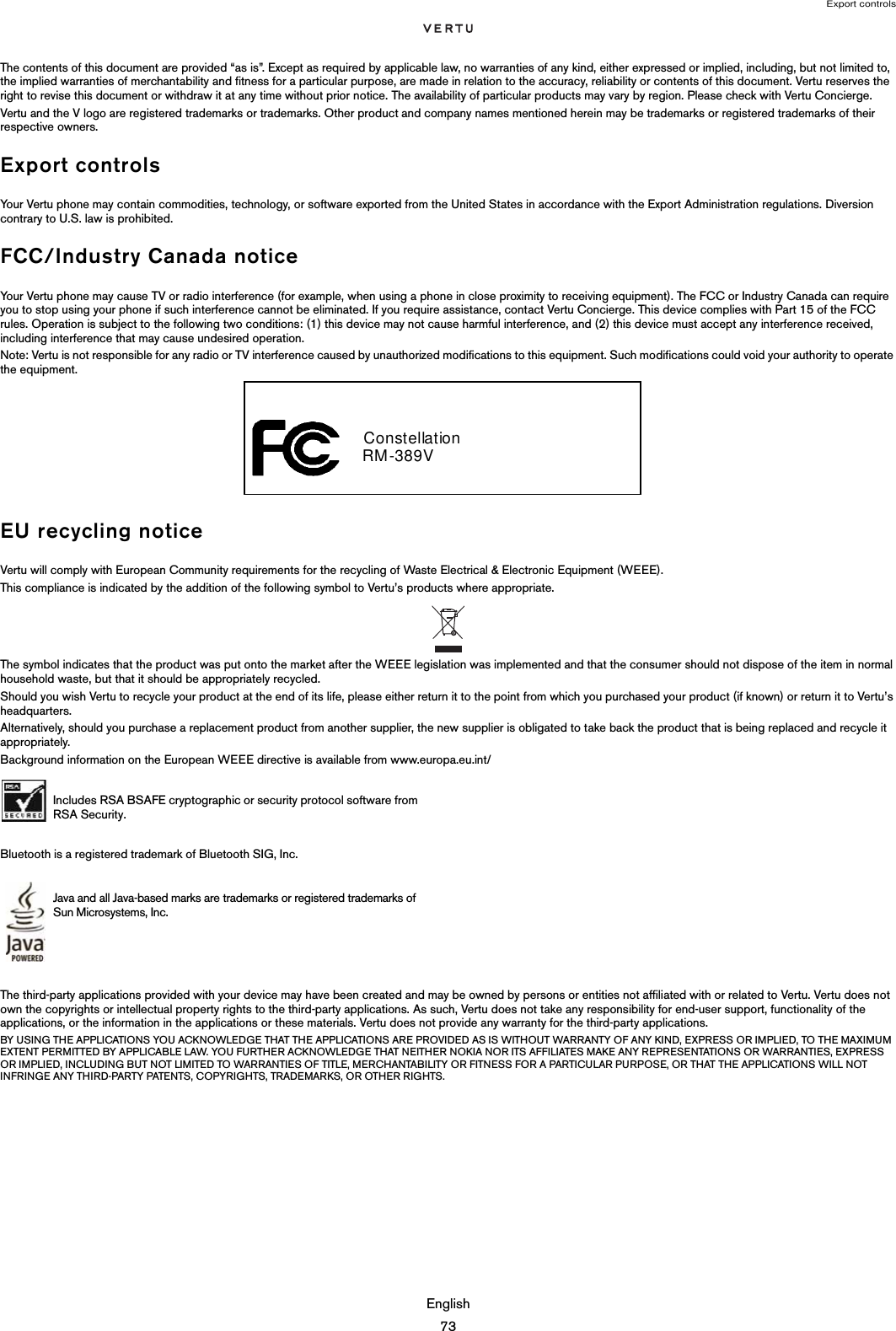 Export controlsEnglish73The contents of this document are provided “as is”. Except as required by applicable law, no warranties of any kind, either expressed or implied, including, but not limited to, the implied warranties of merchantability and fitness for a particular purpose, are made in relation to the accuracy, reliability or contents of this document. Vertu reserves the right to revise this document or withdraw it at any time without prior notice. The availability of particular products may vary by region. Please check with Vertu Concierge.Vertu and the V logo are registered trademarks or trademarks. Other product and company names mentioned herein may be trademarks or registered trademarks of their respective owners. Export controlsYour Vertu phone may contain commodities, technology, or software exported from the United States in accordance with the Export Administration regulations. Diversion contrary to U.S. law is prohibited.FCC/Industry Canada noticeYour Vertu phone may cause TV or radio interference (for example, when using a phone in close proximity to receiving equipment). The FCC or Industry Canada can require you to stop using your phone if such interference cannot be eliminated. If you require assistance, contact Vertu Concierge. This device complies with Part 15 of the FCC rules. Operation is subject to the following two conditions: (1) this device may not cause harmful interference, and (2) this device must accept any interference received, including interference that may cause undesired operation.Note: Vertu is not responsible for any radio or TV interference caused by unauthorized modifications to this equipment. Such modifications could void your authority to operate the equipment.EU recycling noticeVertu will comply with European Community requirements for the recycling of Waste Electrical &amp; Electronic Equipment (WEEE).This compliance is indicated by the addition of the following symbol to Vertu’s products where appropriate.The symbol indicates that the product was put onto the market after the WEEE legislation was implemented and that the consumer should not dispose of the item in normal household waste, but that it should be appropriately recycled.Should you wish Vertu to recycle your product at the end of its life, please either return it to the point from which you purchased your product (if known) or return it to Vertu’s headquarters.Alternatively, should you purchase a replacement product from another supplier, the new supplier is obligated to take back the product that is being replaced and recycle it appropriately.Background information on the European WEEE directive is available from www.europa.eu.int/ Bluetooth is a registered trademark of Bluetooth SIG, Inc.The third-party applications provided with your device may have been created and may be owned by persons or entities not affiliated with or related to Vertu. Vertu does not own the copyrights or intellectual property rights to the third-party applications. As such, Vertu does not take any responsibility for end-user support, functionality of the applications, or the information in the applications or these materials. Vertu does not provide any warranty for the third-party applications.BY USING THE APPLICATIONS YOU ACKNOWLEDGE THAT THE APPLICATIONS ARE PROVIDED AS IS WITHOUT WARRANTY OF ANY KIND, EXPRESS OR IMPLIED, TO THE MAXIMUM EXTENT PERMITTED BY APPLICABLE LAW. YOU FURTHER ACKNOWLEDGE THAT NEITHER NOKIA NOR ITS AFFILIATES MAKE ANY REPRESENTATIONS OR WARRANTIES, EXPRESS OR IMPLIED, INCLUDING BUT NOT LIMITED TO WARRANTIES OF TITLE, MERCHANTABILITY OR FITNESS FOR A PARTICULAR PURPOSE, OR THAT THE APPLICATIONS WILL NOT INFRINGE ANY THIRD-PARTY PATENTS, COPYRIGHTS, TRADEMARKS, OR OTHER RIGHTS. Includes RSA BSAFE cryptographic or security protocol software from RSA Security.Java and all Java-based marks are trademarks or registered trademarks of Sun Microsystems, Inc. Constellation    RM-389V  