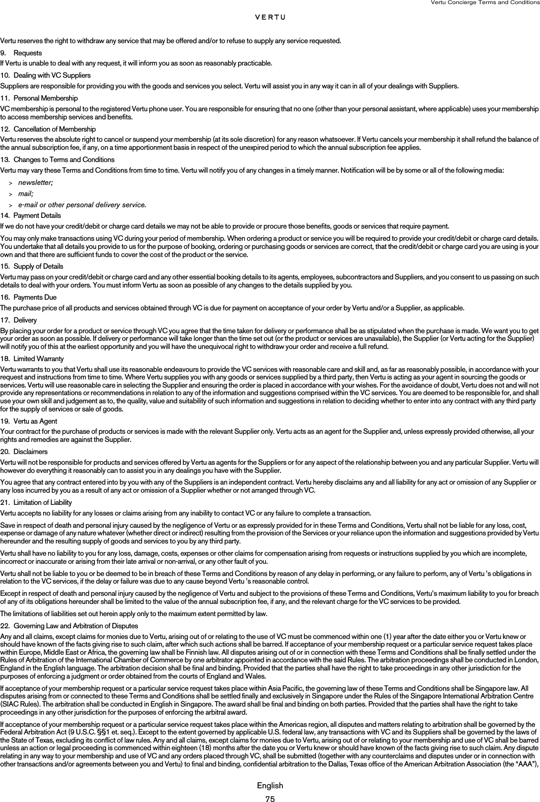Vertu Concierge Terms and ConditionsEnglish75Vertu reserves the right to withdraw any service that may be offered and/or to refuse to supply any service requested.9. RequestsIf Vertu is unable to deal with any request, it will inform you as soon as reasonably practicable.10. Dealing with VC Suppliers Suppliers are responsible for providing you with the goods and services you select. Vertu will assist you in any way it can in all of your dealings with Suppliers.11. Personal MembershipVC membership is personal to the registered Vertu phone user. You are responsible for ensuring that no one (other than your personal assistant, where applicable) uses your membership to access membership services and benefits. 12. Cancellation of MembershipVertu reserves the absolute right to cancel or suspend your membership (at its sole discretion) for any reason whatsoever. If Vertu cancels your membership it shall refund the balance of the annual subscription fee, if any, on a time apportionment basis in respect of the unexpired period to which the annual subscription fee applies. 13. Changes to Terms and ConditionsVertu may vary these Terms and Conditions from time to time. Vertu will notify you of any changes in a timely manner. Notification will be by some or all of the following media:&gt;newsletter;&gt;mail;&gt;e-mail or other personal delivery service. 14. Payment DetailsIf we do not have your credit/debit or charge card details we may not be able to provide or procure those benefits, goods or services that require payment. You may only make transactions using VC during your period of membership. When ordering a product or service you will be required to provide your credit/debit or charge card details. You undertake that all details you provide to us for the purpose of booking, ordering or purchasing goods or services are correct, that the credit/debit or charge card you are using is your own and that there are sufficient funds to cover the cost of the product or the service.15. Supply of DetailsVertu may pass on your credit/debit or charge card and any other essential booking details to its agents, employees, subcontractors and Suppliers, and you consent to us passing on such details to deal with your orders. You must inform Vertu as soon as possible of any changes to the details supplied by you.16. Payments DueThe purchase price of all products and services obtained through VC is due for payment on acceptance of your order by Vertu and/or a Supplier, as applicable.17. DeliveryBy placing your order for a product or service through VC you agree that the time taken for delivery or performance shall be as stipulated when the purchase is made. We want you to get your order as soon as possible. If delivery or performance will take longer than the time set out (or the product or services are unavailable), the Supplier (or Vertu acting for the Supplier) will notify you of this at the earliest opportunity and you will have the unequivocal right to withdraw your order and receive a full refund.18. Limited WarrantyVertu warrants to you that Vertu shall use its reasonable endeavours to provide the VC services with reasonable care and skill and, as far as reasonably possible, in accordance with your request and instructions from time to time. Where Vertu supplies you with any goods or services supplied by a third party, then Vertu is acting as your agent in sourcing the goods or services. Vertu will use reasonable care in selecting the Supplier and ensuring the order is placed in accordance with your wishes. For the avoidance of doubt, Vertu does not and will not provide any representations or recommendations in relation to any of the information and suggestions comprised within the VC services. You are deemed to be responsible for, and shall use your own skill and judgement as to, the quality, value and suitability of such information and suggestions in relation to deciding whether to enter into any contract with any third party for the supply of services or sale of goods.19. Vertu as AgentYour contract for the purchase of products or services is made with the relevant Supplier only. Vertu acts as an agent for the Supplier and, unless expressly provided otherwise, all your rights and remedies are against the Supplier.20. DisclaimersVertu will not be responsible for products and services offered by Vertu as agents for the Suppliers or for any aspect of the relationship between you and any particular Supplier. Vertu will however do everything it reasonably can to assist you in any dealings you have with the Supplier.You agree that any contract entered into by you with any of the Suppliers is an independent contract. Vertu hereby disclaims any and all liability for any act or omission of any Supplier or any loss incurred by you as a result of any act or omission of a Supplier whether or not arranged through VC.21. Limitation of LiabilityVertu accepts no liability for any losses or claims arising from any inability to contact VC or any failure to complete a transaction.Save in respect of death and personal injury caused by the negligence of Vertu or as expressly provided for in these Terms and Conditions, Vertu shall not be liable for any loss, cost, expense or damage of any nature whatever (whether direct or indirect) resulting from the provision of the Services or your reliance upon the information and suggestions provided by Vertu hereunder and the resulting supply of goods and services to you by any third party.Vertu shall have no liability to you for any loss, damage, costs, expenses or other claims for compensation arising from requests or instructions supplied by you which are incomplete, incorrect or inaccurate or arising from their late arrival or non-arrival, or any other fault of you.Vertu shall not be liable to you or be deemed to be in breach of these Terms and Conditions by reason of any delay in performing, or any failure to perform, any of Vertu ’s obligations in relation to the VC services, if the delay or failure was due to any cause beyond Vertu ’s reasonable control.Except in respect of death and personal injury caused by the negligence of Vertu and subject to the provisions of these Terms and Conditions, Vertu’s maximum liability to you for breach of any of its obligations hereunder shall be limited to the value of the annual subscription fee, if any, and the relevant charge for the VC services to be provided.The limitations of liabilities set out herein apply only to the maximum extent permitted by law.22. Governing Law and Arbitration of DisputesAny and all claims, except claims for monies due to Vertu, arising out of or relating to the use of VC must be commenced within one (1) year after the date either you or Vertu knew or should have known of the facts giving rise to such claim, after which such actions shall be barred. If acceptance of your membership request or a particular service request takes place within Europe, Middle East or Africa, the governing law shall be Finnish law. All disputes arising out of or in connection with these Terms and Conditions shall be finally settled under the Rules of Arbitration of the International Chamber of Commerce by one arbitrator appointed in accordance with the said Rules. The arbitration proceedings shall be conducted in London, England in the English language. The arbitration decision shall be final and binding. Provided that the parties shall have the right to take proceedings in any other jurisdiction for the purposes of enforcing a judgment or order obtained from the courts of England and Wales. If acceptance of your membership request or a particular service request takes place within Asia Pacific, the governing law of these Terms and Conditions shall be Singapore law. All disputes arising from or connected to these Terms and Conditions shall be settled finally and exclusively in Singapore under the Rules of the Singapore International Arbitration Centre (SIAC Rules). The arbitration shall be conducted in English in Singapore. The award shall be final and binding on both parties. Provided that the parties shall have the right to take proceedings in any other jurisdiction for the purposes of enforcing the arbitral award.If acceptance of your membership request or a particular service request takes place within the Americas region, all disputes and matters relating to arbitration shall be governed by the Federal Arbitration Act (9 U.S.C. §§1 et. seq.). Except to the extent governed by applicable U.S. federal law, any transactions with VC and its Suppliers shall be governed by the laws of the State of Texas, excluding its conflict of law rules. Any and all claims, except claims for monies due to Vertu, arising out of or relating to your membership and use of VC shall be barred unless an action or legal proceeding is commenced within eighteen (18) months after the date you or Vertu knew or should have known of the facts giving rise to such claim. Any dispute relating in any way to your membership and use of VC and any orders placed through VC, shall be submitted (together with any counterclaims and disputes under or in connection with other transactions and/or agreements between you and Vertu) to final and binding, confidential arbitration to the Dallas, Texas office of the American Arbitration Association (the “AAA”), 