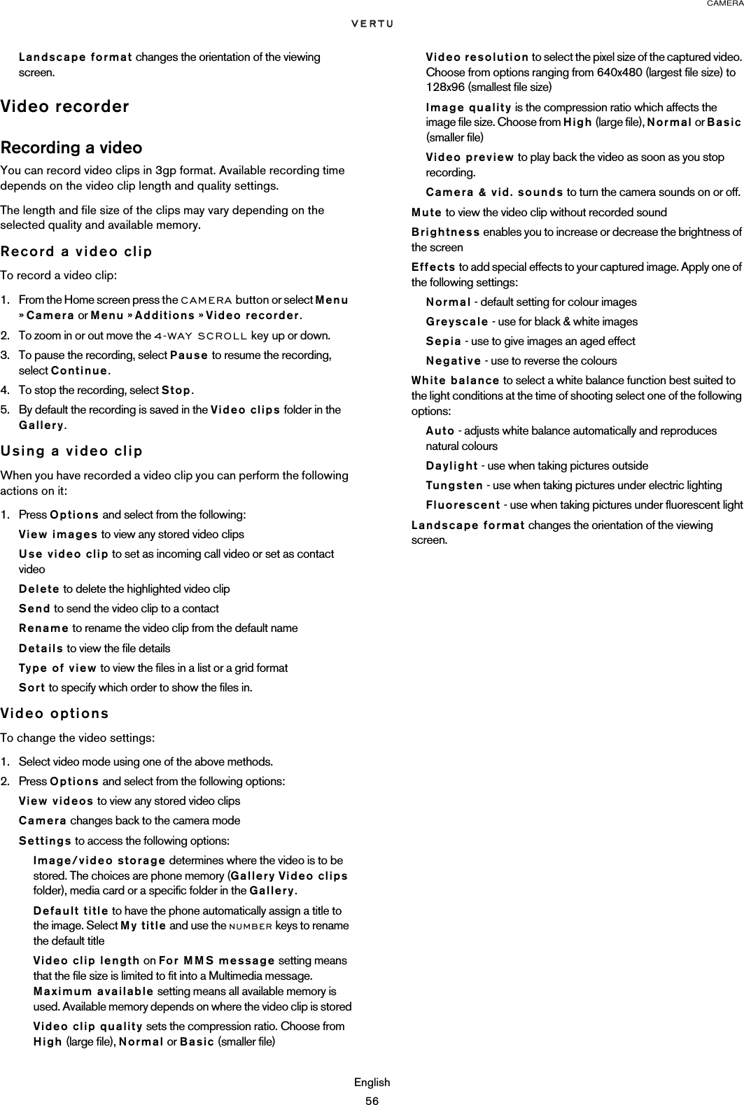 CAMERAEnglish56Landscape format changes the orientation of the viewing screen.Video recorderRecording a videoYou can record video clips in 3gp format. Available recording time depends on the video clip length and quality settings. The length and file size of the clips may vary depending on the selected quality and available memory. Record a video clipTo record a video clip:1. From the Home screen press the CAMERA button or select Menu » Camera or Menu » Additions » Video recorder.2. To zoom in or out move the 4-WAY SCROLL key up or down.3. To pause the recording, select Pause to resume the recording, select Continue.4. To stop the recording, select Stop. 5. By default the recording is saved in the Video clips folder in the Gallery.Using a video clipWhen you have recorded a video clip you can perform the following actions on it:1. Press Options and select from the following:View images to view any stored video clipsUse video clip to set as incoming call video or set as contact videoDelete to delete the highlighted video clipSend to send the video clip to a contactRename to rename the video clip from the default nameDetails to view the file detailsType of view to view the files in a list or a grid formatSort to specify which order to show the files in.Video optionsTo change the video settings:1. Select video mode using one of the above methods.2. Press Options and select from the following options:View videos to view any stored video clipsCamera changes back to the camera modeSettings to access the following options:Image/video storage determines where the video is to be stored. The choices are phone memory (Gallery Video clips folder), media card or a specific folder in the Gallery.Default title to have the phone automatically assign a title to the image. Select My title and use the NUMBER keys to rename the default titleVideo clip length on For MMS message setting means that the file size is limited to fit into a Multimedia message. Maximum available setting means all available memory is used. Available memory depends on where the video clip is storedVideo clip quality sets the compression ratio. Choose from High (large file), Normal or Basic (smaller file)Video resolution to select the pixel size of the captured video. Choose from options ranging from 640x480 (largest file size) to 128x96 (smallest file size)Image quality is the compression ratio which affects the image file size. Choose from High (large file), Normal or Basic (smaller file)Video preview to play back the video as soon as you stop recording.Camera &amp; vid. sounds to turn the camera sounds on or off.Mute to view the video clip without recorded soundBrightness enables you to increase or decrease the brightness of the screenEffects to add special effects to your captured image. Apply one of the following settings:Normal - default setting for colour images Greyscale - use for black &amp; white imagesSepia - use to give images an aged effect Negative - use to reverse the coloursWhite balance to select a white balance function best suited to the light conditions at the time of shooting select one of the following options:Auto - adjusts white balance automatically and reproduces natural colours Daylight - use when taking pictures outside Tungsten - use when taking pictures under electric lighting Fluorescent - use when taking pictures under fluorescent lightLandscape format changes the orientation of the viewing screen.