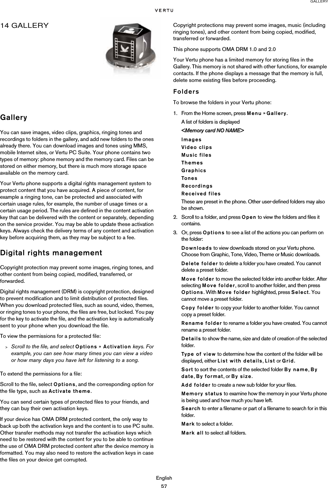 GALLERYEnglish5714 GALLERYGalleryYou can save images, video clips, graphics, ringing tones and recordings to folders in the gallery, and add new folders to the ones already there. You can download images and tones using MMS, mobile Internet sites, or Vertu PC Suite. Your phone contains two types of memory: phone memory and the memory card. Files can be stored on either memory, but there is much more storage space available on the memory card.Your Vertu phone supports a digital rights management system to protect content that you have acquired. A piece of content, for example a ringing tone, can be protected and associated with certain usage rules, for example, the number of usage times or a certain usage period. The rules are defined in the content activation key that can be delivered with the content or separately, depending on the service provider. You may be able to update these activation keys. Always check the delivery terms of any content and activation key before acquiring them, as they may be subject to a fee.Digital rights managementCopyright protection may prevent some images, ringing tones, and other content from being copied, modified, transferred, or forwarded.Digital rights management (DRM) is copyright protection, designed to prevent modification and to limit distribution of protected files. When you download protected files, such as sound, video, themes, or ringing tones to your phone, the files are free, but locked. You pay for the key to activate the file, and the activation key is automatically sent to your phone when you download the file.To view the permissions for a protected file:&gt;Scroll to the file, and select Options » Activation keys. For example, you can see how many times you can view a video or how many days you have left for listening to a song.To extend the permissions for a file:Scroll to the file, select Options, and the corresponding option for the file type, such as Activate theme. You can send certain types of protected files to your friends, and they can buy their own activation keys.If your device has OMA DRM protected content, the only way to back up both the activation keys and the content is to use PC suite. Other transfer methods may not transfer the activation keys which need to be restored with the content for you to be able to continue the use of OMA DRM protected content after the device memory is formatted. You may also need to restore the activation keys in case the files on your device get corrupted.Copyright protections may prevent some images, music (including ringing tones), and other content from being copied, modified, transferred or forwarded.This phone supports OMA DRM 1.0 and 2.0Your Vertu phone has a limited memory for storing files in the Gallery. This memory is not shared with other functions, for example contacts. If the phone displays a message that the memory is full, delete some existing files before proceeding.FoldersTo browse the folders in your Vertu phone:1. From the Home screen, press Menu » Gallery.A list of folders is displayed&lt;Memory card NO NAME&gt;ImagesVideo clipsMusic filesThemesGraphicsTonesRecordingsReceived filesThese are preset in the phone. Other user-defined folders may also be shown. 2. Scroll to a folder, and press Open to view the folders and files it contains.3. Or, press Options to see a list of the actions you can perform on the folder:Downloads to view downloads stored on your Vertu phone. Choose from Graphic, Tone, Video, Theme or Music downloads.Delete folder to delete a folder you have created. You cannot delete a preset folder.Move folder to move the selected folder into another folder. After selecting Move folder, scroll to another folder, and then press Options. With Move folder highlighted, press Select. You cannot move a preset folder.Copy folder to copy your folder to another folder. You cannot copy a preset folder.Rename folder to rename a folder you have created. You cannot rename a preset folder.Details to show the name, size and date of creation of the selected folder.Type of view to determine how the content of the folder will be displayed, either List with details, List or Grid.Sort to sort the contents of the selected folder By name, By date, By format, or By size.Add folder to create a new sub folder for your files.Memory status to examine how the memory in your Vertu phone is being used and how much you have left.Search to enter a filename or part of a filename to search for in this folder.Mark to select a folder.Mark all to select all folders.