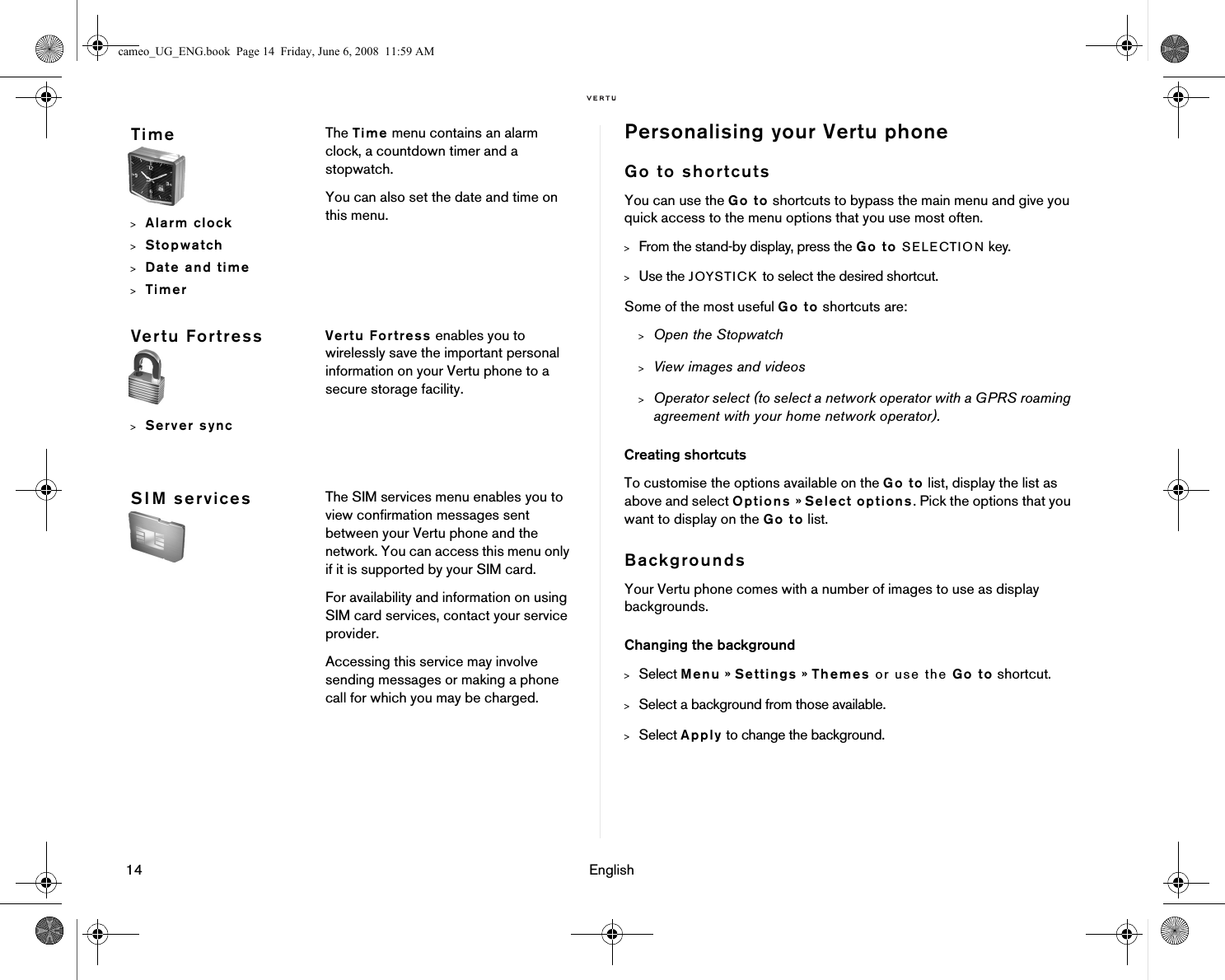 14 EnglishPersonalising your Vertu phoneGo to shortcutsYou can use the Go to shortcuts to bypass the main menu and give you quick access to the menu options that you use most often. &gt;From the stand-by display, press the Go to SELECTION key. &gt;Use the JOYSTICK to select the desired shortcut. Some of the most useful Go to shortcuts are:&gt;Open the Stopwatch&gt;View images and videos&gt;Operator select (to select a network operator with a GPRS roaming agreement with your home network operator).Creating shortcutsTo customise the options available on the Go to list, display the list as above and select Options » Select options. Pick the options that you want to display on the Go to list. BackgroundsYour Vertu phone comes with a number of images to use as display backgrounds. Changing the background&gt;Select Menu » Settings » Themes or use the Go to shortcut.&gt;Select a background from those available.&gt;Select Apply to change the background.Time&gt;Alarm clock&gt;Stopwatch&gt;Date and time&gt;TimerThe Time menu contains an alarm clock, a countdown timer and a stopwatch.You can also set the date and time on this menu.Vertu Fortress&gt;Server syncVertu Fortress enables you to wirelessly save the important personal information on your Vertu phone to a secure storage facility.SIM services The SIM services menu enables you to view confirmation messages sent between your Vertu phone and the network. You can access this menu only if it is supported by your SIM card.For availability and information on using SIM card services, contact your service provider.Accessing this service may involve sending messages or making a phone call for which you may be charged.cameo_UG_ENG.book  Page 14  Friday, June 6, 2008  11:59 AM