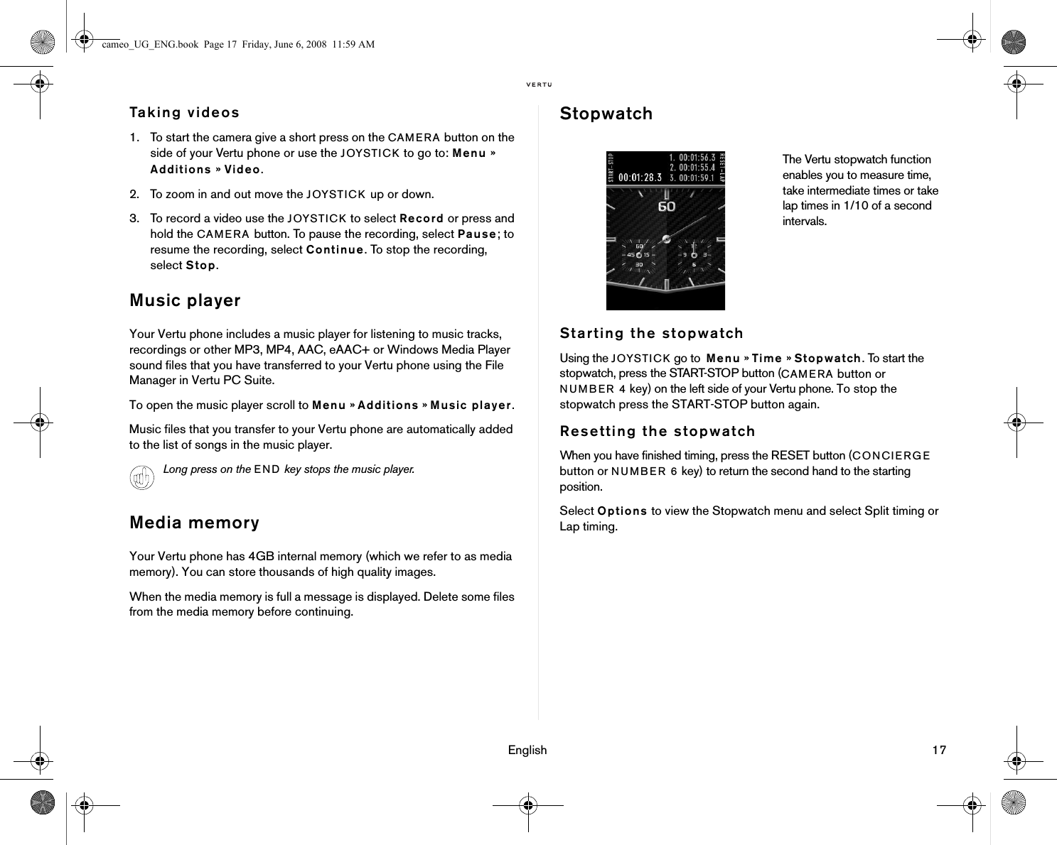 English 17Taking videos1. To start the camera give a short press on the CAMERA button on the side of your Vertu phone or use the JOYSTICK to go to: Menu » Additions » Video.2. To zoom in and out move the JOYSTICK up or down. 3. To record a video use the JOYSTICK to select Record or press and hold the CAMERA button. To pause the recording, select Pause; to resume the recording, select Continue. To stop the recording, select Stop.Music playerYour Vertu phone includes a music player for listening to music tracks, recordings or other MP3, MP4, AAC, eAAC+ or Windows Media Player sound files that you have transferred to your Vertu phone using the File Manager in Vertu PC Suite.To open the music player scroll to Menu » Additions » Music player.Music files that you transfer to your Vertu phone are automatically added to the list of songs in the music player. Media memoryYour Vertu phone has 4GB internal memory (which we refer to as media memory). You can store thousands of high quality images. When the media memory is full a message is displayed. Delete some files from the media memory before continuing.StopwatchStarting the stopwatchUsing the JOYSTICK go to  Menu » Time » Stopwatch. To start the stopwatch, press the START-STOP button (CAMERA button or NUMBER 4 key) on the left side of your Vertu phone. To stop the stopwatch press the START-STOP button again.Resetting the stopwatchWhen you have finished timing, press the RESET button (CONCIERGE button or NUMBER 6 key) to return the second hand to the starting position.Select Options to view the Stopwatch menu and select Split timing or Lap timing.Long press on the END key stops the music player.The Vertu stopwatch function enables you to measure time, take intermediate times or take lap times in 1/10 of a second intervals.cameo_UG_ENG.book  Page 17  Friday, June 6, 2008  11:59 AM