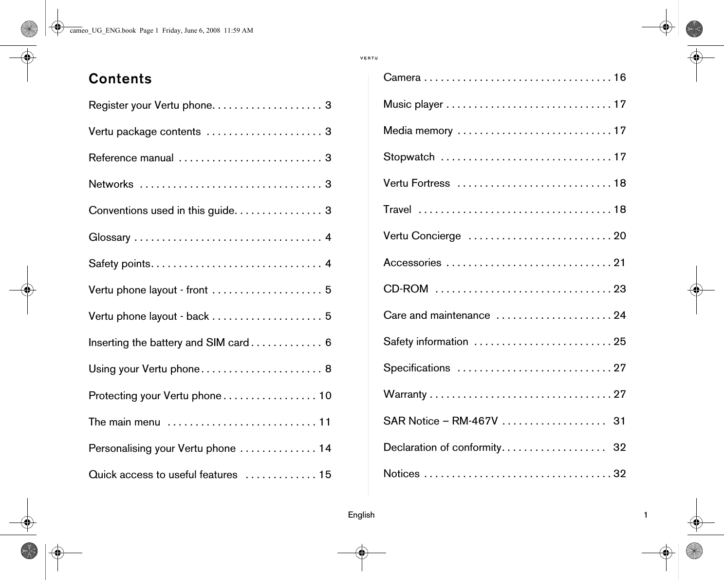 English 1ContentsRegister your Vertu phone. . . . . . . . . . . . . . . . . . . . 3Vertu package contents  . . . . . . . . . . . . . . . . . . . . . 3Reference manual  . . . . . . . . . . . . . . . . . . . . . . . . . . 3Networks  . . . . . . . . . . . . . . . . . . . . . . . . . . . . . . . . . 3Conventions used in this guide. . . . . . . . . . . . . . . . 3Glossary . . . . . . . . . . . . . . . . . . . . . . . . . . . . . . . . . . 4Safety points. . . . . . . . . . . . . . . . . . . . . . . . . . . . . . . 4Vertu phone layout - front  . . . . . . . . . . . . . . . . . . . . 5Vertu phone layout - back . . . . . . . . . . . . . . . . . . . . 5Inserting the battery and SIM card . . . . . . . . . . . . . 6Using your Vertu phone . . . . . . . . . . . . . . . . . . . . . . 8Protecting your Vertu phone . . . . . . . . . . . . . . . . . 10The main menu  . . . . . . . . . . . . . . . . . . . . . . . . . . . 11Personalising your Vertu phone  . . . . . . . . . . . . . . 14Quick access to useful features   . . . . . . . . . . . . . 15Camera . . . . . . . . . . . . . . . . . . . . . . . . . . . . . . . . . . 16Music player . . . . . . . . . . . . . . . . . . . . . . . . . . . . . . 17Media memory  . . . . . . . . . . . . . . . . . . . . . . . . . . . . 17Stopwatch  . . . . . . . . . . . . . . . . . . . . . . . . . . . . . . . 17Vertu Fortress  . . . . . . . . . . . . . . . . . . . . . . . . . . . . 18Travel  . . . . . . . . . . . . . . . . . . . . . . . . . . . . . . . . . . . 18Vertu Concierge   . . . . . . . . . . . . . . . . . . . . . . . . . . 20Accessories  . . . . . . . . . . . . . . . . . . . . . . . . . . . . . . 21CD-ROM  . . . . . . . . . . . . . . . . . . . . . . . . . . . . . . . . 23Care and maintenance  . . . . . . . . . . . . . . . . . . . . . 24Safety information  . . . . . . . . . . . . . . . . . . . . . . . . . 25Specifications  . . . . . . . . . . . . . . . . . . . . . . . . . . . . 27Warranty . . . . . . . . . . . . . . . . . . . . . . . . . . . . . . . . . 27SAR Notice – RM-467V  . . . . . . . . . . . . . . . . . . .   31Declaration of conformity. . . . . . . . . . . . . . . . . . .   32Notices  . . . . . . . . . . . . . . . . . . . . . . . . . . . . . . . . . . 32cameo_UG_ENG.book  Page 1  Friday, June 6, 2008  11:59 AM
