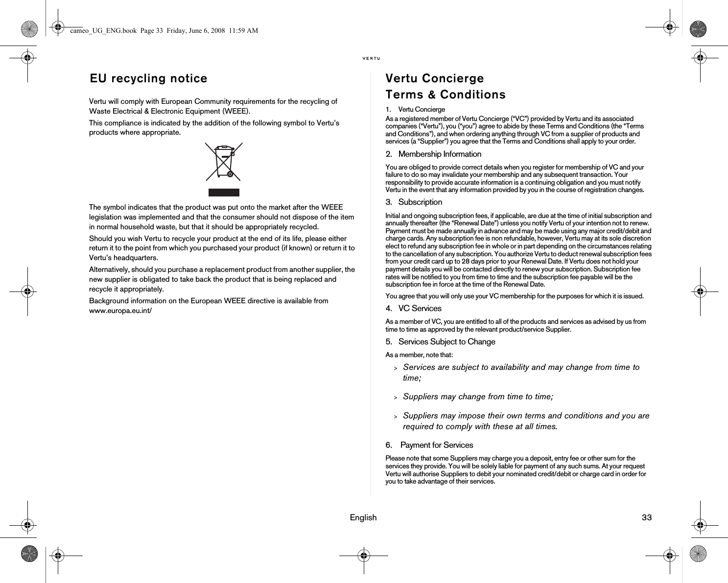 English 33EU recycling noticeVertu will comply with European Community requirements for the recycling of Waste Electrical &amp; Electronic Equipment (WEEE).This compliance is indicated by the addition of the following symbol to Vertu’s products where appropriate.The symbol indicates that the product was put onto the market after the WEEE legislation was implemented and that the consumer should not dispose of the item in normal household waste, but that it should be appropriately recycled.Should you wish Vertu to recycle your product at the end of its life, please either return it to the point from which you purchased your product (if known) or return it to Vertu’s headquarters.Alternatively, should you purchase a replacement product from another supplier, the new supplier is obligated to take back the product that is being replaced and recycle it appropriately.Background information on the European WEEE directive is available from www.europa.eu.int/ Vertu Concierge Terms &amp; Conditions1. Vertu ConciergeAs a registered member of Vertu Concierge (“VC”) provided by Vertu and its associated companies (“Vertu”), you (“you”) agree to abide by these Terms and Conditions (the “Terms and Conditions”), and when ordering anything through VC from a supplier of products and services (a “Supplier”) you agree that the Terms and Conditions shall apply to your order. 2. Membership Information You are obliged to provide correct details when you register for membership of VC and your failure to do so may invalidate your membership and any subsequent transaction. Your responsibility to provide accurate information is a continuing obligation and you must notify Vertu in the event that any information provided by you in the course of registration changes.3. SubscriptionInitial and ongoing subscription fees, if applicable, are due at the time of initial subscription and annually thereafter (the “Renewal Date”) unless you notify Vertu of your intention not to renew. Payment must be made annually in advance and may be made using any major credit/debit and charge cards. Any subscription fee is non refundable, however, Vertu may at its sole discretion elect to refund any subscription fee in whole or in part depending on the circumstances relating to the cancellation of any subscription. You authorize Vertu to deduct renewal subscription fees from your credit card up to 28 days prior to your Renewal Date. If Vertu does not hold your payment details you will be contacted directly to renew your subscription. Subscription fee rates will be notified to you from time to time and the subscription fee payable will be the subscription fee in force at the time of the Renewal Date.You agree that you will only use your VC membership for the purposes for which it is issued. 4. VC ServicesAs a member of VC, you are entitled to all of the products and services as advised by us from time to time as approved by the relevant product/service Supplier. 5. Services Subject to ChangeAs a member, note that:&gt;Services are subject to availability and may change from time to time;&gt;Suppliers may change from time to time;&gt;Suppliers may impose their own terms and conditions and you are required to comply with these at all times.6.  Payment for ServicesPlease note that some Suppliers may charge you a deposit, entry fee or other sum for the services they provide. You will be solely liable for payment of any such sums. At your request Vertu will authorise Suppliers to debit your nominated credit/debit or charge card in order for you to take advantage of their services.cameo_UG_ENG.book  Page 33  Friday, June 6, 2008  11:59 AM