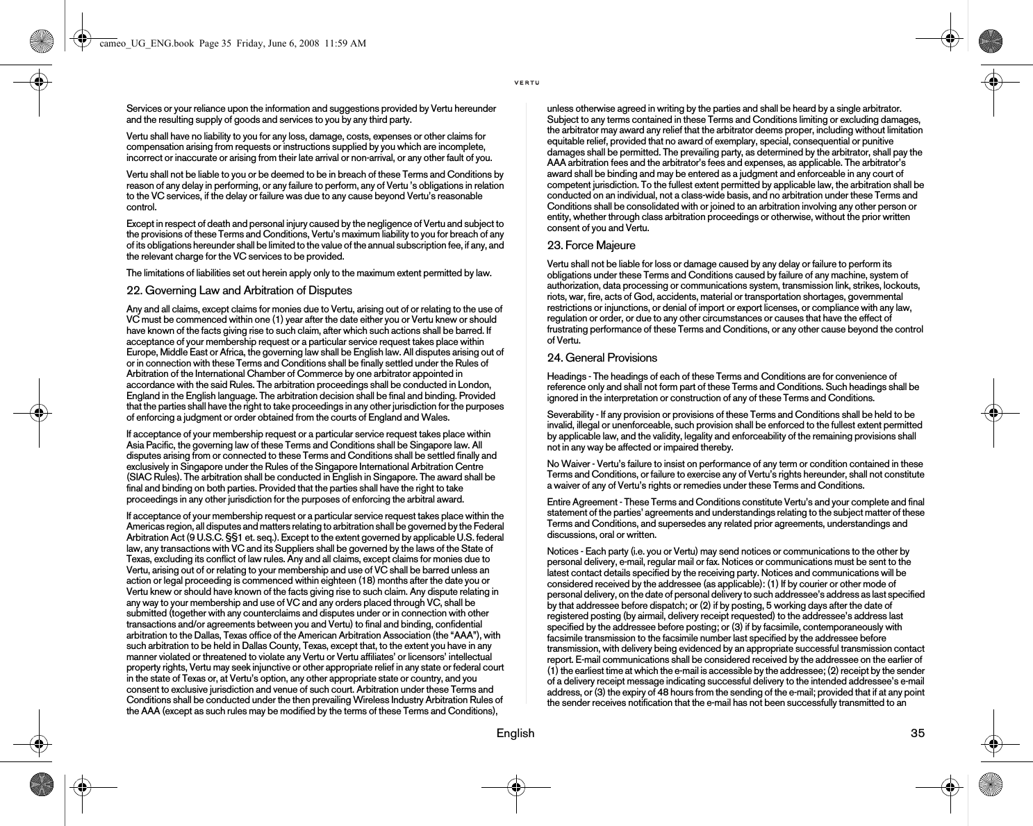 English 35Services or your reliance upon the information and suggestions provided by Vertu hereunder and the resulting supply of goods and services to you by any third party.Vertu shall have no liability to you for any loss, damage, costs, expenses or other claims for compensation arising from requests or instructions supplied by you which are incomplete, incorrect or inaccurate or arising from their late arrival or non-arrival, or any other fault of you.Vertu shall not be liable to you or be deemed to be in breach of these Terms and Conditions by reason of any delay in performing, or any failure to perform, any of Vertu ’s obligations in relation to the VC services, if the delay or failure was due to any cause beyond Vertu’s reasonable control.Except in respect of death and personal injury caused by the negligence of Vertu and subject to the provisions of these Terms and Conditions, Vertu’s maximum liability to you for breach of any of its obligations hereunder shall be limited to the value of the annual subscription fee, if any, and the relevant charge for the VC services to be provided.The limitations of liabilities set out herein apply only to the maximum extent permitted by law.22. Governing Law and Arbitration of DisputesAny and all claims, except claims for monies due to Vertu, arising out of or relating to the use of VC must be commenced within one (1) year after the date either you or Vertu knew or should have known of the facts giving rise to such claim, after which such actions shall be barred. If acceptance of your membership request or a particular service request takes place within Europe, Middle East or Africa, the governing law shall be English law. All disputes arising out of or in connection with these Terms and Conditions shall be finally settled under the Rules of Arbitration of the International Chamber of Commerce by one arbitrator appointed in accordance with the said Rules. The arbitration proceedings shall be conducted in London, England in the English language. The arbitration decision shall be final and binding. Provided that the parties shall have the right to take proceedings in any other jurisdiction for the purposes of enforcing a judgment or order obtained from the courts of England and Wales. If acceptance of your membership request or a particular service request takes place within Asia Pacific, the governing law of these Terms and Conditions shall be Singapore law. All disputes arising from or connected to these Terms and Conditions shall be settled finally and exclusively in Singapore under the Rules of the Singapore International Arbitration Centre (SIAC Rules). The arbitration shall be conducted in English in Singapore. The award shall be final and binding on both parties. Provided that the parties shall have the right to take proceedings in any other jurisdiction for the purposes of enforcing the arbitral award.If acceptance of your membership request or a particular service request takes place within the Americas region, all disputes and matters relating to arbitration shall be governed by the Federal Arbitration Act (9 U.S.C. §§1 et. seq.). Except to the extent governed by applicable U.S. federal law, any transactions with VC and its Suppliers shall be governed by the laws of the State of Texas, excluding its conflict of law rules. Any and all claims, except claims for monies due to Vertu, arising out of or relating to your membership and use of VC shall be barred unless an action or legal proceeding is commenced within eighteen (18) months after the date you or Vertu knew or should have known of the facts giving rise to such claim. Any dispute relating in any way to your membership and use of VC and any orders placed through VC, shall be submitted (together with any counterclaims and disputes under or in connection with other transactions and/or agreements between you and Vertu) to final and binding, confidential arbitration to the Dallas, Texas office of the American Arbitration Association (the “AAA”), with such arbitration to be held in Dallas County, Texas, except that, to the extent you have in any manner violated or threatened to violate any Vertu or Vertu affiliates’ or licensors’ intellectual property rights, Vertu may seek injunctive or other appropriate relief in any state or federal court in the state of Texas or, at Vertu’s option, any other appropriate state or country, and you consent to exclusive jurisdiction and venue of such court. Arbitration under these Terms and Conditions shall be conducted under the then prevailing Wireless Industry Arbitration Rules of the AAA (except as such rules may be modified by the terms of these Terms and Conditions), unless otherwise agreed in writing by the parties and shall be heard by a single arbitrator. Subject to any terms contained in these Terms and Conditions limiting or excluding damages, the arbitrator may award any relief that the arbitrator deems proper, including without limitation equitable relief, provided that no award of exemplary, special, consequential or punitive damages shall be permitted. The prevailing party, as determined by the arbitrator, shall pay the AAA arbitration fees and the arbitrator’s fees and expenses, as applicable. The arbitrator’s award shall be binding and may be entered as a judgment and enforceable in any court of competent jurisdiction. To the fullest extent permitted by applicable law, the arbitration shall be conducted on an individual, not a class-wide basis, and no arbitration under these Terms and Conditions shall be consolidated with or joined to an arbitration involving any other person or entity, whether through class arbitration proceedings or otherwise, without the prior written consent of you and Vertu.23. Force MajeureVertu shall not be liable for loss or damage caused by any delay or failure to perform its obligations under these Terms and Conditions caused by failure of any machine, system of authorization, data processing or communications system, transmission link, strikes, lockouts, riots, war, fire, acts of God, accidents, material or transportation shortages, governmental restrictions or injunctions, or denial of import or export licenses, or compliance with any law, regulation or order, or due to any other circumstances or causes that have the effect of frustrating performance of these Terms and Conditions, or any other cause beyond the control of Vertu.24. General ProvisionsHeadings - The headings of each of these Terms and Conditions are for convenience of reference only and shall not form part of these Terms and Conditions. Such headings shall be ignored in the interpretation or construction of any of these Terms and Conditions. Severability - If any provision or provisions of these Terms and Conditions shall be held to be invalid, illegal or unenforceable, such provision shall be enforced to the fullest extent permitted by applicable law, and the validity, legality and enforceability of the remaining provisions shall not in any way be affected or impaired thereby.No Waiver - Vertu’s failure to insist on performance of any term or condition contained in these Terms and Conditions, or failure to exercise any of Vertu’s rights hereunder, shall not constitute a waiver of any of Vertu’s rights or remedies under these Terms and Conditions.Entire Agreement - These Terms and Conditions constitute Vertu’s and your complete and final statement of the parties’ agreements and understandings relating to the subject matter of these Terms and Conditions, and supersedes any related prior agreements, understandings and discussions, oral or written.Notices - Each party (i.e. you or Vertu) may send notices or communications to the other by personal delivery, e-mail, regular mail or fax. Notices or communications must be sent to the latest contact details specified by the receiving party. Notices and communications will be considered received by the addressee (as applicable): (1) If by courier or other mode of personal delivery, on the date of personal delivery to such addressee’s address as last specified by that addressee before dispatch; or (2) if by posting, 5 working days after the date of registered posting (by airmail, delivery receipt requested) to the addressee’s address last specified by the addressee before posting; or (3) if by facsimile, contemporaneously with facsimile transmission to the facsimile number last specified by the addressee before transmission, with delivery being evidenced by an appropriate successful transmission contact report. E-mail communications shall be considered received by the addressee on the earlier of (1) the earliest time at which the e-mail is accessible by the addressee; (2) receipt by the sender of a delivery receipt message indicating successful delivery to the intended addressee’s e-mail address, or (3) the expiry of 48 hours from the sending of the e-mail; provided that if at any point the sender receives notification that the e-mail has not been successfully transmitted to an cameo_UG_ENG.book  Page 35  Friday, June 6, 2008  11:59 AM