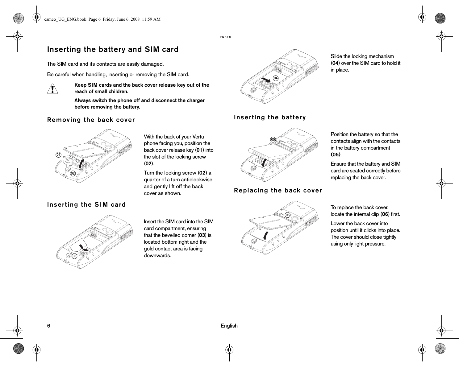 6 EnglishInserting the battery and SIM cardThe SIM card and its contacts are easily damaged. Be careful when handling, inserting or removing the SIM card.Removing the back coverInserting the SIM cardInserting the batteryReplacing the back coverKeep SIM cards and the back cover release key out of the reach of small children.Always switch the phone off and disconnect the charger before removing the battery.With the back of your Vertu phone facing you, position the back cover release key (01) into the slot of the locking screw (02). Turn the locking screw (02) a quarter of a turn anticlockwise, and gently lift off the back cover as shown.Insert the SIM card into the SIM card compartment, ensuring that the bevelled corner (03) is located bottom right and the gold contact area is facing downwards. 010203Slide the locking mechanism (04) over the SIM card to hold it in place.Position the battery so that the contacts align with the contacts in the battery compartment (05). Ensure that the battery and SIM card are seated correctly before replacing the back cover.To replace the back cover, locate the internal clip (06) first.Lower the back cover into position until it clicks into place. The cover should close tightly using only light pressure.040506cameo_UG_ENG.book  Page 6  Friday, June 6, 2008  11:59 AM