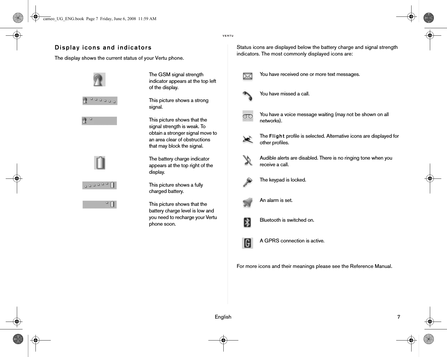 English 7Display icons and indicatorsThe display shows the current status of your Vertu phone.Status icons are displayed below the battery charge and signal strength indicators. The most commonly displayed icons are: For more icons and their meanings please see the Reference Manual.The GSM signal strength indicator appears at the top left of the display. This picture shows a strong signal.This picture shows that the signal strength is weak. To obtain a stronger signal move to an area clear of obstructions that may block the signal.The battery charge indicator appears at the top right of the display.This picture shows a fully charged battery.This picture shows that the battery charge level is low and you need to recharge your Vertu phone soon.You have received one or more text messages.You have missed a call.You have a voice message waiting (may not be shown on all networks).The Flight profile is selected. Alternative icons are displayed for other profiles.Audible alerts are disabled. There is no ringing tone when you receive a call.The keypad is locked.An alarm is set.Bluetooth is switched on.A GPRS connection is active.cameo_UG_ENG.book  Page 7  Friday, June 6, 2008  11:59 AM