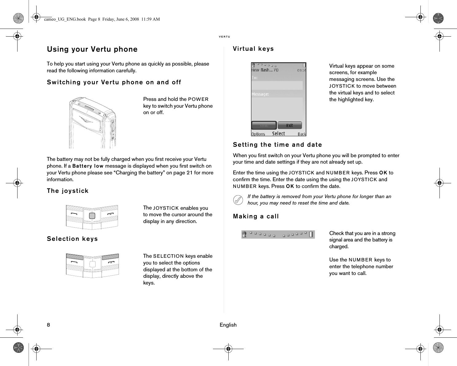 8 EnglishUsing your Vertu phoneTo help you start using your Vertu phone as quickly as possible, please read the following information carefully.Switching your Vertu phone on and offThe battery may not be fully charged when you first receive your Vertu phone. If a Battery low message is displayed when you first switch on your Vertu phone please see “Charging the battery” on page 21 for more information.The joystickSelection keysVirtual keysSetting the time and dateWhen you first switch on your Vertu phone you will be prompted to enter your time and date settings if they are not already set up.Enter the time using the JOYSTICK and NUMBER keys. Press OK to confirm the time. Enter the date using the using the JOYSTICK and NUMBER keys. Press OK to confirm the date.Making a callPress and hold the POWER key to switch your Vertu phone on or off.The JOYSTICK enables you to move the cursor around the display in any direction.The SELECTION keys enable you to select the options displayed at the bottom of the display, directly above the keys.Virtual keys appear on some screens, for example messaging screens. Use the JOYSTICK to move between the virtual keys and to select the highlighted key.If the battery is removed from your Vertu phone for longer than an hour, you may need to reset the time and date.Check that you are in a strong signal area and the battery is charged.Use the NUMBER keys to enter the telephone number you want to call.cameo_UG_ENG.book  Page 8  Friday, June 6, 2008  11:59 AM