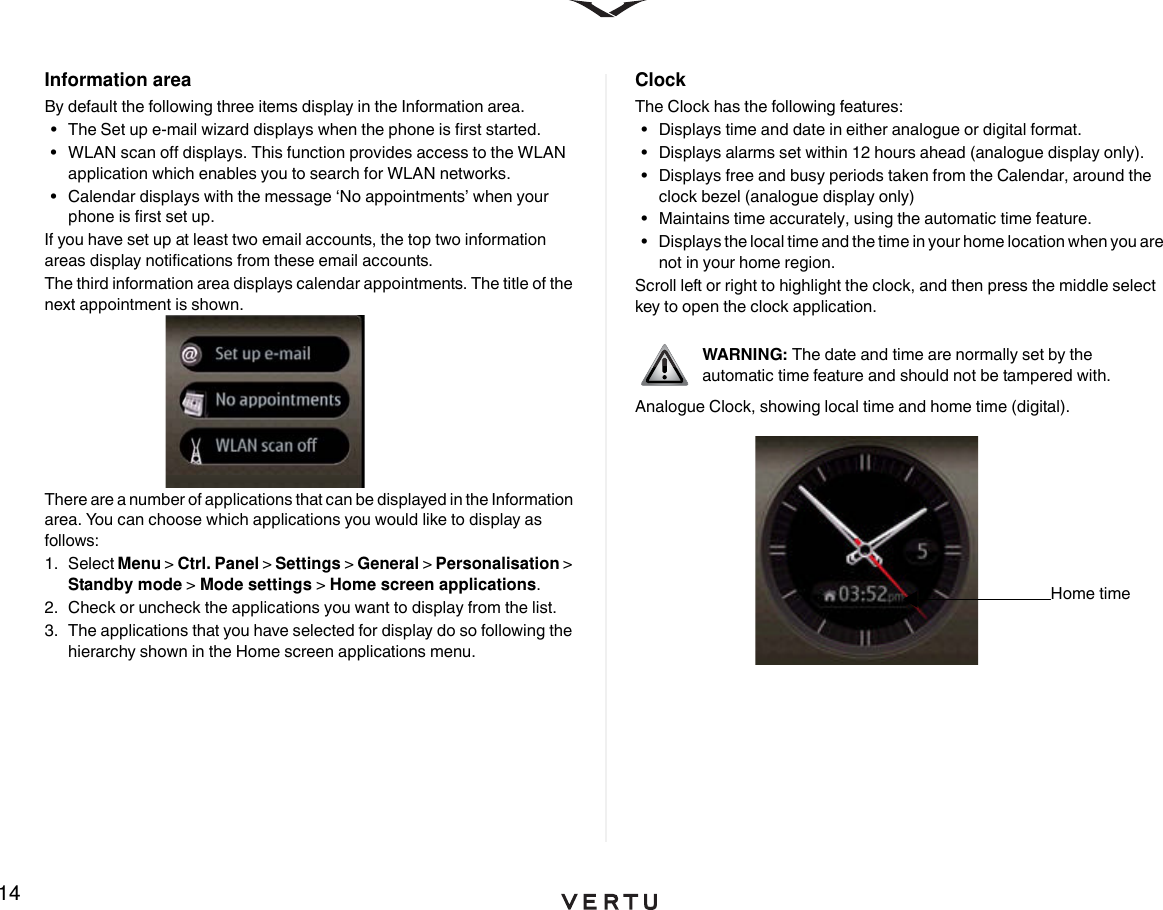 14Information areaBy default the following three items display in the Information area.• The Set up e-mail wizard displays when the phone is first started. • WLAN scan off displays. This function provides access to the WLAN application which enables you to search for WLAN networks. • Calendar displays with the message ‘No appointments’ when your phone is first set up.If you have set up at least two email accounts, the top two information areas display notifications from these email accounts.The third information area displays calendar appointments. The title of the next appointment is shown.There are a number of applications that can be displayed in the Information area. You can choose which applications you would like to display as follows:1. Select Menu &gt; Ctrl. Panel &gt; Settings &gt; General &gt; Personalisation &gt; Standby mode &gt; Mode settings &gt; Home screen applications. 2.  Check or uncheck the applications you want to display from the list. 3.  The applications that you have selected for display do so following the hierarchy shown in the Home screen applications menu.ClockThe Clock has the following features:• Displays time and date in either analogue or digital format.• Displays alarms set within 12 hours ahead (analogue display only).• Displays free and busy periods taken from the Calendar, around the clock bezel (analogue display only)• Maintains time accurately, using the automatic time feature. • Displays the local time and the time in your home location when you are not in your home region.Scroll left or right to highlight the clock, and then press the middle select key to open the clock application.Analogue Clock, showing local time and home time (digital).WARNING: The date and time are normally set by the automatic time feature and should not be tampered with.Home time