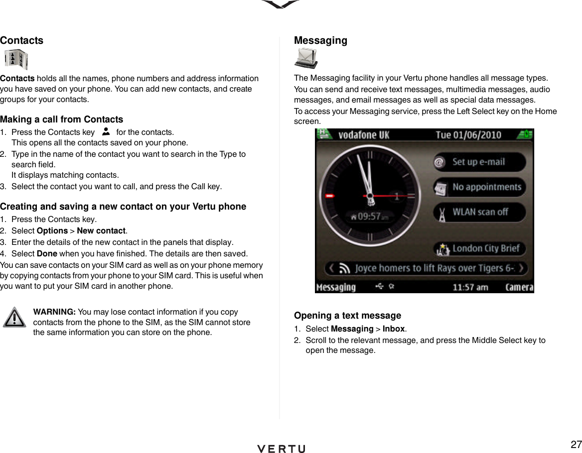 27ContactsContacts holds all the names, phone numbers and address information you have saved on your phone. You can add new contacts, and create groups for your contacts. Making a call from Contacts1.  Press the Contacts key   for the contacts. This opens all the contacts saved on your phone.2.  Type in the name of the contact you want to search in the Type to search field. It displays matching contacts.3.  Select the contact you want to call, and press the Call key.Creating and saving a new contact on your Vertu phone1.  Press the Contacts key.2. Select Options &gt; New contact.3.  Enter the details of the new contact in the panels that display.4. Select Done when you have finished. The details are then saved.You can save contacts on your SIM card as well as on your phone memory by copying contacts from your phone to your SIM card. This is useful when you want to put your SIM card in another phone. Messaging The Messaging facility in your Vertu phone handles all message types. You can send and receive text messages, multimedia messages, audio messages, and email messages as well as special data messages.To access your Messaging service, press the Left Select key on the Home screen. Opening a text message1. Select Messaging &gt; Inbox.2.  Scroll to the relevant message, and press the Middle Select key to open the message.WARNING: You may lose contact information if you copy contacts from the phone to the SIM, as the SIM cannot store the same information you can store on the phone.