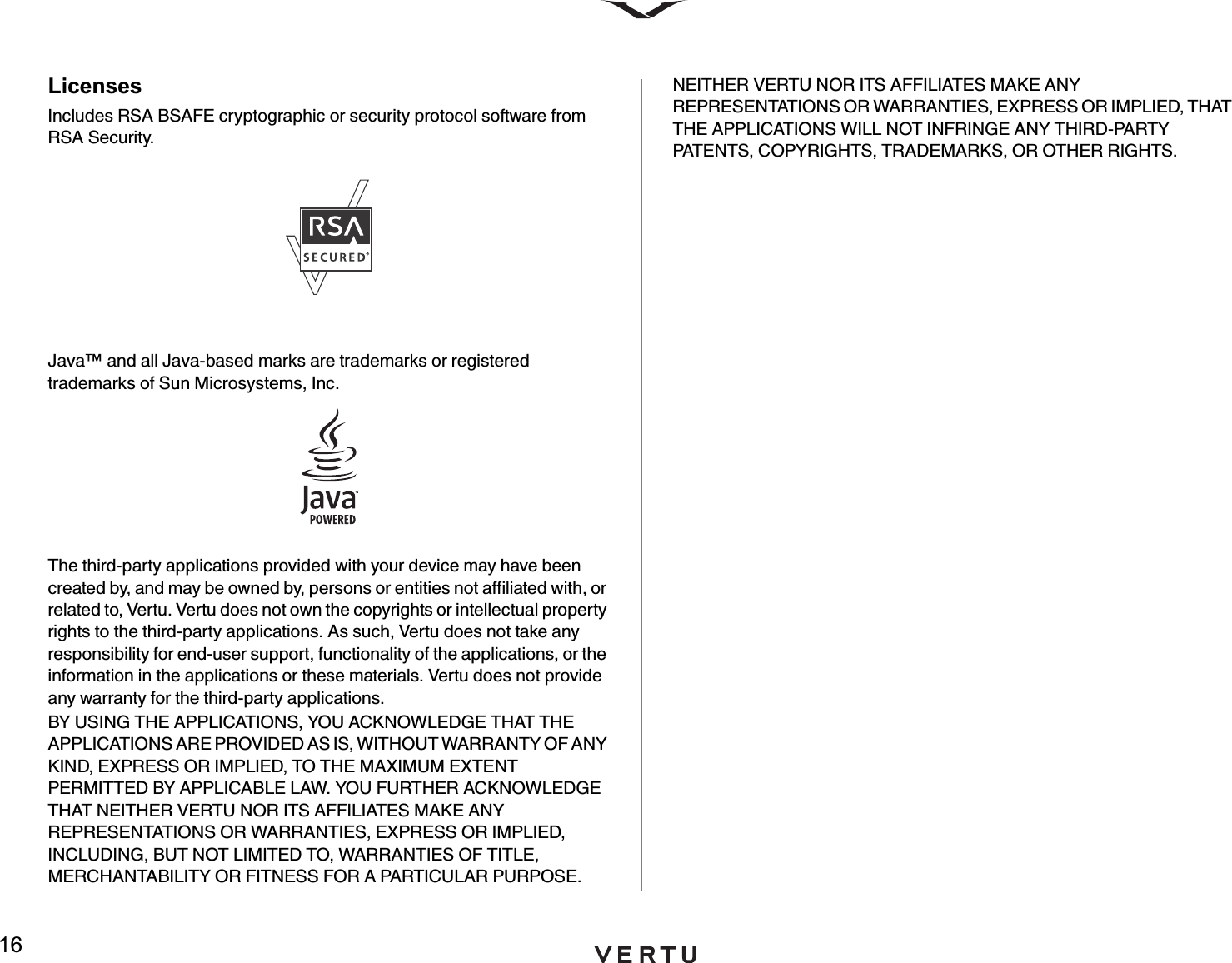 16LicensesIncludes RSA BSAFE cryptographic or security protocol software from RSA Security.Java™ and all Java-based marks are trademarks or registered trademarks of Sun Microsystems, Inc.The third-party applications provided with your device may have been created by, and may be owned by, persons or entities not affiliated with, or related to, Vertu. Vertu does not own the copyrights or intellectual property rights to the third-party applications. As such, Vertu does not take any responsibility for end-user support, functionality of the applications, or the information in the applications or these materials. Vertu does not provide any warranty for the third-party applications.BY USING THE APPLICATIONS, YOU ACKNOWLEDGE THAT THE APPLICATIONS ARE PROVIDED AS IS, WITHOUT WARRANTY OF ANY KIND, EXPRESS OR IMPLIED, TO THE MAXIMUM EXTENT PERMITTED BY APPLICABLE LAW. YOU FURTHER ACKNOWLEDGE THAT NEITHER VERTU NOR ITS AFFILIATES MAKE ANY REPRESENTATIONS OR WARRANTIES, EXPRESS OR IMPLIED, INCLUDING, BUT NOT LIMITED TO, WARRANTIES OF TITLE, MERCHANTABILITY OR FITNESS FOR A PARTICULAR PURPOSE. NEITHER VERTU NOR ITS AFFILIATES MAKE ANY REPRESENTATIONS OR WARRANTIES, EXPRESS OR IMPLIED, THAT THE APPLICATIONS WILL NOT INFRINGE ANY THIRD-PARTY PATENTS, COPYRIGHTS, TRADEMARKS, OR OTHER RIGHTS. 