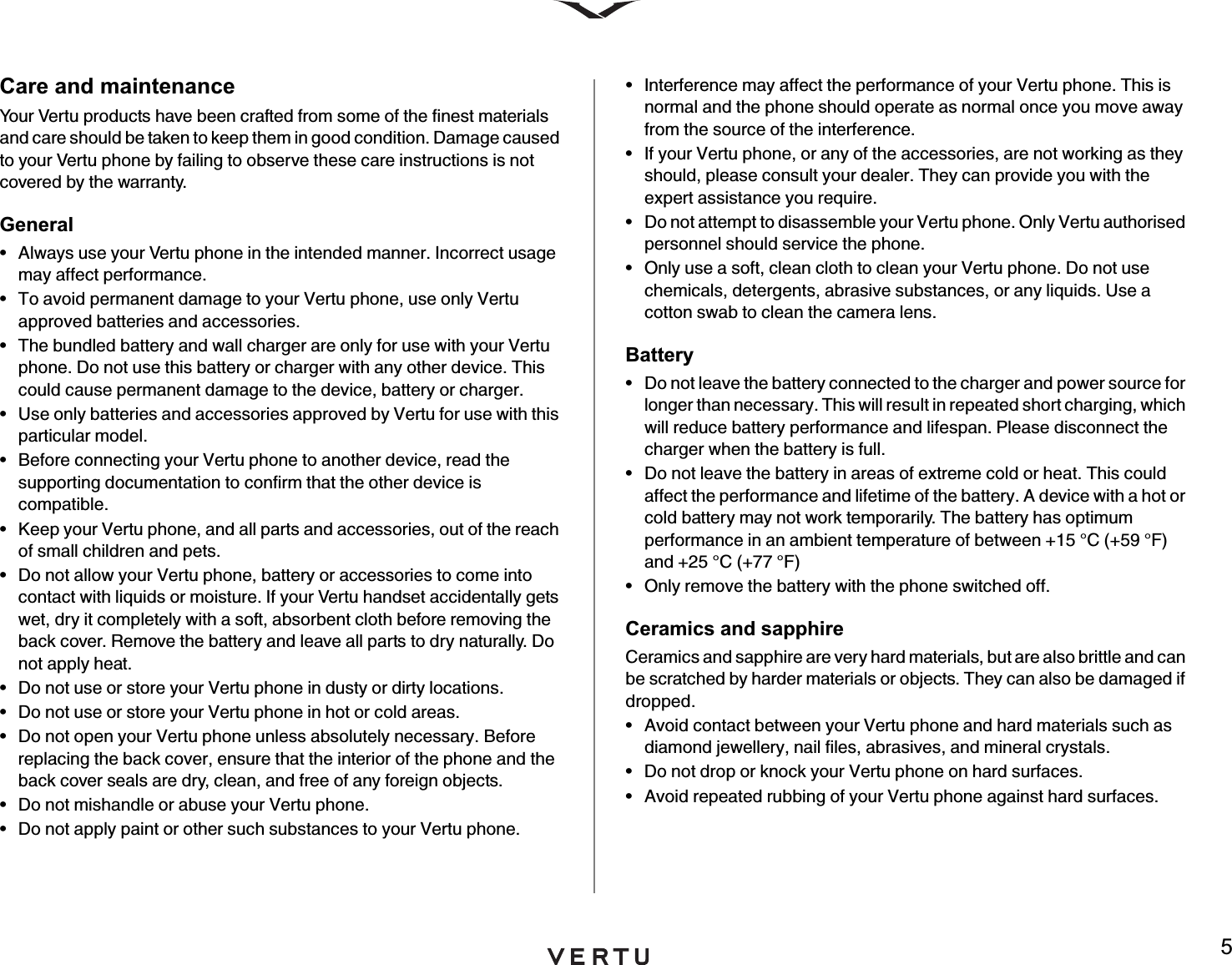 5Care and maintenanceYour Vertu products have been crafted from some of the finest materials and care should be taken to keep them in good condition. Damage caused to your Vertu phone by failing to observe these care instructions is not covered by the warranty.General• Always use your Vertu phone in the intended manner. Incorrect usage may affect performance.• To avoid permanent damage to your Vertu phone, use only Vertu approved batteries and accessories.• The bundled battery and wall charger are only for use with your Vertu phone. Do not use this battery or charger with any other device. This could cause permanent damage to the device, battery or charger.• Use only batteries and accessories approved by Vertu for use with this particular model.• Before connecting your Vertu phone to another device, read the supporting documentation to confirm that the other device is compatible.• Keep your Vertu phone, and all parts and accessories, out of the reach of small children and pets.• Do not allow your Vertu phone, battery or accessories to come into contact with liquids or moisture. If your Vertu handset accidentally gets wet, dry it completely with a soft, absorbent cloth before removing the back cover. Remove the battery and leave all parts to dry naturally. Do not apply heat.• Do not use or store your Vertu phone in dusty or dirty locations.• Do not use or store your Vertu phone in hot or cold areas.• Do not open your Vertu phone unless absolutely necessary. Before replacing the back cover, ensure that the interior of the phone and the back cover seals are dry, clean, and free of any foreign objects.• Do not mishandle or abuse your Vertu phone.• Do not apply paint or other such substances to your Vertu phone.• Interference may affect the performance of your Vertu phone. This is normal and the phone should operate as normal once you move away from the source of the interference.• If your Vertu phone, or any of the accessories, are not working as they should, please consult your dealer. They can provide you with the expert assistance you require.• Do not attempt to disassemble your Vertu phone. Only Vertu authorised personnel should service the phone.• Only use a soft, clean cloth to clean your Vertu phone. Do not use chemicals, detergents, abrasive substances, or any liquids. Use a cotton swab to clean the camera lens.Battery• Do not leave the battery connected to the charger and power source for longer than necessary. This will result in repeated short charging, which will reduce battery performance and lifespan. Please disconnect the charger when the battery is full.• Do not leave the battery in areas of extreme cold or heat. This could affect the performance and lifetime of the battery. A device with a hot or cold battery may not work temporarily. The battery has optimum performance in an ambient temperature of between +15 °C (+59 °F) and +25 °C (+77 °F)• Only remove the battery with the phone switched off.Ceramics and sapphireCeramics and sapphire are very hard materials, but are also brittle and can be scratched by harder materials or objects. They can also be damaged if dropped.• Avoid contact between your Vertu phone and hard materials such as diamond jewellery, nail files, abrasives, and mineral crystals.• Do not drop or knock your Vertu phone on hard surfaces.• Avoid repeated rubbing of your Vertu phone against hard surfaces.