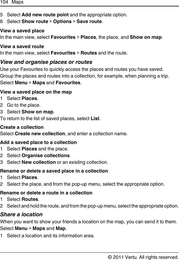 5 Select Add new route point and the appropriate option.6 Select Show route &gt; Options &gt; Save route.View a saved placeIn the main view, select Favourites &gt; Places, the place, and Show on map.View a saved routeIn the main view, select Favourites &gt; Routes and the route.View and organise places or routesUse your Favourites to quickly access the places and routes you have saved.Group the places and routes into a collection, for example, when planning a trip.Select Menu &gt; Maps and Favourites.View a saved place on the map1 Select Places.2 Go to the place.3 Select Show on map.To return to the list of saved places, select List.Create a collectionSelect Create new collection, and enter a collection name.Add a saved place to a collection1 Select Places and the place.2 Select Organise collections.3 Select New collection or an existing collection.Rename or delete a saved place in a collection1 Select Places.2 Select the place, and from the pop-up menu, select the appropriate option.Rename or delete a route in a collection1 Select Routes.2 Select and hold the route, and from the pop-up menu, select the appropriate option.Share a locationWhen you want to show your friends a location on the map, you can send it to them.Select Menu &gt; Maps and Map.1 Select a location and its information area.104 Maps© 2011 Vertu. All rights reserved.