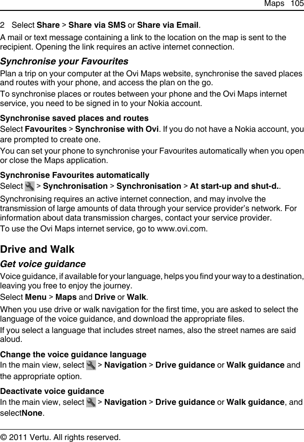 2 Select Share &gt; Share via SMS or Share via Email.A mail or text message containing a link to the location on the map is sent to therecipient. Opening the link requires an active internet connection.Synchronise your FavouritesPlan a trip on your computer at the Ovi Maps website, synchronise the saved placesand routes with your phone, and access the plan on the go.To synchronise places or routes between your phone and the Ovi Maps internetservice, you need to be signed in to your Nokia account.Synchronise saved places and routesSelect Favourites &gt; Synchronise with Ovi. If you do not have a Nokia account, youare prompted to create one.You can set your phone to synchronise your Favourites automatically when you openor close the Maps application.Synchronise Favourites automaticallySelect   &gt; Synchronisation &gt; Synchronisation &gt; At start-up and shut-d..Synchronising requires an active internet connection, and may involve thetransmission of large amounts of data through your service provider’s network. Forinformation about data transmission charges, contact your service provider.To use the Ovi Maps internet service, go to www.ovi.com.Drive and WalkGet voice guidanceVoice guidance, if available for your language, helps you find your way to a destination,leaving you free to enjoy the journey.Select Menu &gt; Maps and Drive or Walk.When you use drive or walk navigation for the first time, you are asked to select thelanguage of the voice guidance, and download the appropriate files.If you select a language that includes street names, also the street names are saidaloud.Change the voice guidance languageIn the main view, select   &gt; Navigation &gt; Drive guidance or Walk guidance andthe appropriate option.Deactivate voice guidanceIn the main view, select   &gt; Navigation &gt; Drive guidance or Walk guidance, andselectNone.Maps 105© 2011 Vertu. All rights reserved.