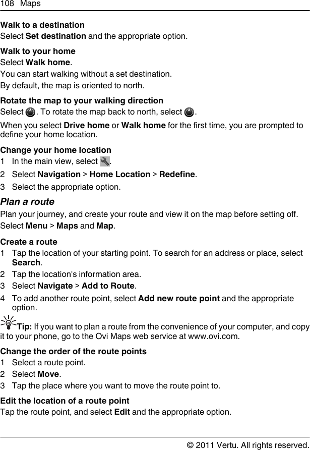 Walk to a destinationSelect Set destination and the appropriate option.Walk to your homeSelect Walk home.You can start walking without a set destination.By default, the map is oriented to north.Rotate the map to your walking directionSelect  . To rotate the map back to north, select  .When you select Drive home or Walk home for the first time, you are prompted todefine your home location.Change your home location1 In the main view, select  .2 Select Navigation &gt; Home Location &gt; Redefine.3 Select the appropriate option.Plan a routePlan your journey, and create your route and view it on the map before setting off.Select Menu &gt; Maps and Map.Create a route1 Tap the location of your starting point. To search for an address or place, selectSearch.2 Tap the location&apos;s information area.3 Select Navigate &gt; Add to Route.4 To add another route point, select Add new route point and the appropriateoption.Tip: If you want to plan a route from the convenience of your computer, and copyit to your phone, go to the Ovi Maps web service at www.ovi.com.Change the order of the route points1 Select a route point.2 Select Move.3 Tap the place where you want to move the route point to.Edit the location of a route pointTap the route point, and select Edit and the appropriate option.108 Maps© 2011 Vertu. All rights reserved.